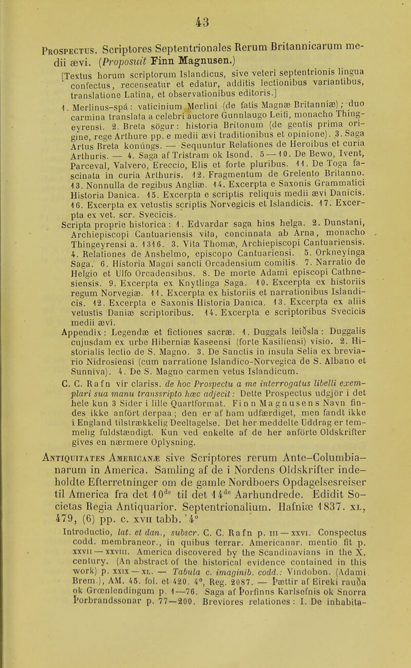 Prospectus. Scriptores Septenlrionales Rerum Britannicarum me- dii ævi. {Proposuit Finn Magnusen.) fTextus horum scriptorum Islandicus, sive veteri septentrionis lingua confeclus, recenseatur et edatur, additis lectionibus variantibus, translatione Latina, et observationibus editoris.] 1. Merlinus-spá: vaticinium Merlini (de fatis Magnæ Britanniæ); duo carmina translala a celebri auctore Gunnlaugo Leifi, monacho Thing- eyrensi. 2. Brela sögur: historia Britonum (de gentis prima on- gine, rege Arthure pp e medii ævi traditionibus et opinione). 3. Saga Artus Breta konúngs. — Sequuntur Relationes de Heroibus et curia Arlhuris. — 4. Sag'a af Tristram ok Isond. 5 —-10. De Bevvo, Ivent, Parceval, Valvero, Ereccio, Elis et forte pluribus. 11. De Toga fa- scinata in curia Arthuris. 12. Fragmentum de Grelento Britanno. 13. Nonnulla de regibus Angliæ. 14. Excerpta e Saxonis Grammatici Historia Danica. 15. Excerpta e scriptis reliquis medii ævi Danicis. 16. Excerpta ex vetustis scriptis Norvegicis et Islandicis. 17. Excer- pta ex vet. scr. Svecicis. Scripta proprie historica : 1. Edvardar saga hins helga. 2. Dunstani, Archiepiscopi Cantuariensis vita, concinnata ab Arna, monacho Thingeyrensi a. 1316. 3. Vita Thomæ, Archiepiscopi Cantuariensis. 4. Relationes de Anshelmo, episcopo Cantuariensi. 5. Orkneyínga Saga. 6. Historia Magni sancti Orcadensium comitis. 7. Narratio de HeTgio et Ulfo Orcadensibus. 8. De morte Adami episcopi Cathne- siensis. 9. Excerpta ex Knytlinga Saga. 10. Excerpta ex historiis regum Norvegiæ. 11. Excerpta ex historiis et narrationibus Islandi- cis. 12. Excerpla e Saxonis Historia Danica. 13. Excerpta ex aliis vetustis Daniæ scriptoribus. U.Excerpta e scriptoribus Svecicis medii ævi. Appendix: Legendæ et fictiones sacræ. 1. Duggals leiðsla : Duggalis cujusdam ex urbe Hiberniæ Kaseensi (forte Kasiliensi) visio. 2. Hi- storialis lectio de S. Magno. 3. De Sanctis in insula Selia ex brevia- rio Nidrosiensi (cum narralione Ísiandico-Norvegica de S. Albano et Sunniva). 4. De S. Magno carmen vetus Isiandicum. C. C. Ra f n vir clariss. de hoc Prospectu a me interrogatus libelli exem- plari sua manu transsripto liœc adjecit: Dette Prospectus udgjör i det hele kun 3 Sider i lille Qunrtformat. Fi n n Ma g n use n s Navn fin- des ikke anfört derpaa ; den er af ham udfærdiget, men fandt ikke i England tilstrækkelig Deeltagelse. Det her meddelle Uddrag er tem- melig fuldstændigt. Kun ved enkelte af de her anförte Oldskrifter gives en nærmere Oplysning. Antiquitates Americapíæ sive Scriptores rerum Ante-Columbia- narum in Anierica. Samling af de i Nordens Oldskrifter inde- holdle Efterretninger om de gamle Nordboers Opdagelsesreiser til America fra det 10'''= til det 1 4'^ Aarhundrede. Edidit So- cietas Regia Antiquarior. Septentrionalium. Hafniæ 1837. xl, 479, (6) pp. c. xvii tabb. 4° Introductio, lat. etdan., subscr. C. C. Rafn p. iii —xxvi. Conspectus codd. membraneor., in quibus terrar. Americanar. mentio fit p. XXVII — xxviii. America discovered by the Scandinavians in the X. century. (An abstract of the historical evidence contained in this work) p. XXIX —XL. — Tabula c. imaginib. codd.: Vindobon. (Adami Brem.), AM. 45. fol. et 420. 4», Reg. 2087. — Þættir af Eireki rauða ok Grœnlendíngum p. 1—76. Saga af Þorfinns Karlsefnis ok Snorra torbrandssonar p. 77—200. Breviores relationes : I. De inhabita-