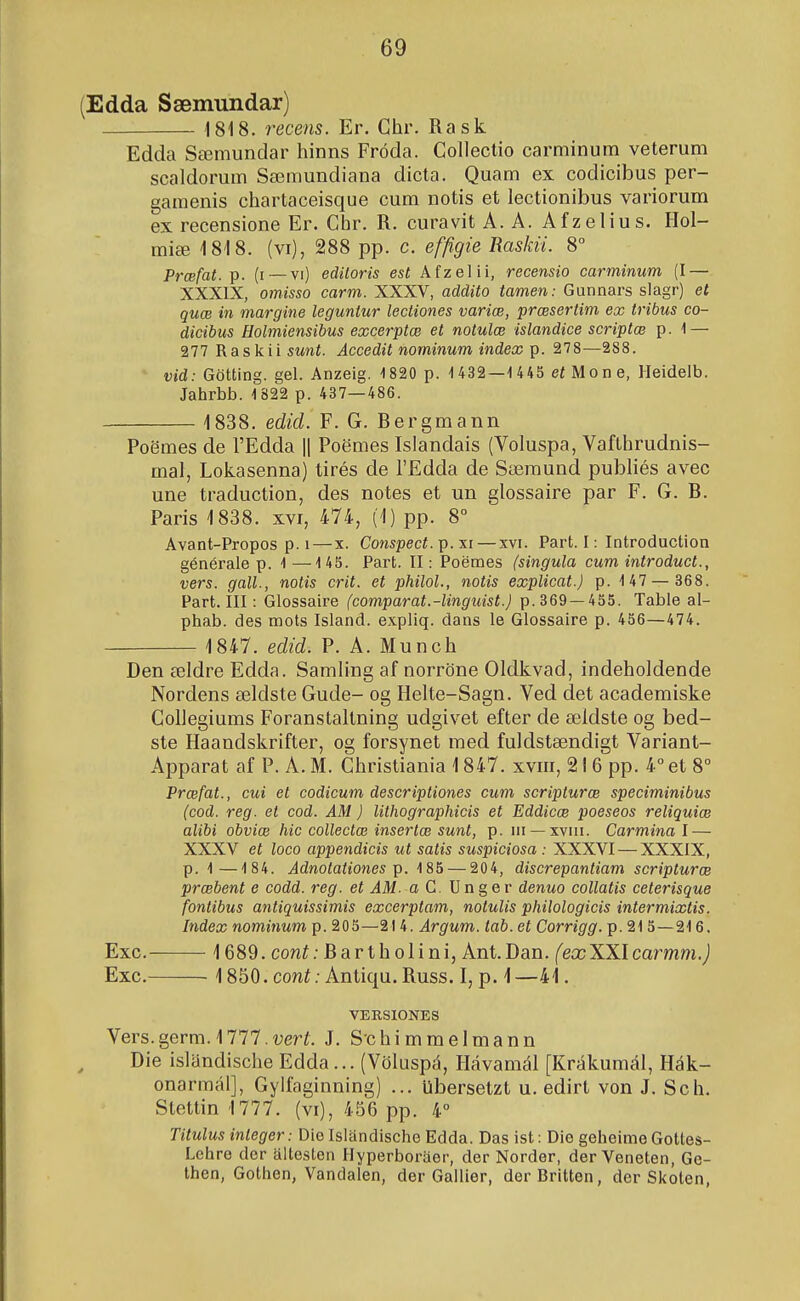 (Edda Sæimindar) 1818. recens. Er. Chr. Rask Edda Sæmundar hinns Fróda. Colleclio carminum veterum scaldorum Sæmundiana dicta. Quam ex codicibus per- gamenis chartaceisque cum notis et lectionibus variorum ex recensione Er. Chr. R. curavit A. A. Afzelius. Hol- miæ 1818. (vi), 288 pp. c. efftgie Raskii. 8° Prœfat. (i —vi) ediloris est Afzelii, recensio carminum (I — XXXIX, omisso carm. XXXV, addito tamen: Gunnars slagr) et quæ in margine legunlur lectiones variæ, præsertim ex tribus co- dicibus Holmiensibus excerptæ et notulæ islandice scriptæ p. 1 — 277 Raskii sunt. Accedit nominum index p. 278—288. vid: Götting. gel. Anzeig. 1820 p. 1432—1 445 eí Mone, Heidelb. Jahrbb. 1822 p. 437—486. 1838. edid. F. G. Bergmann PoSmes de l'Edda 1| Poemes Islandais (Voluspa, VafLhrudnis- mal, Lokasenna) tirés de l'Edda de Sæmund publiés avec une traduction, des notes et un glossaire par F. G. B. Paris 1838. xvi, 474, (1) pp. 8° Avant-Propos p. I — x. Conspecí. p. xi — xvi. Part. I: Introduction générale p. 1—145. Part. II: Poemes (singula cum introduct., vers. gall., notis crit. et philol., notis explicat.) p. 1 47 — 368. Part. III: Glossaire (comparat.-linguist.) p. 369 —455. Table al- phab. des mots Island. expliq. dans le Glossaire p. 456—474. 1847. edid. P. A. Munch Den ældre Edda. Samling af norröne Oldkvad, indeholdende Nordens ældste Gude- og Helte-Sagn. Ved det academiske Collegiums Foranstaltning udgivet efter de ældste og bed- ste Haandskrifter, og forsynet med fuldstændigt Variant- Apparat af P. A. M. Christiania 1847. xviii, 216 pp. 4° et 8° Præfat., cui et codicum descriptiones cum scripturæ speciminibus (cod. reg. et cod. AM) lithographicis et Eddicæ poeseos reliquiæ alibi obviæ hic collectæ insertæ sunt, p. in —xvin. Carmina l — XXXV et loco appendicis ut satis suspiciosa : XXXVI — XXXIX, p. 1—184. Adnotationes 185 — 204, discrepantiam scripturœ præbent e codd. reg. et AM. a C. U n g e r denuo collatis ceterisque fontibus antiquissimis excerptam, notulis philologicis intermixtis. Index nominum p. 205—21 4. Argum. lab. et Corrigg. p. 215 — 216. Exc. 1689. coní; Bartholi ni, Ant.Dan. (exXX.lcarmm.) Exc. 1850. coní; Antiqu. Russ. I, p. 1—41. VERSIONES Vers.germ. 1777.í;erí. J. S'chimmelmann Die islandisclie Edda... (Völuspá, Hávamál [Krákumál, Hák- onarmál], Gyifaginning) ... Ubersetzt u. edirt von J. Sch. Stettin 1777. (vi), 456 pp. 4° Titulus inleger: Die Islandische Edda. Das ist: Die geheime Gottes- Lchro dcr altesten Hyperboraer, der Norder, der Veneten, Ge- then, Gothen, Vandalen, der Gallier, derBritten, der Skoten,