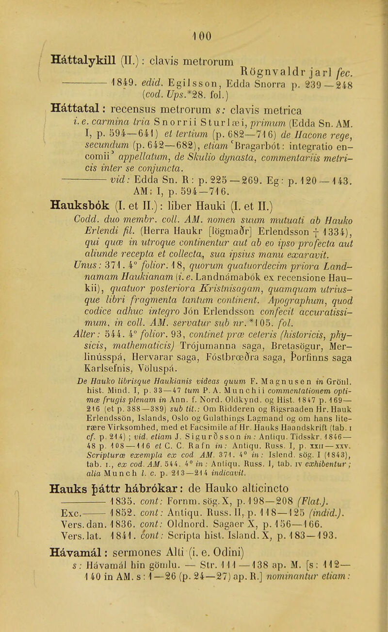 Háttalykill (II.): clavis metrorum Rögnvaldr jarl fec. 1849. edid. Egilsson, Edda Snorra p. 239—248 {cod. Ups.*^8. fol.) Háttatal: recensiis metrorum s: clavis metrica i. e. carmina Iria SnorriiSturlæi, primum (Edda Sn. AM. I, p. 594—641) et tertium (p. 682—716) de Ilacone rege, secundum (p. 642—682), eímm'Bragarbót: integratio en- comii'* appellatum, de Skulio dynasta, commentariis metri- cis inter se conjuncta. vid: Edda Sn. R: p. 225—269. Eg: p. 120 — 143. AM: I, p. 594-716. Hauksbók (I. et II.): liber Hauki (I. et II.) Codd. duo membr. coll. AM. nomen suum mutuati ab Hauko Erlendi fil. (Herra Haukr [iögmaðr] Erlendsson -}- 1334), qui quæ in utroque continentur aut ab eo ipso profecta aut aliunde recepta et coUecta, sua ipsiics manu exaravit. Unus: 371. 4° folior. 18, quorum quatuordecim priora Land- namam Haukianam [i. e. Landnámabók ex recensione Hau- kii), quatuor posteriora Krislnisagam, quamquam uirius- que libri fragmenta tantum continent. Apographum, quod codice adhuc i?itegro Jón Erlendsson confecit accuratissi- mum, in coll. AM. servatur sub ?2r.*'l05. fol. Álter: 544. 4° folior. 93, continet prœ ceíeris (historicis, phy- sicis, mathematicis) Trójumanna saga, Bretasögur, Mer- linússpá, Hervarar saga, Fóstbrœðra saga, Þorfinns saga KarJsefnis, Völuspá. De HauJco Ubrisque Haukianis videas guum F. Magnusen tn Gröul. hist. Mind. I, p. 33—47 tum P. A. Munchii commentalionem opti- mæ frugis plenam in Ann. f. Nord. Oldliynd. og Hist. 1 847 p. i69— 216 (et p. 388—389) sub tit.: Om Ridderen og Rigsraaden Hr. Hauk Erlendssön, Islands, Osio og Gulathings Lagmand og om hans lite- rære Virl<somhed, med et Facsimiie af Hr. Haulís Haondsl<rift (tab. i cf. p. 2'! 4) ; vid. eliam J. Sigurðsson in: Anliqu. Tidsskr. 1846 — 48 p. 108 — ■1'I6 el C. C. Rafn in: Antiqu. Russ. I, p. xxii — .\xv. Scriplurœ exempla ex cod AM. 371. 4 in: Islend. sög. I (1 843), tab. I., ex cod.AM. 544. 4» in: Anliqu. Russ. I, tab. iv exhibentur; alia Munch l. c. p. 213—214 indicavit. Hauks fiáttr hábrókar: de Hauko alticincto 1835. cont: Fornm.sög.X, p. 198—208 (Flat). Exc. 1852. cont: Antiqu. Buss. H, p. 118—125 (indid.). Vers.dan. 1836. cont: Oldnord. Sagaer X, p. 156—166. Vers.lat. 1841. cont: Scripta hist. Island.X, p. 183—193. Hávamál: sermones Alti (i. e. Odini) s: Hávamál hin gönilu. — Str. 111—138 ap. M. [s: 112— 1 40 in AM. s: 1 —26 (p. 24—27) ap. B.] nominantur eiiam: