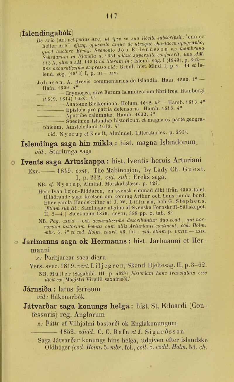 ^^^^^ ö^jíf ^Ad^l po/ÍMS Are, ul ipse se suo libello subscripsit:'Gnn ec heiter Are') ejusq. opusculo atque cle utroque chartaceo apographo, quo! auctoreBrynj. Svenonio Jön Eriendsson ex membrana Schedarum in Islandia a.lGSI adhuc superstite confecent uno JM. H3A oiíero m 113 B adliteramin: Islend. sög. I (1843), p. db/— 383 accuratissime expresso vid: Grönl. hist.Mind.I, p.1-11 et Is- lend. sög. (1843) I, p. iii-xiv. Johnsen.A. Brevis commentarius de Islandia. Hafn. 1 593. 4» — Hafn. 1609. 4« . ^ „ i, • Crymogea, sive Rerum Islandicarum hbri tres. Hamburgi (1609. 161 4) 1630. 4» „ „ u i<,.o /o Anatome Bleflceniana. Holum. 1612. 4«— Hamb. 1613. 4» Epistola pro patria defensoria. Hamb. 1618. 4 Apotribe calumniæ. Hamb. 1622. 4» Specimen Islandiæ historicum et magna exparte geogra- phicum. Amslelodami 1643. 4** vid: Nyerup et Kraft, Almindel. Lilteraturlex. p. 293^ íslendinga saga hin mikla: hist. magna Islandorum, vid: Sturlunga saga Ivents saga Artuskappa: hist. Iventis herois Arturiani Exc. 1849. cont: The Mabinogion, by Lady Ch. Guest. I, p.232. vid. sub: Ereks saga. NB. cf. Nyerup, Almind. Morskabslæsn. p. 124. Herr Ivan Lejon-Riddaren, en svenslc rimmad dikt ifran 1300-talet, tiilhörande sago-kretsen om konung Arthur och hans runda bord. Efter gamla Handskrifter af J. W. Liffman, och G. Stephens. [Etiam sub tit.: Samlingar utgifna af Svenska Fornskrift-Sallskapet. II, 2—4.) Stockholm 1849. ccviii, 388 pp. c. tab. 8 NB. Pag. cxxix — cxl accuratissime describuntur duo codd., qui nor- rœnam historiam Iventis cum aliis Arturianis continent, cod. Eolm. mbr. 6. 4 et cod. Holm. chart. 46. fol. ; vid. etiam p. lxviii —lxix. Jarlmanns saga ok Hermanns: hist. Jarlmanni et Her- manni s: Þorbjargar saga digru Vers. svec. 1819. í;erí. Li 1 j egren, Skand. Hjeltesag. II, p. 3-62. NB. Múller (Sagabibl. III, p. 482^) historiam hanc translatanf. esse dicit ex 'Magistri Virgilii saxafræði. Jámsiða: latus ferreum vid: Ilákonarbók Játvaröar saga konungs helga: hist. St. Eduardi (Gon- fessoris) reg. Anglorum s: Þáttr af Vilhjálmi bastarði ok Englakonungum 1852. edidd. C. C. Rafn etJ. Sigurðsson Saga Játvarðar konungs hins helga, udgiven efter islandske Oldböger (cod. Hobn. 5. ínbr. fol., coU. c. codd. Holm. 55. ch.