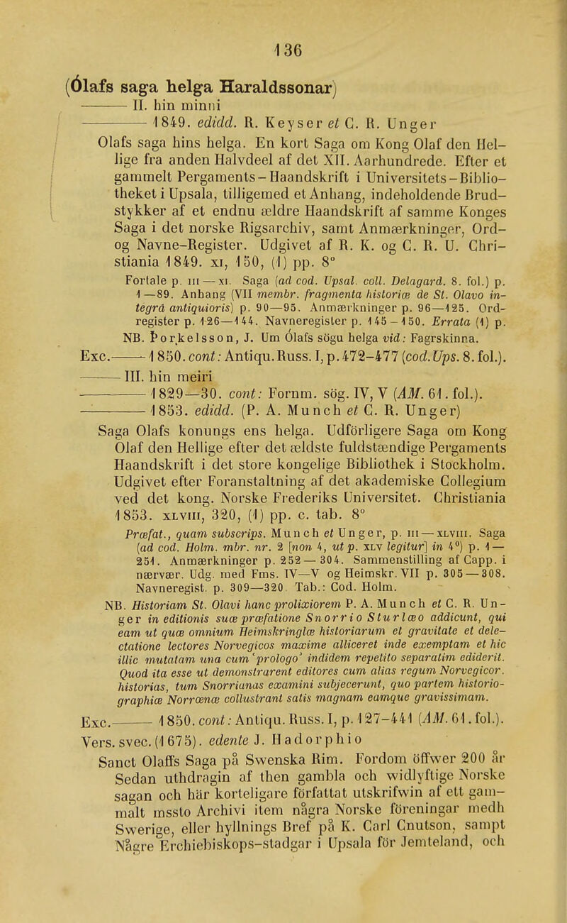 (Ólafs saga helga Haraldssonar) II. hin minni 1849. edidd. R. Keyser et G. R. Unger Olafs saga hins helga. En kort Saga om Kong Olaf clen IIcl- lige fra anden Halvdeel af det XII. Aarhundrede. Efler et gammelt Pergaments-Haandskrift i Universitets-Biblio- theket i Upsala, tilligemed et Anhang, indeholdende Brud- stykker af et endnu ældre Haandskrift af samme Konges Saga i det norske Rigsarchiv, samt Anmærkninger, Ord- og Navne-Register. Udgivet af R. K. og C. R.'u. Ghri- stiania 1849. xi, 150, (1) pp. 8° Forlale p. iii — xi. Saga [ad cod. IJpsal. coll. Delagard. 8. fol.) p. i—89. Anhang (VII membr. fragmenta Itistoriæ de St. Olavo in- tegrá antiquioris) p. 20—95. Anmæi'kninger p. 96—125. Ord- register p. 126—1 44. Navneregisler p. 145-150. Errata (1) p. NB. Þorkelsson, J. Um Olafs sögu helga vid: Fagrskinna. Exc. 1850. coní; Antiqu.Russ. I, p.472-477 {cod.Ups. 8. fol.). III. hin meiri 1829—30. cont: Fornm. sög. IV, V {AM. 61. fol.). 1853. edidd. (P. A. Munch et G. R. Unger) Saga Olafs konungs ens helga. Udförligere Saga om Kong Olaf den Hellige efter det ældste fuldstændige Pergaments Haandskrift i det store kongelige Bibliothek i Stockholm. Udgivet efter Foranstaltning af det akademiske Gollegium ved det kong. Norske Frederiks Universitet. Ghristiania 1853. xLviii, 320, (1) pp. c. tab. 8° Prœfat., quam subscrips. Munch et Unger, p. ni — xlviii. Saga [ad cod. Holm. mbr. nr. 2 [non 4, utp. xlv legitur] in 4) p. 1 — 251. Anniærkninger p. 252— 304. Samraenstilling af Capp. i nærvær. Udg. raed Fms. IV—V og Heimskr. VII p. 305 — 308. Navneregist. p. 309—320 Tab.: Cod. Holm. NB. Historiam St. Olavi hanc prolixiorem P. A.Munch et C. R. Un- ge r in editionis suœ prœfatione Snorrio Sturlæo addicunt, qui eam ut quœ omnium Heimskringlœ historiarum et gravitate et dele- ctatione leclores Norvegicos maxime alliceret inde exemptam et hic illic mutatam una cum'prologo' indidem repetito separalim ediderit. Quod ita esse ut demonslrarent editores cum alias regum Norvegicor. historias, tum Snorrianas examini subjecerunt, quo partem historio- graphiœ Norrœnœ collustrant satis magnam eamque gravissiniam. Exc. 1850. coní.-Antiqu.Russ.Ijp. 127-441 (J^/. 61. fol.). Vers. svec. (1 675). edente J. H a d o r p h i o Sanct Olaífs Saga pa Swenska Rim. Fordom öfTwer 200 ar Sedan uthdragin af then gambla och widlyftige Norske sagan och har korteligare författat utskrifwin af ett gam- malt mssto Archivi item nagra Norske föreningar inedh Swerige, eller hyllnings Bref pa K. Garl Gnutson, sampt Nagre Erchiebiskops-stadgar i Upsala för Jemteland, och