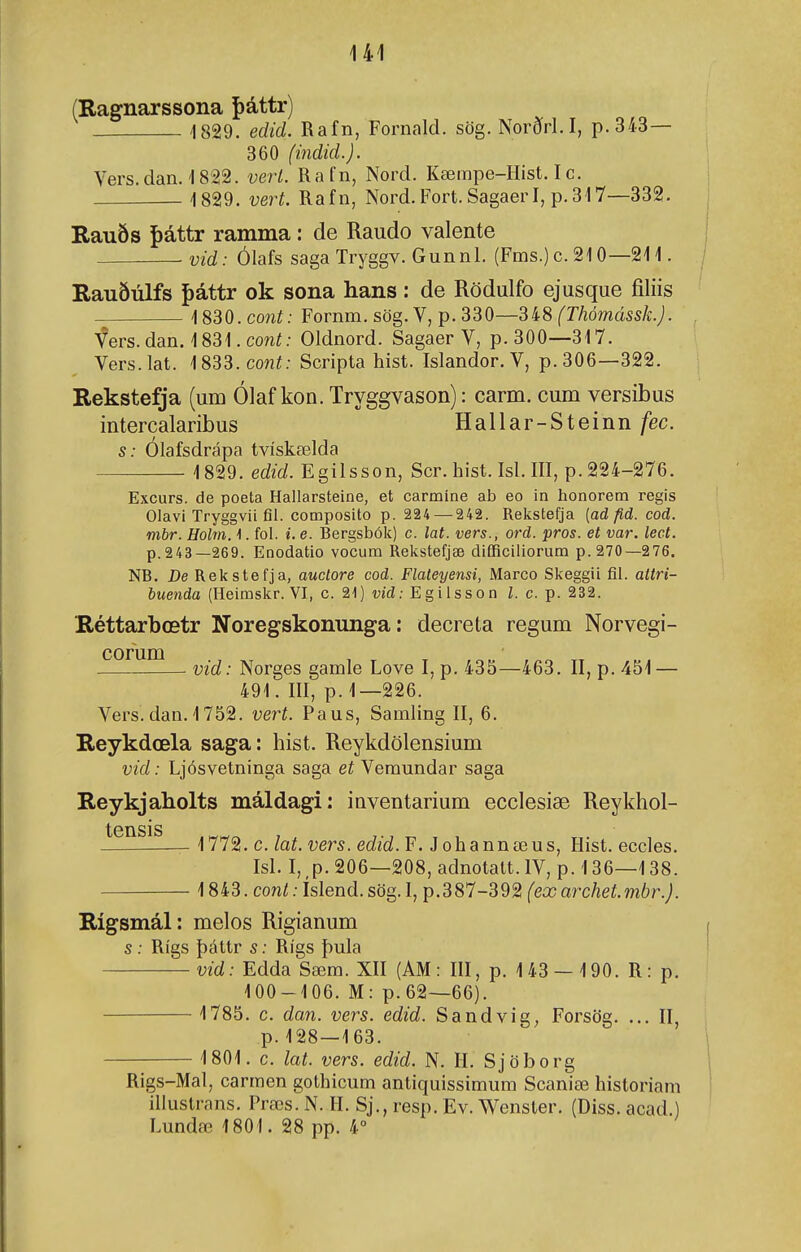 (Ragnarssona þáttr) '1829. edid. Rafn, Fornald. sög. Norðrl. I, p.343— 360 (indid.). Vers.dan. 1822. verl. Rafn, Nord. Kæinpe-Hist. Ic. IS^g. vert. Rafn, Nord.Fort.Sagaerl, p.317—332. Rauðs í)áttr ramma: de Raudo valente vid: Ólafs saga Tryggv. Gunnl. (Fms.) c. 210—211. Rauðúlfs í)áttr ok sona hans: de Rödulfo ejusque íiliis 1830. coní; Fornm. sög. V, p. 330—Sí8 (Thómássk.). fers.dan. 1831. cowí; Oldnord. Sagaer V, p. 300—317. Vers.lat. 1833. coní; Scripta hist. Islandor. V, p. 306—322. Rekstefja (um Ólaf kon. Tryggvason): carm. cum versibus intercalaribus Hallar-Steinn /ec. s: Olafsdrápa tvískælda 1829. edid. Egilsson, Scr. hist. Isl. III, p. 224-276. Excurs. de poeta Hallarsteine, et carmine ab eo in honorem regis Olavi Tryggvii fil. composito p. 224 — 242. Relístefja (ad fld. cod. mbr. Holm. 1. fol. i. e. Bergsbóli) c. lat. vers., ord. pros. et var. lect. p.243—269. Enodatio vocum Relvstefjæ difficiliorum p. 270—276. NB. De Relístefja, auclore cod. Flateyensi, Marco Skeggii fil. attri- buenda (Heimslír. VI, c. 21) wfí; Egilsson Z. c. p. 232. Réttarbœtr Noregskominga: decreta regum Norvegi- corum— Norges gamle Love I, p. 435—463. II, p. 451 — 491. III, p. 1—226. Vers.dan. 1752. vert. Paus, Samling II, 6. Reykdœla saga: hist. Reykdölensium vid: Ljósvetninga saga et Veraundar saga Reykjaholts máldagi: inventarium ecclesiæ Reykhol- tensis 1772. c. lat. vers. edid. F. J ohannœus, Hist. eccles. Isl. I, ,p. 206—208, adnotatt. IV, p. 136—138. 1843. cont: Islend. sög. I, p.387-392 (eæ archet.mbr.). Rígsmál: melos Rigianum s : Rígs þáttr s: Rígs þula vid: Edda Sæm. XII (AM : III, p. 143 — 190. R: p, 100-106. M: p.62—66). 1785. c. dan. vers. edid. Sandvig, Forsög. ... II p. 128—163. 1801. c. lat. vers. edid. N. II. Sjöborg Rigs-Mal, carraen gothicum antiquissiraum Scaniæ historiam illustrans. Præs. N. II. Sj., resp. Ev. Wenster. (Diss. acad.) Lundæ 1801. 28 pp. 4°