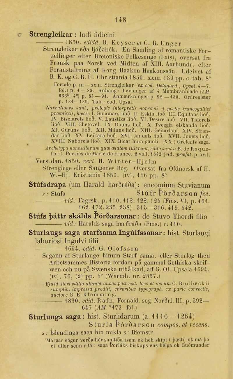 ■o Strengleikar: ludi fidicini 1850. edidd. W. Keyser et G. R. Unger Strengleikar eða Ijóðíabók. En Samling af romanliske For- tæliinger efter Bretoniske Folkesange (Lais), oversat fra Fransk paa Norsk ved Midlen af XIII. Aarhundr. efter Foranstaltning af Kong Haakon Haakonssön. Udgivet af R. K. og G.R. U. Gliristiania ^1850. xxm, 139 pp. c. tab. 8° Fortale p. iii —xxiii. Strengleikar [ex cod. Delagard., U'psal.'t—l. fol.) p. 1—83. Anhang: Levninger af 4 Membranbiade [AM. 666'>. 4») p. 84 — 91. Anmærlininger p. 92 —130. ördregister p. 131—139. Tab.: cod. Upsal. Narrationes sunt, prologis interpretis norrœni ct poetæ francogallici prœmissis, hœce: I. Guiamars lioð. II. Eslíiii lioð. III. Equitans lioð. IV. Bisclarets iioð. V. Laustilís lioð. VI. Desire lioð. VII. Tidorels lioð. VIII. Chetovel. IX. Douns lioð. X. Tveggia elskanda lioð. XI. Guruns lioð. XII. Miluns lioð. XIII. Geitarlauf. XIV. Stran- dar lioð. XV. Leikara lioð. XVI. Januals lioð. XVII. Jonets lioð. XVIII Naboreis iioð. XIX. Ricar hinn gamli. (XX.) Grelents saga. Archetypa nonnullarum quœ œtatem tulerunt, edilasunt a B. de Roque- fort, Poésies deMarie de France. 2 voll. 1842 [vid: prœfat. p. xvi). Vers.dan.'1850. vert, H. Winter-Hjelm Strenglege eller Sangenes Bog. Oversat fra Oldnorsk af H. W.-Hj. Kristiania 1850. (iv), 146 pp. 8° Stúfsdrápa (um Harald harðráða): encomium Stuvianum s: Stúfa Stúfr Þórðarson fec. vid: Fagrsk. p. 110.'H2. 122.124 (Fms. VI, p. 161. 162.172.255.258). 315—316. 419. 442. Stúfs |)áttr skálds f*órðarsonar: de Stuvo Thordi íilio vid: Haralds saga harðráða (Fms.) c:i10. Sturlaugs saga starfsama Ingúlfssonar: hist. Sturlaugi laboriosi Ingulvi fihi 1694. edid. G. Olofsson Sagann af Sturiauge hinum Starf-sama, eller Sturiög then Arbetsammes Historia fordom pa gamraal Göthiska skrif- wen och nu pa Swenska uthalkad, afí G. 01. Upsala 1694. (IV), 76, (2) pp. 4 (Warmh. nr. 2557.) Ejusd. libri editio aliquot annos post eod. loco el iterum 0. Rudbeckii sumptib. impressa prodiit, erroribus typograph. ex parle correetis, aMCÍore G. E. KI e m m i n g. . 1830. edid. Rafn, Fornald. sög. Norðrl. HI, p. 592— 647 (i#,*173. fol.). Sturlunga saga: hist. Sturlidarum (a. 1116—\ 264) Sturla Þórðarson compos. et recens. s: Isiendinga saga hin mikla s: Biómstr 'Margar sögur verða hér samtíða (sem ek hefi skipt í þætti) ok má þó ei allar senn rita : saga Þorláks biskups ens helga ok Guðœundar