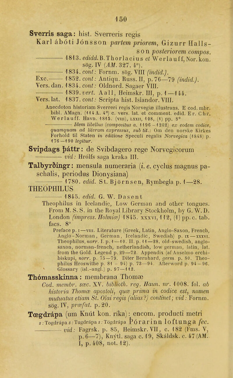 Sverris saga: hist. Sverreris regis Karl ábóti Jónsson partem priorem, Gizurr Halls- s 0 n posleriorem compos. 1813. edírfdB.Thorlacius et Werlauff,Nor.kon. sög. IV (iilí. 327. 4°). 1834. coní; Fornm. sög. VIII (indid.). Exc. 1852.C0WÍ; Antiqu. Russ. II, p.76—79 (indid.J. Vers. dan. 1834. cont: Oldnord. Sagaer VIII. ]839.vert. Aall, Heimskr. III, p. 1—144. Vers. lat. 1837. cont: Scripta hist. Islandor. VIII. Anecdoton historiam Sverreri regis Norvegiæ iilustrans. E cod.mbr. bibl. AMagn. (1UA. 4») c. vers. lat. et eomment. edid. Er. Chr. Werlauff. Havn. 1815. (viii), lxxii, 108, (1) pp. 8 Idem libellus {compositus a. 1196 - 1202) ex eodem codíce, quamquam ad literam expressus, sub tit.: Om den norske Kir]<es Forhold til Staten in editione Speculi regaiis Norvegica (1848) p. 176—1 90 legitur. Svipdags f)áttr: de Svibdagero rege Norvegicorum vid: Hrólfs saga kraka III. Talbyrðingr: mensula numeraria [i. e. cyclus magnus pa- schahs, periodus Dionysiana) 1780. edid. St. Björnsen, Rymbegla p.1—28. THEOPHILUS 1845. edid. G.W. Dasent Theophilus in Icelandic, Low German and other tongues. From M. S. S. in the Royal Library Stockholm, hy G. W. D. London (impress. Holmiœj 1845. xxxvi, 112, (1)pp.c. tab. facs. 8° Prefacep. i—viii. Literature (Greek, Latin, Anglo-Saxon, French, Anglo-Norman , German, lcelandic, Swedish) p. ix — xxxvi. Theophilus, norr. L p. 1—10. II.p.11—28. old-swedish, anglo- saxon, norman-french, netherlandish, low german, latin, laf. from the Gold. Legend p. 29—72. Appendix (af Anselnio erchi- bislíupi, norr. p. 73—79. Diter Bernhard, germ. p. 80. Theo- philus Hroswithe p. 81 - 94) p. 73—94. Afterword p. 94 — 96. ' Glossary (isl.-angl.) p. 97—112. Thómasskinna: membrana Thomæ Cod. membr. sœc. XV. biblioth. reg. Haun. nr. 1008. fol. ab historia Thomœ aposioli, quœ prima in codice est, nomen mutuatus etiam St. Olairegis (alias?) continet; vid: Fornm. sög. IV, prœfat. p. 20. Tœgdrápa (um Knút kon. ríka): encom. producti metri s.Togdrápas.Tugdrápas.Tögdrápa þórariun loftUUga fec. vid: Fagrsk. p. 85, Heimskr.VH, c. 182 (Fms. V, p.6—7), Knýtl. saga c. 19, Skáldsk. c. 47 (AM. I, p.408, not. 12).