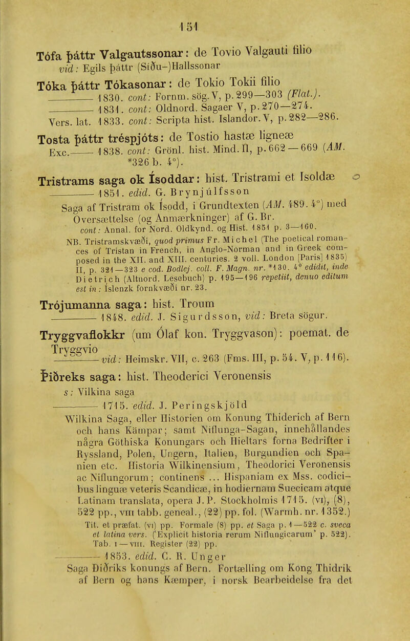 Tófa þáttr Valgautssonar: de Tovio Valgauti filio vid: Egils þáttr (Síðu-)Hallssonar Tóka báttr Tókasonar: de Tokio Tokii filio 1830. cont: Fornm.sög.V, p.299—303 (Flat.). 1831. mit: Oldnord. Sagaer V, p.270—274. Vers. lat. 1833. cont: Scripta hist. Islandor.V, p.282—286. Tosta báttr tréspjóts: de Tostio hastæ ligneæ Exc. 1838. co7it: Grönl. hist. Mind. II, p. 662 —669 {AM. *326 b. 4°). Tristrams saga ok ísoddar: hist. Tristrami et Isoldæ 1851. edid. G. Brynjúlfsson Saga af Tristram ok ísodd, i Grundlexten {AM. 489. 4) uied Oversættelse (og Anmærkninger) af G. Br. conl: Annal. for Nord. Oldkynd. og Hist. 1851 p. 3—160. NB. Tristramskvæði, quod primus Fr. Michel (The poelical roman- ces of Tristan in French, in Anglo-Norman and in Greek com- posed in the XII. and XIII. centuries. 2 voll. London [Paris] 1 835) II, p. 321—323 e cod. Bodlej. coll. F.Magn. nr. *130. 4« edidil, mde Dietrich (Altnord. Lesebuch) p. 195—196 repetiit, denuo edilum est in : íslenzk fornkvæði nr. 23. Trójumanna saga: hist. Tronm 1848. edid. J. Sigurdsson, vid: Breta sögur. Tryggvaflokkr (um Ólaf kon. Tryggvason): poemat. de TrY2;svio —-vid: Heimskr.VII, c. 263 (Fms. III, p. 54. V; p. 116). í»iðreks saga: hist. Theoderici Veronensis s: Vilkina saga 1715. ed/d. J. Peringskjöld Wilkina Saga, eller Hislorien om Konung Thiderich af Bern och hans Kampar; samt Niflunga-Sagan, innehallandes násra Göthiska Konungars och Hieltars forna Bedrifter ' 1 ^ Ryssland, Polen, Ungern, Ilalien, Burgundien och Spa- nien elc. Historia Wilkinensium, Theodorici Veronensis ac Niflungorum; continens ... Hispaniam ex Mss. codici- bus hnguæ veteris Scandicæ, in hodiernam Suecicam atque Latinam translata, opera J. P. Stockholmis 1715. (vi), (8), 522 pp., vni labb. geneal., (22) pp. fol. (Warmh. nr. 1352.) Tit. etpræfat. (vi) pp. Formale (8) pp. et Saga p. 1—522 c. sveca et latina vers. ('Explicit historia rerum Niflungicarum' p. 522). Tab. I — VIII. Regisler (22) pp. 1853. edid. G. R. Unger Saga Ðiðriks konungs af Bern. Fortælling om Kong Thidrik af Bern og hans Kœmper, i norsk Bearbeidelse fra det