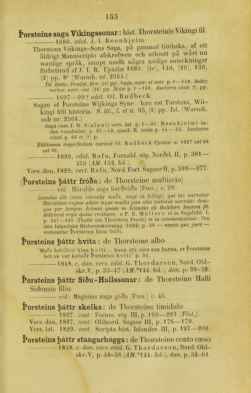 torsteins saga Víkingssonar: hist. Thorsteinis Vildngi fil. 1680. edid. J. I. Reenlijeiiii Tliorsteus Viikings-Sons Saga, pa gammal Gölhska, ^at ett aldrigt Manuscripto afskrefwen och ullisatt pa wart nu wanlige spr^k, sampt medh nSgra nödige anteckningar förbettrad af J. I. R. Upsalæ 1680. (iv), '140, (20), 130, (2) pp. 8 (Warmh. nr.2564.) Tit. Dedic. Prœfat. Err. (iv) pp. Saga, norr. et svec. v. ^ - /« verbor.norr.-lat. (20) pp. Notæ p. 1-130. Auctores citah (2) pp. 1697—99? edid. 01. Rudbeck Sagan af Þorsteine Wijkings Syne: hæc est Torstani, Wn- kingi filii historia. S. tit., l. et a. 95, (1) pp. fol. (Warmh. subnr.2564.) , . . Saga cumí. N. S(alani) vers. lat. p.1-36. Reenhje rai in- dex vocabulor. p. 37-43, ejusd. R. notæ p. 44- 95. Auctores citati p. 95 et (1) p. Editionem imperfectam curavit 01. Rudbeclc Upsalæ a. 1697 veí 98 vel 99 Í829. edid. Rafn, Fornald. sög. Norðrl. II, p.381 — 459 (iM. 152.fol.). Vers.dan. 1829. vert. Rafn, Nord. Fort. SagaerII, p.309—377. (^orsteins ^áttr fróða: de Thorsteíne multiscio) vid: Haralds saga harðráða (Fras.) c. 99. Islandus ille (einn íslenzkr maðr, ungr ok fráligr) qui Mc narralur Haraldum regem adiise eique multis jam aliis historiis narralis deni- que per tempus Jolense quam in Islandia ab Halldore Snorrii fil. didicerat regis ipsius recilasse, a P. E. Miillero et in Sagabibl. I, p. 347 — 348 (Thattr om Thorstein Frode) et in commentatione: Om den Islandske Historieskrivning (1832) p. 28 — nescio quo jure — nominatur Þorsteinn hinn fróði. í»orsteins þáttr hvita: de Thorsteine albo 'Maðr hctölvir hinn hvíti... hann álli einn son barna, erÞorsteinn hét ok var kallaðr Þorsteinn hvíti' p. 35. 1848. c. dan.vers.edid. G. Thordarson, Nord. Old- skr.V, p. 35-47 {ÁM.*'\ 44. fol.), dan. p. 39-52. Þorsteins {)áttr Síðu-Hallssonar: de Thorsteine HaUi Sidensis fdio vid: Magnúss saga góða (Fms.) c. 45. í*orsteins |>áttr skelks: de Thorsteine timidulo 1827. cont: Fornm. sög. III, p. 199—203 (Flai.). Vers.dan. 1827. cont: Oldnord. Sagaer III, p. 176—179. Vers.lat. 1829. cont: Scripta hist. Islandor. III, p. 197—200. í*orsteins þáttr stangarhöggs: de Thorsteine conto cæso 1848. c. dan. vers. edid. G. Tho r d a r s o n, Nord. Old- skr.V, p. 48-56 {AM.*'\ 44. fol.), dan. p. 52-61.