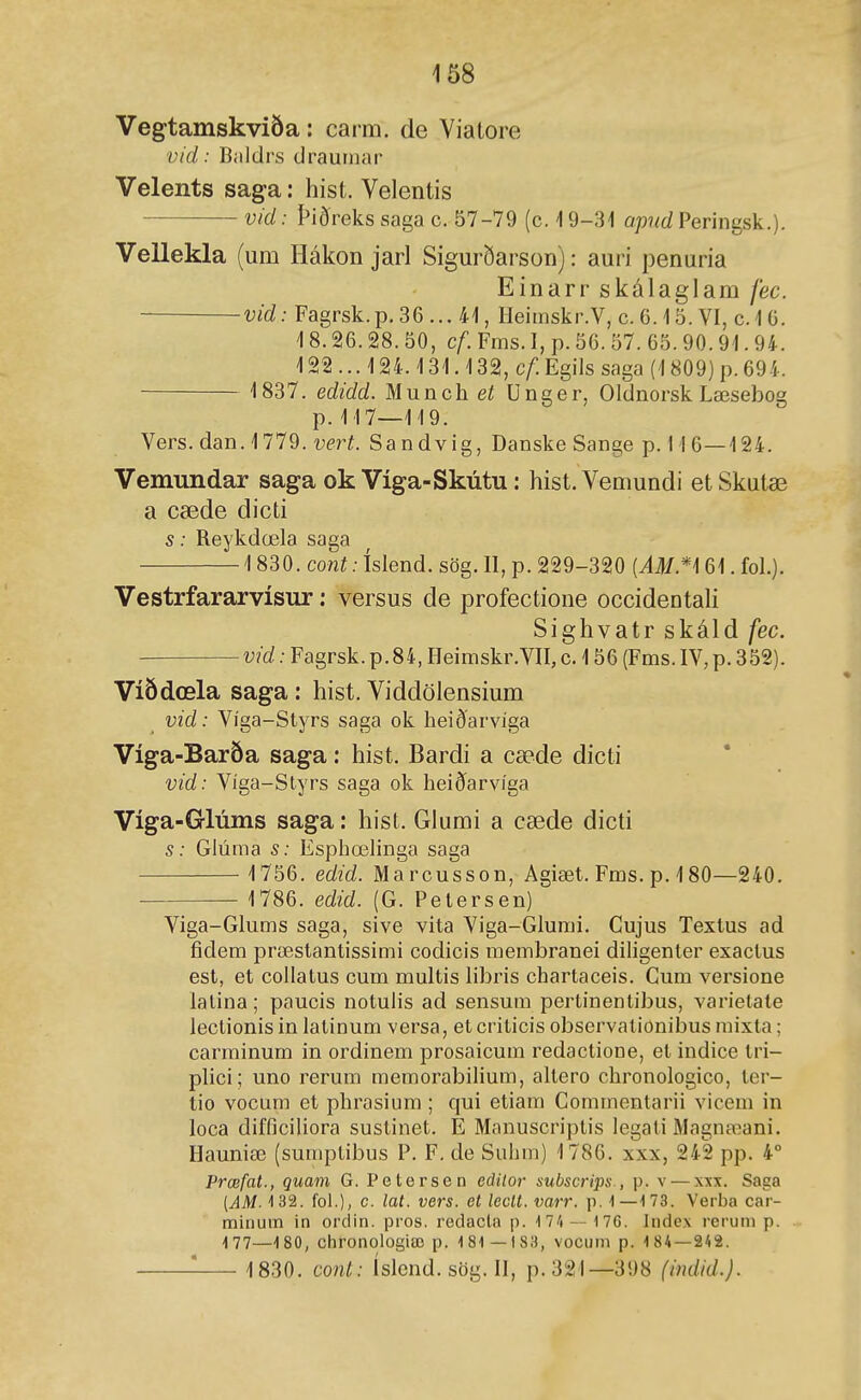 1ð8 Vegtamskviöa: carm. de Yialore vid: Biildrs draurnar Velents saga: hist. Velentis vid: Þiðreks saga c. 57-79 (c. \ 9-31 apnd Peringsk.). Vellekla (um Hákon jarl Sigm-ðarson): auri penuria Einarr skálagiam fec. vid: Fagrsk.p. 36 ... 41, Ileimskr.V, c. C. 15. VI, c. 1 G. 18.26.28. 50, cf. Fms. I, p. 56. 57. 65.90.91.94. 122 ... 124.131.132, cf Egils saga (1809) p. 694. 1837. edidd. Munch eí Unger, Oldnorsk Læsebog p. 117—119. Vers. dan. 1779. vert. Sandvig, Danske Sange p. 11 6—124. Vemundar saga ok Víga-Skútu: hist.Vemundi etSkutæ a cæde dicti s: Reykdœla saga 1830. cont: íslend. sög. II, p. 229-320 {AM.*\ 61. fol.). Vestrfararvísur: versus de profectione occidentali Sighvatr skáld fec. vid: Fagrsk.p.84, Heimskr.VII, c. 156 (Fms.IV,p.352). Víðdœla saga: hist. Viddölensium vid: Víga-Styrs saga ok heið'arvíga Víga-Baröa saga: hist. Bardi a cæde dicti vid: Víga-Slyrs saga ok heiðarvíga Víga-Glúms saga: hist. Glumi a cæde dicti s: Glúma s: Esphœhnga saga 1756. edid. Marcusson, Agiæt. Fms. p. 480—240. ■ 1786. edid. (G. Pelersen) Viga-Glums saga, sive vita Viga-Glumi. Gujus Texlus ad fidem præstantissimi codicis membranei diligenler exaclus est, et collatus cum multis libris chartaceis. Gum versione lalina; paucis notulis ad sensum pertinenlibus, varielale leclionis in latinum versa, et criticis observalionibus raixta; carminum in ordinem prosaicum redactione, et indice tri- plici; uno rerum memorabilium, altero chronologico, ter- tio vocum et phrasium ; qui etiam Commenlarii vicem in loca difficiUora sustinet. E Manuscriptis legali Magnaíani. Hauniœ (sumplibus P. F, de Suhm) 1786. xxx, 242 pp. 4° Prœfat., quam G. Petersen edilor subscrips., p. v — xxx. Saga (AM- 4 32. fol.), c. lat. vers. et leclt. varr. p. -1—173. Verba car- mirium in ordin. pros. redacla p. 17/1 — 176. Index reruni p. 177—1 80, Chronolosiæ p. 181—183, vocum p. 184 — 242. 1830. cont: íslend. sög. II, p. 321—398 (indid.).