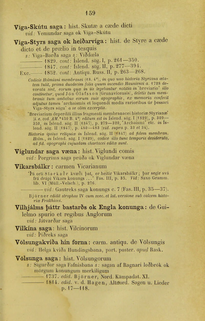 Víga-Skútu saga: hist. Skiitæ a cæde dicti vid: Vemundar saga ok Víga-Skútu Víga-Styrs saga ok heiðarvíga: hist. de Styre a cæde dicto et de prœho in tesquis s: Víga-Barð^a saga s: Víðdœla 1829. cont: Islend. sög. I, p. 261—350. 1847. cont: íslend. sög. II, p. 277—394. Exc- 1852. cont: Antiqu.Russ.il, p. 263—268. Codicis Holmiani membranei (18. 4), m 5M0 uno historia Styriana æla- tem tulit, prima duodecim folia quum incendio Hauniensi a. -1 728 de- vorata sint, eorum quæ in iis legebantur notitia in' hreviario' illo continetur, quod Jón Ólafsson (Grunavicensis), deletis tum mem- branis tum ambobus eorum suis apographis, ex memoria confecit adjutus tamen 'arciialsmis et loquendi modis rarioribus úr þessari Víga-Styrs sögu' a se olim excerptis. 'Breviarium deperditi illius fragraenti merabranacei historiæ Styrianæ' {i.e. cod.^AM.*ii&Q B. 4») editum est in Islend. sög. I (1 829), p. 309— 350, m íslend. sög. II (1 847), p. 279—320, 'Archaismi' etc. in Is- lend. sög. II (1847), p. 4S0—483 {vid. supra p. 33 eí 34). Historiæ ipsius reliquiæ in íslend. sög. II (1 847) ad fidem membran. Holm., in ísiend. sög. I (1 829), codice illo tunc temporis desiderato, ad fid. apographi cujusdam chartacei editœ sunt. Víglundar saga væna: hist. Yiglundi comis vid: Þorgríms saga prúða ok Víglundar væna Vikarsbálkr: carmen Vicarianum 'Þá orti Starliaðr Icvæði þat, er heitir Viiíarsbálkr; þar segir svá frá drápi Vilcars konungs .. .* Fas. III, p. 35. Vid: Saxo Gramm. lib. VI (Miill.-Velsch.), p. 276. vid: Gautreks saga konungs c. 7 (Fas. III, p. 35—37). Bj ör ner edidit strophas IV cum svec. et lat. versione sub calcem histo- riæ Fridthiovi. Vilhjálms þáttr bastarðs ok Engla konnnga: de Gui- lelmo spurio et regibus Anglorum vid: Játvarðar saga VUkína saga: hist. Vilcinorum vid: Þiðreks saga Völsungakviöa hin forna: carm. antiqu. de Völsungis vid: Ilelga kviða Ilundingsbana, part. poster. apud Rask. Völsunga saga: hist. Völsungorum s: Sigurðar saga Fafnisbana s: sagan af Ragnari loðbrók ok mörgum konungum merkiligum 1737. edid. Björner, Nord. Kampadal.XI. 1814. edid. v. d. Hagen, Altiiord. Sagen u. Lieder p. 17—118.