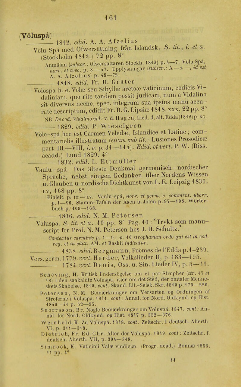 (Völuspá) 1812. edid. A. A. Afzelius Völu Spá med Öfwersattning fran Islandsk. S. tU., l. et a. (Stockholm 1812.) 72 pp. 8° Anmalan (sííðscr.; Ofwersattaren Stockh. 1812) p. 4-7. Völu Spá norr. et svec. p. 8-47. Upplysningar [subscr.: A-z-, id est A. A. Afzelius) p. 48—72. 1818. edid. Fr. D. Grater Volospa h. e. Volæ seu Sibyllæ arctoæ vaticinum, codicis Vi- daliniani, quo rite tandem possit judicari, num a Vidahno sit diversus necne, spec. integrum sua ipsius manu accu- rate descriptum, edidit Fr. D. G. Lipsiæ 1818. xxx, 22 pp. 8 m.De cod. Vidalino vidv. d. Hagen, Lied. d. alt. Edda (1812)p. xc. 1829. edid. P. Wieselgren Völo-spá hoc est Carmen Veledæ, Islandice et Latme ; com- mentariolis illustratum {etiam sub tit.: Lusiones Prosodicæ part. III—VIII, í.e.p. 31—114). Edid. etvert. P.W. (Diss. acadd.) Lund 1 829. 4° 1832. edid. L. Ettmuller Vaulu-spá. Das altesle Denkmal germanisch-nordischer Sprache, nebst einigen Gedanken uber Nordens Wissen u. Glauben u. nordische Dichtkunst von L. E. Leipzig 1830. LV, 168 pp. 8° Einleit p. III — LV. Vaulu-spá, norr. et germ. c. comment. uberr. p.1—96. Stamm-Tafeln der Asen u. Joten p. 97—108. Wörter- buch p. 109—168. 1836. edid. N. M. Petersen Völuspá. S. tit. eta. 10 pp. 8° Pag. 10 : 'Trykt som manu- script for Prof. N. M. Petersen hos J. H. Schultz. Contextus carminis p. 1 —9 ; p. 10 stropharum ordo qui est in cod. reg. et in edilt. AM. et Raskii indicatur. 1838. edírf. Bergmann, Poömes de l'Edda p. 1-239. Vers.germ. 11Td.vert. Herder, Volkslieder II, p. 183—195 — 1784.i)erí. Denis, Oss. u. Sin. Lieder IV, p. 5—41. Schéving, H. Kritisk Undersögelse om et par Stropher [str.M et 18) i den saakaldte Voluspa, især omdetSted, der omtaler Menne- sketsSkabelse. 1810. coní.-Skand. Lit.-Selsk. Skr. 1810 p. 175—220. Petersen, N. M. Bemærkninger om Versarten og Ordningen af Stroferne i Vöiuspá. 1841. cont: AnnaL for Nord. Oldkynd. og Hist. 1840 — 41 p. 52—95. Snorrason, Br. Nogle Bemærkninger omVöluspá. 1847. eont: An- naL forNord. Oldkynd. og Hist. 1847 p. 352 — 376. Weinhold, K. Zu Völuspá. 1 848. cont: Zeitschr. f. deutsch. Alterlh. VL P- 311—318. Dietrich, Fr. Ed. Chr. Alter der Völuspá. 1849. cont: Zeitschr. f. deutsch. Aiterth. VII, p. 304—318. Simrock, K. Vaticinii Valæ vindiciæ. (Progr. acad.) Bonnæ 1853. 11 pp. 4 11