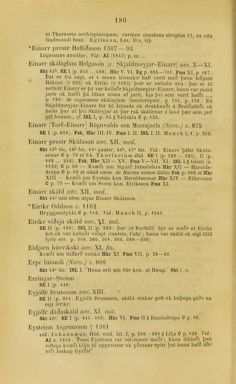 1<S0 el Thorerem archiepiscopum, carmen constans strophis 17, ex vita Gudmundi boni.' Egilsson, Lex. II a, Gþ. *Einarr prcstr Haíliðasoa 1307 — 93 Lögmanns annálar. Vid: AI (-1847) p. iii ... Einarr skálagkm llelgason {s: Skjaldmeyjar-Einarr) áíœc.X—XI. Skt 4öl'. SE I (p. 240 ... 488). Hkr V. VI. Eg p. 685-701. Fms XI, p. 127 : Þat er frá sagt, at 4 menn íslenzlur hafi verit með þeim íeðgum Hálvoni (i- 995) ok Eiríl<i (-j- 1 023) þeir er nefndir eru: þar er lil nefndr Einarr er þá var iiallaðr Slcjaldmeyjar-Einarr, hann varsliáld jaris olí hafð'i þá lítinn sóma af jarli, hja því sem verit hafði p. 129: de cognomine slíálaglam (lancicrepus), p 144, p. 158- En Skjaldmeyjar-Einarr fór til íslands ok drukknaði á Breiðafirði ok heita þar af því Skáleyjar at þar rak skálirnar á land þær sem jarl gaf honum ; cf. ISL I, p. 95 || Vellekla C p. 158. Einarr [Torf-Einarr] Rögnvalds son Mœrajarls (Norv.) c. 875 SE I (p.668). Esk, Hkr III. IV. Fms I. II. ISL I. II. Munch I, 1, p. 508. Einarr prestr Skúlason sœc. XII. med. Skt 431' Us, 44^ bis, 44*= quater, 46i>, 47'' bis. Vid: Einars þáttr Skúla- sonar C p.78 eíSk. Thorlacium ibid. SE I (p. 326 ... 524), II (p. 102 ... 242). Fsk, Hkr XII —XV. Fms V—VII. XI. ISL I || Geisli (a. 1152) C p. 88 — Kvæði um Sigúrð Jórsalafara Hkr XII — Haralds- drápa C p. 98 et aliud carm. de Hacone eodem Gillio Esk p. 168 eí Hkr XIII — Kvæði um Eystein kon. Haraldssonar Hkr XIV — Elfarvísur C p. 79 — Kvæði um Svein kon. Eiríksson Fms XI. Einarr skáld sœc. XII. med. Skt 44<= nisi idem atque Einarr Skúlason *Eirikr Oddson c. 1 /1 62 Hryggjarstykki C p. 113. Vid: Munch II, p. 1040. Eiríkr viðsjá skáld sœc. \l. init. SE II (p. 190). ISL II (p. 323 : þar [at Burfelli] bjó sá maðr er Eiríkr hét ok var kallaðr viðsjá (cautela, Cato) ; hann var skáld ok eigi lílill fyrir sér. p. 348. 360. 361. 366. 388—390) Eldjárn húsvíkski sœc. XI. fin. Kvæði um GiíTarð valska Hkr XI. Fms VII, p. 59—60. Erpr lútandi (Noru.J c. 800 Skt 43 bis. ISL I. 'Hann orti um Sör kon. at Haugi.' Skt 1. c. Erringar-Steinn SE I (p. 440) Eyjólfr Brunason sœc. XIII. SE II (p. 20 4 ; Eyjólfr Brunason, skáld einkar gott ok búþegn góðr en eigi löríkr) Eyjólfr dáðaskáld sœc.XI. init. Skt ^ö':. SE I (p. 444. 468). Hkr VI. Fms II || Bandadrápa C p. 60. Eysteinn Asgrímsson f 1361 vid: Johannæus, Hist. eccl. Isl. I, p.586 -588 || Lilja C p. 128. Vid: AI a. 1 358 : 'Þessi Eysteinn var vel-mentr maðr; hann diktaði þati lollega kvæði Lilju til uppreistar ok yðranareplir þat hann hafö áðr niðt biskup Gyrðir'