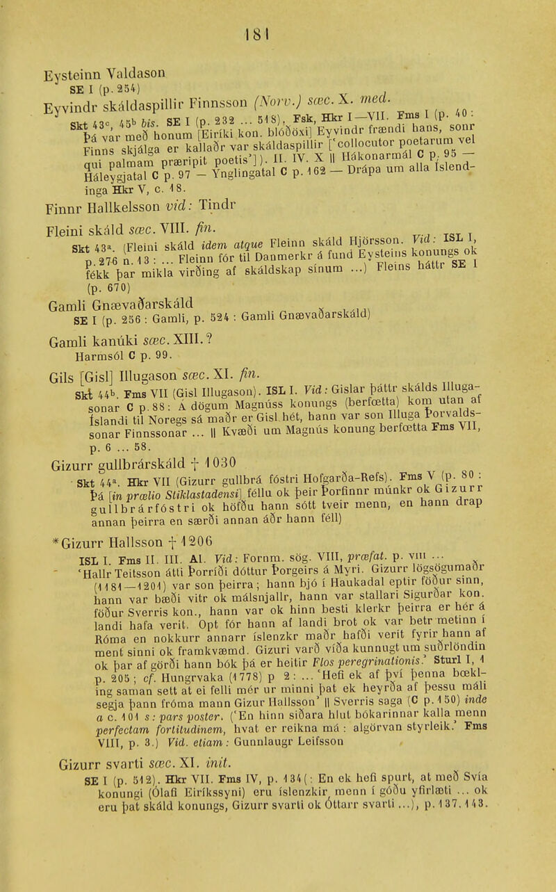 Eysteinn Valdason SEI(p.254) Evvindr skáldaspillir Finnsson (Noiv.) sœc. X. med. ^ ,o <5T? T ín 232 51S). Fsk, Hkr I—VII. Fms 1 (p. 40 . 'ld vár honum ferík kon b^^ frændi hans. sonr Ifnnr s^Írer kaS.aðr sk.ldaspilh^ rconocutor poe aru. ^ Z^C^^'- íSn^aíÍ. ^Í^Xa um a.Alend, inga Hkr V, c. -18. Finnr Hallkelsson víd: Tindr Fleini skáld sæc. VIII. fin. Skt 43a (Fleini skáld idem atque Fleinn skáld Hjörsson. Vid: ISL l p 276 n Fleinn för til Danmerkr á fund Eystems konungs ok fékk þar mikla virðing af skáldskap sínum ...) Flems háttr SE 1 (p. 670) Gamli Gnævaðarskáld SE I (p. 256 : Gamli, p. 524 : Gamh Gnævaðarskáld) Gamli kanúki sæc. XIII.? Harmsól C p. 99. Gils [Gisll Illugason sæc. XI. fin. Skl 44b Fms Vn (Gisl Illugason). ISL I. Vid: Gislar þáttr skálds I luga- sonar C p 88: Ádögum Magnúss konungs (berfœtta kom utan af íslandi til Noregs sá maðr er Gisl hét, hann w sonar Finnssonar ... || Kvæði um Magnús konung berfœtta Fms VII, p. 6 ... 58. Gizurr gullbrárskáld f 1030 • Skt 44. Hkr VII (Gizurr gullbrá fóstri Hofgarða-Refs). fms V (p. 80 : í>á [inprælio SliMastadensi] féllu ok þeirÞorfinnr munkr ok Gizurr gullbrárfóstri ok höfðu hann sótt tveir menn, en hann drap annan þeirra en særði annan áðr hann féll) *Gizurr Hallsson f 1206 ISL I Fms II. m. Al. Vid: Fornra. sög. VHI, præfat. p. vni ... - 'HalIr Teitsson átti Þorríði dóttur Þorgeirs á Myri. Gizurr lögsogumaðr (1181—1201) var son þeirra; hann bjó í Haukadal eptir foður smn, hann var bæði vitr ok málsnjallr, hann var stallari Sigurðar kon föður Sverris kon., hann var ok hinn besti klerkr þeirra er hér á landi hafa verit. Opt fór hann af landi brot ok var betr metinn i Róma en nokkurr annarr íslenzkr maðr hafði verit fyrir hann af ment sinni ok framkvæmd. Gizuri varð víða kunnugt ura suðrlondin ok þar af görði hann bók þá er heitir Flos peregrinationts. Sturl I 1 p. 205 ; cf. Hungrvaka (1 778) p 2 : ... 'Hefi ek af því þenna bœkl- ing saman sett at ei felli mér ur minni þat ek heyrða af þessu máli segja þann fróma mann Gizur Hallsson' |1 Sverris saga (C p. 150) tnde o c. 101 s: pars poster. ('En hinn siðara hlul bókarinnar kalla menn perfedam forlitudinem, hvat er reikna má : algörvan styrleik.' Fms VIII, p. 3.) Vid. eliam: Gunnlaugr Leifsson Gizurr svarti sœc.XI. init. SE I (p. 512). Hkr VII. Fms IV, p. 134(; En ek hefi spurt, at raeð Svía konungi (ÓlaQ Eiríkssyni) eru íslenzkir mcnn í góðu yfirlæti ... ok oru þat skáld konuugs, Gizurr svarti ok Ottarr svarli...), p. 1 37.1 43.