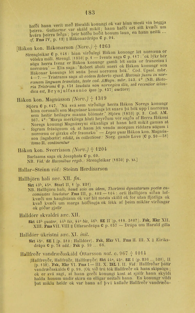 haföi hann verit með Haraldi konnngi olc var hinn mesU vin beggja heirra Gutliormr var siíiild inilíit; hann halöi ort sitt kvæo um hvárn þeiira íeöga; þeir hölöu boðit honum laun, en hann neitti ... c^. Fms IV, p. 12) II Hákonardi-iípa C p. 94. rHákon kon. Hákonarson (Norv.) -[ \2Q3 Stren°leikar C p. 148 : hinn virðulegi Hákon konongr iét norrœna or völíu máli Strengl. (1 850) p. 1 - Ivents saga C p. 117 : 'ok lýkr her Lirhe ra lvenz erl-lákon konnngr gamli lét snúa or franzeisu i norrœnu' _ Elis saga:'Robert ábóti sneri ^^^.^^Xl Z^^^^^ Hákonar konungs lét snúa þessi norrœnu bók. Cod. Upsal. mbr. 4_7 _ Tristrams saga ab eodem Roberto ejusd. Haconis jussu in nor- rœnam linguam translata, teste cod. AMagn. mbr 543^ 4» (NB. His o- ria Tristrami C p. 151 laudata non norvegica tUa, sed recenltor tslan- dica est, B r y n j u 1 f s s o n i o ipso [p. 137] auctore) Hákon kon. Magnússon (Norv.) f '1319 Stiórn C D 147 'NÚ svá sem virðuligr herra Hákon Noregs konungr hinn coronaði son Magnúsar konungs lét snara þá bók upp i norrœnu sem heitir heilagra manna blómstr.; Stjórn (1 833) p 2. Cod AM 567 4° • 'Marga merkilega hluti heyrðura vér sagða af Herra Hákoni Noregs konungi Magnússyni eikanliga at hann hélt mikit gaman at - fö°rum frásögnum ok at hann lét venda mörgum ricidara sogum i norrœnu or girzku eðr fraunzku' — Leges quas Hákon kon. Magnus- son (lagabœtir) edidit, in collectione: Norg. gamle Love (C p. 50-51) tomo H. continentur Hákon kon. Sverrisson (Norv.) f 1204 Barlaams saga ok Josaphats C p. 60. NB. Vid. de Haconibus regib.: Strengleikar (1850) p. xi.J Hallar-Steinn vid: Steinn Herdísarson Hallbjörn hali sœc. XH. fin. Skt 43'', 45. Sturl II, 1 (p. 221) NB Hallbjörn hali, haud scio an idevi, Thorlevii dynastarum poetæ en- comiastes laudalur Fms ni, p. 102 — 1 04: orti Hallljjörn síðan lof- kvæði um haugbúann ok var hit raesta skáld ok fór utan lljótliga ok kvað kvæði ura marga höfðingja ok fékk af pelm miklar virðingar ok góðar gjaQr Halldórr skvaldri sœc. XH. Skt 431' quater, 441^ bis, 44« bis, ^G^. SE 11 (p. 118. 510?). Fsk, Hkr XII. XIH. FmsVII. Vni II litfarardrápa C p. 157 — Drápa um Harald gilla Halldórr úkrislni sæc.Xl. ínit. Skt 45«. SE I (p. 510 ; Halldórr). Fsk, Hkr VI. Fms II. III. X || Eiríks- drápa C p. 78 add.: Fsk p. 59 ... 68. Hallfreðr vandræðaskáld Óttarsson nat. c. 967 f 101 i (Hallfreyðr, Halifröðr, Hallfræyðr) Skt 44», 45«. SE I (p.23G ... 320), 11 (p. 1 52). Fsk, Hkr VI. Fms I — III. X. ISL 1. II. Vid : Hallfreðar þáttr vandræðaskálds C p. 98. (Ok við trú tók Hallfreðr ok hans skipsögn ; ok er svá sagt, at hann gcrði konungi kost at sjálfr hann skyldi halda honum undir skirn en elligar neitaði hann. En konungr vildi þat iniklu heldr ok var hann af þvi kallaðr Ilallfrcör vandræöa-