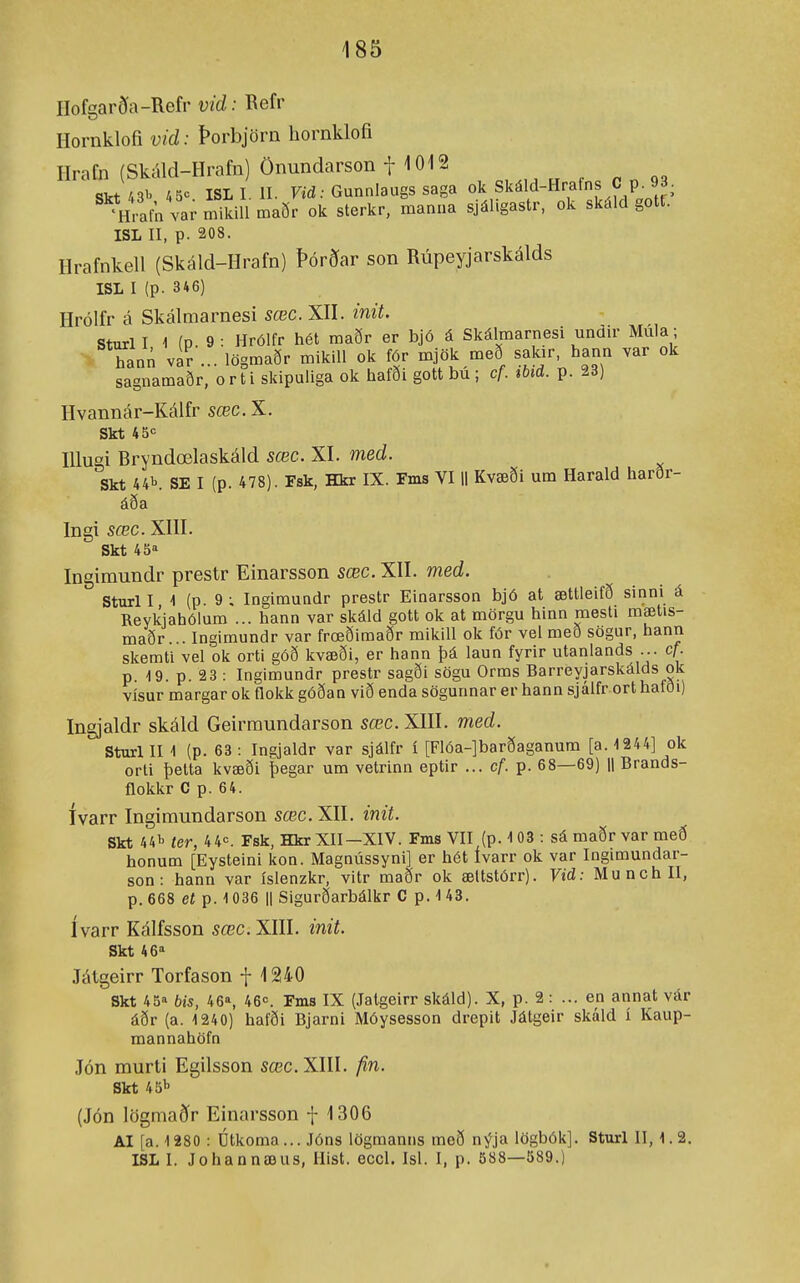 ÍIofgarða-Refr vid: Refr Hornkloíi vid: Þorbjörn hornklofi Ilrafn (Skáld-Hrafn) Önundarson t 1012 Skt43i. 4 ISLI. II. Fid .•Gunnlaugssaga ok Skáld-Hrafns C p. 93. Vrafn va; mikiU maðr ok sterkr, manua sjáligastr, ok skáld gotf. ISL II, p. 208. Hrafnkell (Skáld-Hrafn) Þórðar son Rúpeyjarskálds ISL I (p. 346) Hrólfr á Skálmarnesi sœc. XII. init. Sturl I 1 (P. 9 : Hrólfr hét maðr er bjó á Skálmarnesi undir Múla; hann var ... lögmaðr mikill ok fór mjök með sakir, hann var ok sagnamaðr, orti skipuliga ok hafði gott bu ; cf. %bid. p. 28) Hvannár-Kálfr sœc. X. Skt 45«= lUugi Bryndœlaskáld sœc. XI. med. Skt 44\ SE I (p. 478). Fsk, Hkr IX. Fms VI H Kvæði um Harald harðr- áða Ingi sœc. XIII. Skt 45« Ingimundr prestr Einarsson sœc. XII. med. Sturl I ■> (P 9 ^ Ingimundr prestr Einarsson bjó at ættleifð sinni á Reykjahólum ... hann var skáld gott ok at mörgu hinn mesli mætis- maðr... Ingimundr var frœðimaðr mikill ok fór vel með sogur, hann skemti vel ok orti góð kvæði, er hann þá laun fyrir utanlands ... cf. p. 19. p. 23 : Ingimundr prestr sagði sögu Orms Barreyjarskálds ok vísur margar ok flokk góðan við enda sögunnar er hann sjálfr ort hafði) Ingjaldr skáld Geirmundarson sœc. XIII. med. Sturl II \ (p. 63 : Ingjaldr var sjálfr í [FIóa-]barðaganum [a. 4 244] ok orti þelta kvæði þegar um vetrinn eptir ... cf. p. 68—69) || Brands- flokkr C p. 64. ívarr Ingimundarson sœc.XII. init. Skt 441. ter, 4 4<=. Fsk, Hkr XII-XIV. Fms VII (p. 103 : sá maðr var með honum [Eysteini kon. Magnússyni] er hét ívarr ok var Ingimundar- son: hann var ísienzkr, vitr maðr ok æltstórr). Vid: Munchll, p. 668 et p. 1036 II Sigurðarbálkr C p. \ 43. ívarr Kálfsson sœc. XIII. init. Skt 46^» Játgeirr Torfason f 1240 Skt 45'' bis, 46% 460. Fms IX (Jaigeirr skáld). X, p. 2 : ... en annat vár áðr (a. 1240) hafði Bjarni Móysesson drepit Játgeir skáld í Kaup- mannahöfn Jón murti Egilsson sœc. XIII. fin. Skt 45^ (Jón lögmaðr Einarsson f 1306 AI [a. 1280 : Dtkoma... Jóns lögmanns með nýja lögbók]. Sturl II, 1.2. ISL I. Johannæus, Ilist. eccl. Isl. I, p. 588—589.)