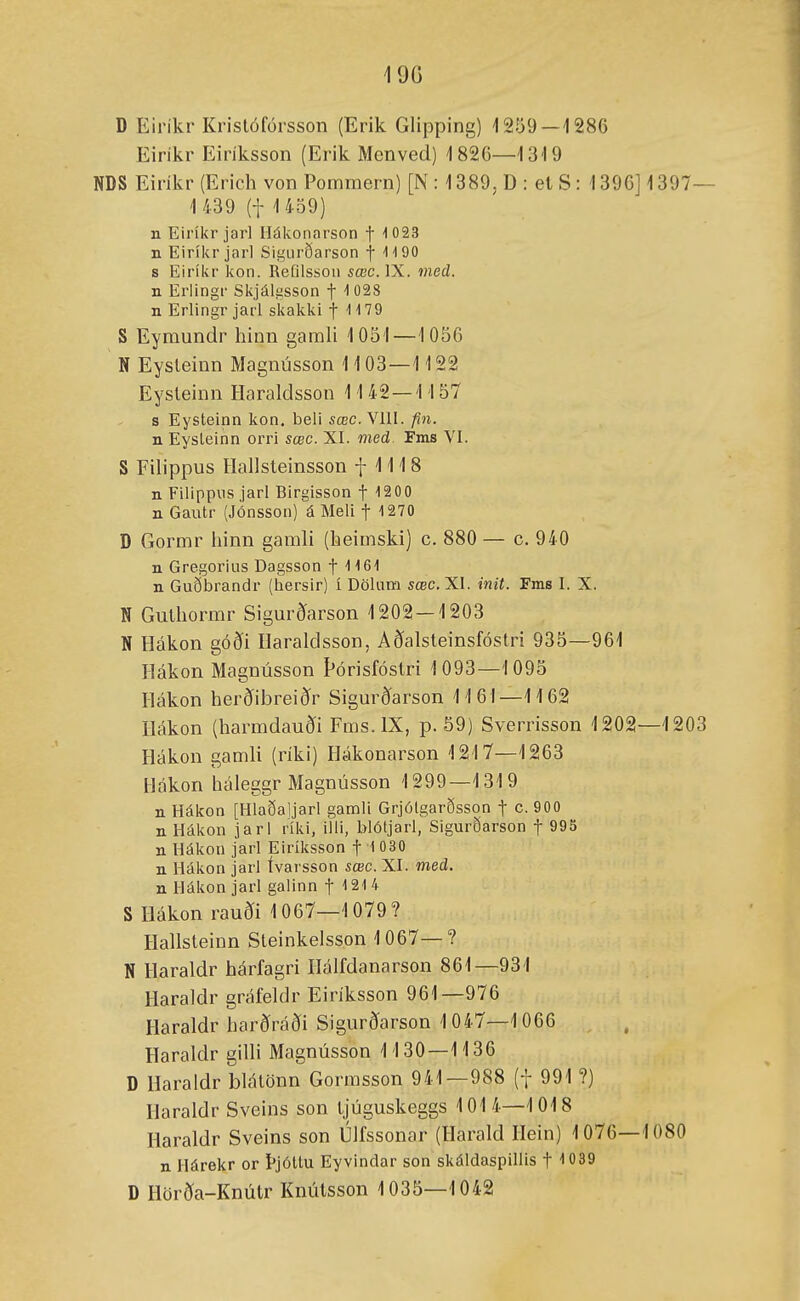 19G D Einki'Krislófórsson (Erik Glipping) 1259 — 1286 Eirikr Eiriksson (Erik Menved) 1826—1319 NDS Eiríkr (Erich von Pommern) [N : 1389, D : et S: 1396] 1397 1 439 (t 1459) n Eiríkr jarl Hákonarson f ''023 n Eiríkr jarl Sigiirðarson f IIOO s Eiríkr kon. Refilsson sœc.lX. med. n Erlingr Skjálízsson f ''028 n Erlingr jarl skakki 11179 S Eyraundr hinn garah 1051—1056 N Eysleinu Maguússon 1103—1122 Eysleiun Haraldssou 11 42—1157 s Eysteinn kon. beli sœc. Vlll. fin. n Eysleinn orri sœc. XI. med Fms VI. S Filippus Ilallsteinsson f 1118 n Filippiis jarl Birgisson f 1200 n Gautr (Jónsson) á Meli f 1270 D Gorrar liinn garali (heiraski) c. 880 — c. 940 n Gregorius Dagsson f 1161 n Guðbrandr (hersir) í Dölum sœc. XI. init. Fms I. X. N Guthormr Sigurðarson 1202 — 1203 N Hákon góði Ilaraldsson, Acíalsteinsfóstri 935—961 Hákon Magnússon Pórisfóstri 1093—1095 Hákon herðibreiðr Sigurðarson 1161—1162 Ilákon (harmdauði Fras. IX, p. 59) Sverrisson 1202—1203 Hákou gamli (ríki) Hákouarson 1217—1263 Hókon háieggr Magnússou 1299—1319 n Hákon [Hlaðaljarl gamli Grjótgarðsson f c. 900 n Hákon jarl ríki, illi, blóljarl, Sigurðarson f 995 n Hákon jarl Eiríksson f 1 030 n Hákon jarl ívarsson sœc. XI. med. n Hákon jarl galinn f ''21 4 S Hákon rauði 1067—1079? Hallsteinn Steinkelsson 1067—? N Haraldr hárfagri Ilálfdanarson 861—931 Haraldr gráfeldr Eiríksson 961—976 Haraldr harðráði Sigurðarson 1047—1066 Haraldr gilli Magnússou 1130—1136 D Haraldr blátöun Gormsson 941—988 (f 991 ?) Haraldr Sveins son tjúguskeggs 1014—1018 Haraldr Sveins son ÚJfssonar (Harald Hein) 1076—1080 n Hárekr or Þjóttu Eyvindar son skáldaspiliis f 'íQSd D Hörða-Knútr Knútsson 1035—1042