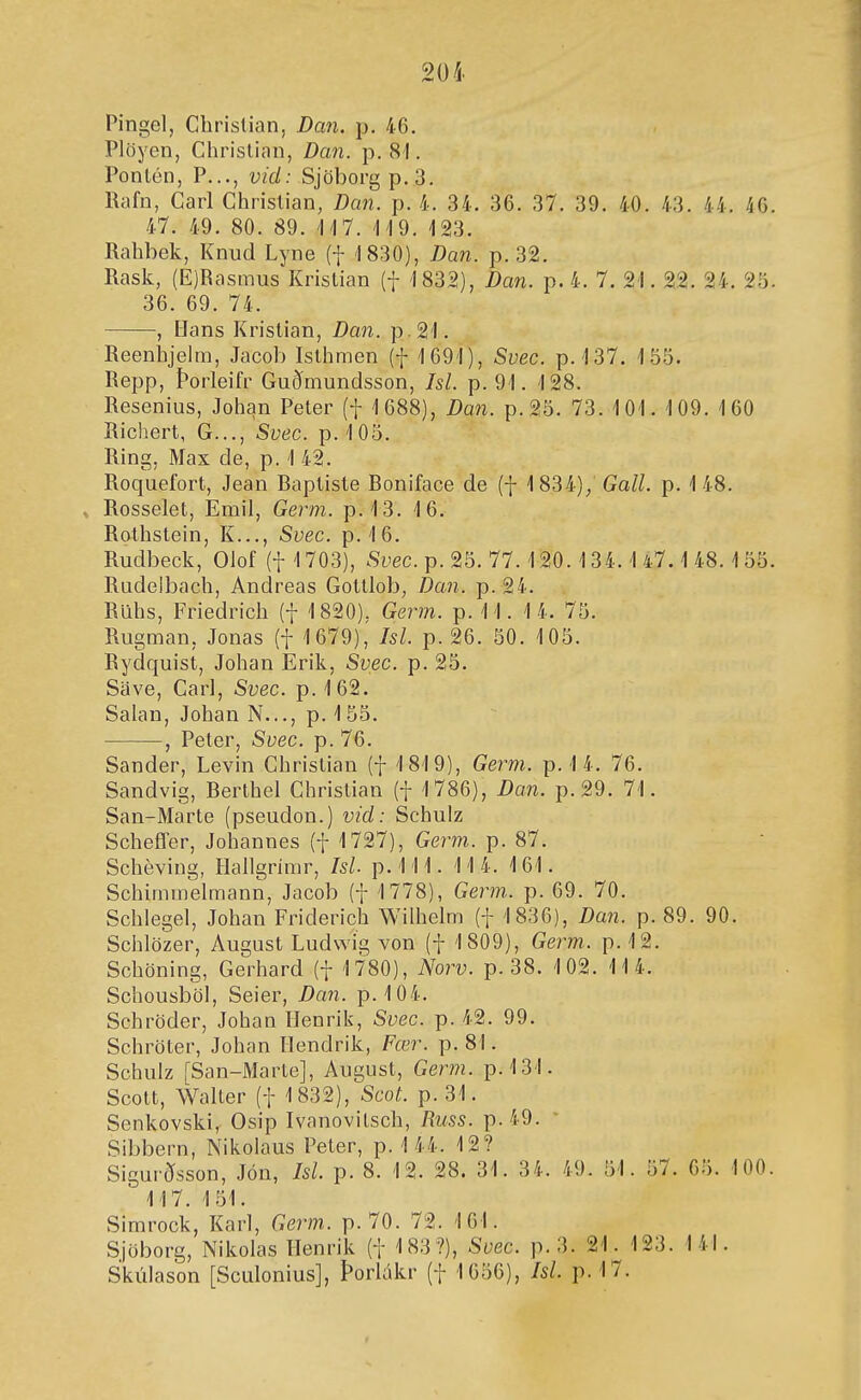 Pingol, Chrislian, Dan. p. 46. Plöyen, Chrislian, Dan. p. 81. Ponlén, P..., vid: Sjöborg p.3. Rafn, Garl Ghrislian, Dan. p. 4. 34. 36. 37. 39. 40. 43. 44. 46 47. 49. 80. 89. 'H7. 123. Rahbek, Knud Lyne (+ 1830), Dan. p. 32. Rask, (E)Rasmus Krislian (f 1832), Dan. p. 4. 7. 21. 22. 24. 25 36. 69. 74. , líans Krislian, Dan. p.21. ReenhjelQi, Jacob Islhmen (f 1691), Svec. p. 137. 155. Repp, Þorleifr Guðmundsson, Isl. p.91. 128. Resenius, Johan Peter (f 1688), Dan. p.25. 73. 101. 109. 160 Richert, G..., Svec. p. 105. Ring, Max de, p. 1 42. Roquefort, Jean Raptiste Roniface de (f 1834)/Go/L p. 148. Rosselet, Emil, Germ. p.13. 16. Rothstein, K..., Svec. p. 16. Rudbeck, Olof (f 1703), Svec. p. 25. 77.120.134.1 47.1 48.155 Rudelbach, Andreas Gotllob, Daii. p. 24. Rllhs, Friedrich (f 1820), Germ. p. 11. 14. 75. Rugman, Jonas (f 1679), Isl. p. 26. 50. 105. Rydquist, Johan Erik, Svec. p. 25. Save, Garl, Svec. p. 162. Salan, Johan N..., p. 155. , Peter, Suec. p. 76. Sander, Levin Ghristian (f 1819), Germ. p. 1 4. 76. Sandvig, Rerthel Ghristian (f 1786), Dan. p.29. 71. San-Marte (pseudon.) vid: Schulz Scheffer, Johannes (f 1727), Germ. p. 87. Scheving, Hallgrimr, IsL p.111. 114. 161. Schimmelmann, Jacob (f 1778), Germ.. p. 69. 70. Schlegel, Johan Friderich Wilhelm (f 1836), Dan. p. 89. 90. Schlözer, August Ludwíg von (f 1809), Germ. p. 12. Schöning, Gerhard (f 1780), Norv. p. 38. 102. 11 4. Schousböl, Seier, Dan. p. 104. Schröder, Johan llenrik, Svec. p. 42. 99. Schröter, Johan Hendrik, Fœr. p. 81. Schulz [San-Marte], August, Germ. p.131. Scott, Walter (f 1832), Scot. p.31. Senkovski, Osip Ivanovitsch, Russ. p. 49. • Sibbern, Nikolaus Peler, p. 144. 12? Sigurðsson, Jón, Isl. p. 8. 12. 28. 31. 34. 49. 51. 57. 05. 100 117. 151. Simrock, Karl, Germ. p. 70. 72. 161. Sjöborg, Nikolas Henrik {■[ 183?), Svec. p.3. 21. 123. 141. Skúlason [Sculonius], Þorlákr (f 1656), Isl. p. 17.