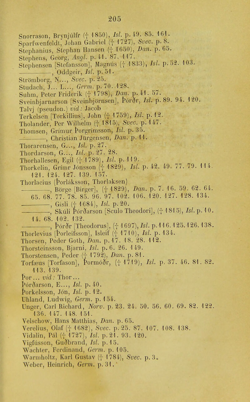Snorrason, Brynjúlfr (f 1850), Isl. p. 49. 85. 161. Sparí'weníeldl, Johan Gabriel (f 1727), Svec. p. 8. SlephanÍLis, Stephan Ilansen (f 1650), Dcm. p. 65. Slephens, Georg, Angl. p. 41. 87. 117. Slephensen [SleCansson], Magnús (f 183,3), Isl. p.52. 103. , Odclgeir, Isl. p. 51. Slrömborg, N..., Svec. p. 25. Studach, J... L..., Germ. p.70. 128. Suhm, Peter Friderik (f 1798), Dan. p. 41. 57. Sveinbjarnarson [Sveinbjörnsen], Þórðr, Isl. p. 89. 94. 120. Talvj (pseudon.) vid: Jacob Terkelsen [TorkiUius], John (f 1759), Isl. p.12. Tholander, Per Wilhelm (f 1815), Svec. p. 1 47. Thomsen, Grímur Þorgrímsson, Isl. p. 35. — -, Christian Jiirgensen, Dan. p. 11. Thorarensen, G..., Isl. p. 27. Thordarson, G..., Isl. p. 27. 28. Thorhallesen, Egil (f 1789), Isl. p. 119. Thorkelin, Grímr Jónsson (f 1829), Isl. p. 42. 49. 77. 79. 11 4. 121. 124. 127. 139. 157. Thorlacius (Þorláksson, Thorlaksen) , Börge [Birger], (f 1829), Z>an. p. 7. 16. 59. 62. 64. 65. 68. 77.^78. 85. 96. 97. 102. 106. 120. 127. 128. 134. , Gísli (t 1684), /5/. p.20. , Skúli Þórðarson [Sculo Theodori], (f 1 815), Isl. p. 10. 14. 68. 102. 132. Þórðr [Theodorus], (t 1 697), Isl. p. 116.125.126.138, Thorlevius [Þorleifsson], Isleif (f 1710), Isl. p. 134. Thorsen, Peder Golh, Dan. p.l7. 18. 28. 112. Thorsleinsson, Bjarni, Isl. p. 6. 26. 1 49. Thorslensen, Peder (f 1792), Dan. p. 81. Torfæus [Torfason], Þormóðr, (f 1719), Isl. p. 37. 46. 81. 82. 113.139. Þor... vid: Thor... Þórðarson, E..., Isl. p. 40. Þorkelsson, Jón, Isl. p. 12. Uhland, Ludvvig, Germ. p. 154. Unger, Carl Richard, Norv. p.23. 24. 50. 56. 60. 69. 82. 122. 136. 1 47. 1 48. 151. Velschow, Ilans Maithias, Dan. p. 65. Verehus, Olaf (f 1682), Svec. p. 25. 87. 107. 108. 138. Vidalin, Pál (f 1727), Isl. p.21. 93. 120. Vigfússon, Guðbrand, Isl. p.15. Wachter, Ferdinand, Germ. p. 105. Warmholtz, Karl Gustav (f 1784), Svec. p. 3. Webcr, Ileinrich, Germ. p. 31.'