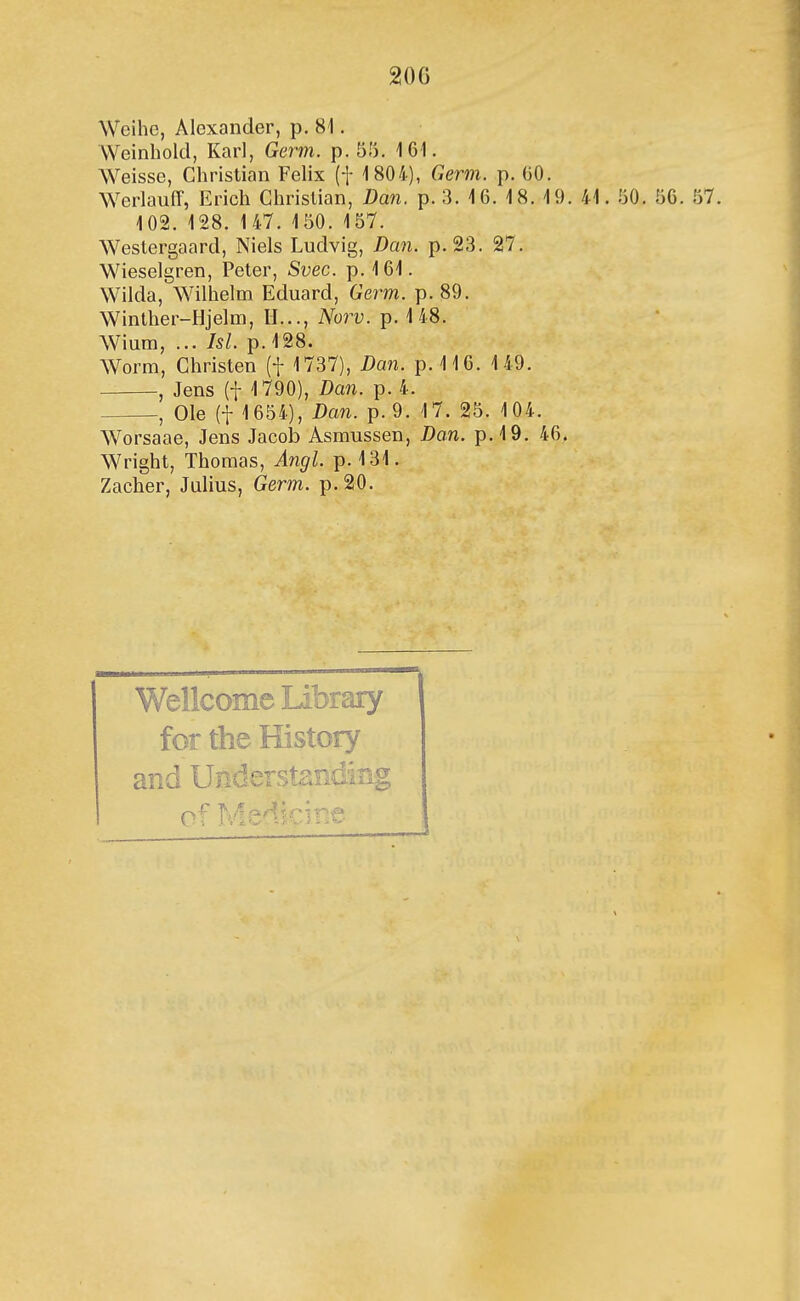 Wcihe, Alexander, p. 81. VVeinhold, Karl, Germ. p. 55. 161. Weisse, Christian Felix (f 1804), Germ. p. 00. WerlauíT, Erich Chrislian, Dan. p. 3. 16. 18. 19. 41. 50. 56. 57. 102. 128. 147. 150. 157. Weslergaard, Niels Ludvig, Dan. p. 23. 27. Wieselgren, Peter, Svec. p.161. Wilda, Wilhelm Eduard, Germ. p. 89. Winther-Hjelm, II..., Noi^v. p. 148. Wium, ... Isl. p. 128. Worm, Christen (f 1737), Dan. p.116. 149. , Jens (t 1790), Dan. p. 4. , Ole (t 1654), Dan. p.9. 17. 25. 104. Worsaae, Jens Jacob Asmussen, Dan. p.19. 46. Wright, Thomas, A^igl. p. 131. Zacher, Julius, Germ. p.20. Wellcome Library for the History and Uiiderstanding of Medicitie