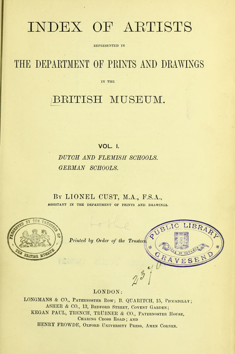 KEPEESENTED IN THE DEPARTMENT OF PRINTS AND DRAWINGS iBEITISH MUSEUM. VOL. I. DUTCH AND FLEMISH SCHOOLS. GERMAN SCHOOLS. By LIONEL CUST, M.A., F.S.A., ASSISTANT IN THE DEPARTMENT OF PRINTS AND DRAWINGS. Printed by Order of the Trustee, LONDON: LONGMANS & CO., Paternoster Row; B. QUARITCH, 15, Piccadilly ASHER & CO., 13, Bedford Street, Covent Garden; KEGAN PAUL, TRKNCH, TRtJBNER & CO., Paternoster House, Charing Cross Road; and HENRY FROWHE, Oxford University Press, Amen Corner.