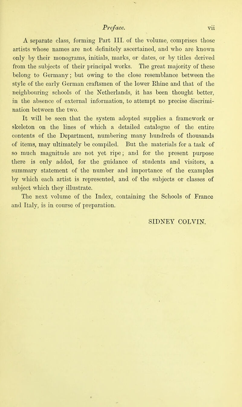 A separate class, forming Part III. of the volume, comprises those artists whose names are not definitely ascertained, and who are known only by their monograms, initials, marks, or dates, or by titles derived from the subjects of their principal works. The great majority of these belong to Germany; but owing to the close resemblance between the style of the early German craftsmen of the lower Ehine and that of the neighbouring schools of the Netherlands, it has been thought better, in the absence of external information, to attempt no precise discrimi- nation between the two. It will be seen that the system adopted supplies a framework or skeleton on the lines of which a detailed catalogue of the entire contents of the Department, numbering many hundreds of thousands of items, may ultimately be compiled. But the materials for a task of so much magnitude are not yet ripe; and for the present purpose there is only added, for the guidance of students and visitors, a summary statement of the number and importance of the examples by which each artist is represented, and of the subjects or classes of subject which they illustrate. The next volume of the Index, containing the Schools of France and Italy, is in course of preparation. SIDNEY COLVIN.