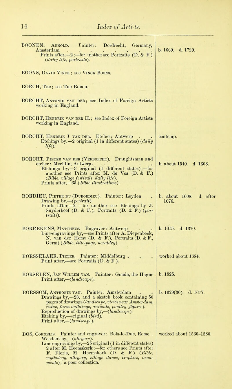 BOONEN, Arnold. Fainter: Dordrecht, Geimany, Amsterdam ........ Prints after,—2;—for nnother see Portraits (D. & F.) (daily life, portraits). BOONS, David Vinck ; see Vinck Boons. BORCH, Tee ; see Ter Boech. BORCHT, Antonie van dee; see Index of Foreign Artists working in England. BOECHT, Hendrik van dee II.; see Index of Foreign Artists working in England. BORCHT, Hendrik J. van der. Etcher; Antwerp Etchings by,—2 original (1 in diifereut states) (daily life). BORCHT, Pieter van der (Verboecht). Draughtsman and etcher: Mechlin, Antwerp. . . . . . Etchings by,—3 original (1 different states) ;—for another see Prints after M. de Vos (D. & F.) (Bible, village fcdivals. daily life). Prints after,—65 (Bible illustrations). BORDIEU, Pieter du (Ddboedieu). Painter: Leyden Drawing by,—(portrait). Prints after,—2;—for another see Etchings by J. Suyderhoef (D. & F.), Portraits (D. & F.) (por- traits). BORREKENvS, Mattheus. Engraver: Antwerp Line-engravings by,—see Prints after A. Diepenbeck, N. van der Horst (D. & F.), Portraits (D. & F., Germ) (Bible, title-page, heraldry). BOESSELAER, Pieter. Painter: Middelbuvg Piint after,—see Portraits (D. & F.). BORSELEN, Jan Willem van. Painter: Gouda, the Hague Print after,—(landscape). BORSSOM, Anthonie van. Painter: Amsterdam Drawings by,—23, and a sketch book containing 50 pages of drawings (landscape, views near Amsterdam, ruins, farm buildings, animals, poultry, figures). Reproduction of drawings by,—(landscape). Etching by,—original (bird). Print after,—(landscape). Woodcut by,—(allegory). Line engravings by,—25 original (1 in different states) 2 after M. Hcomskerk;—for others see Prints nftoi- F. Floris, M. Hcemskerk (D. & F.) (Bible, mythology, allegory, village dance, trophies, orna- ments) ; a poor coUection. b. 1009. d. 1729. contemp. b. about 1540. d. 1608. b. about 1608. d. after 1676. b. 1615. d. 1070. worked about 1084. b. 1825. b. 1629(30). d. 1677.