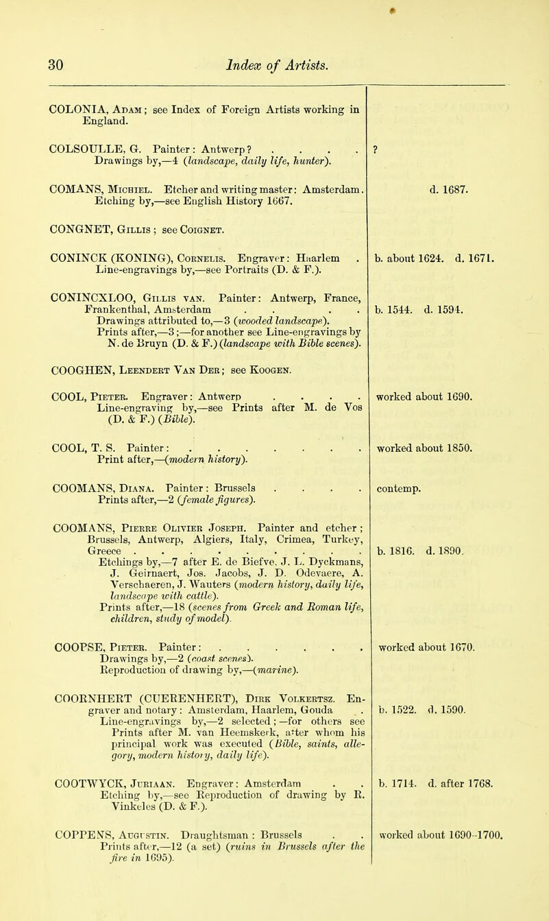 • COLONIA, Adam ; see Index of Foreign Artists working in England. COLSOULLE, G. Painter: Antwerp ? . . . . Drawings by,—4 (landscape, daily life, hunter). ? COMANS, MiCHiEL. Etcher and writing master: Amsterdam. Etching by,—see English History 1667. d. 1687. CONGNET, GiLLis ; see Coignet. CONINCK (KONING), Coenelis. Engraver: Hi.arlem . Line-engravings by,—see Portraits (D. & F.). b. about 1624. d. 1671. CONINCXLOO, Giixis van. Painter: Antwerp, France, Frankenthal, Amsterdam . . . . Drawings attributed to,—3 {wooded landscape^. Prints after,—3;—for another see Line-engravings by N. de liruyn (D. & F.) (landscape with Bible scenes). b. 1544. d. 1594. COOGHEN, Leendert Van Deb ; see Koogen. COOL, PiETER. Engraver: Antwerp .... Line-engraving by,—see Prints after M. de Vos (D. & F.) {Bible). worked about 1690. COOL, T. S. Painter : Print after,—{modern history). worked about 1850. COOMANS, Diana. Painter : Brussels .... Prints after,—2 {female figures). contemp. COOMANS, Pierre Olivier Joseph. Painter and etcher; Brussels, Antwerp, Algiers, Italy, Crimea, Turkey, Greece ......... Etchings by,—7 after E. de Biefve. J. L. Dyckmans, J. Geirnaert, Jos. Jacobs, J. D. Odevaere, A. Verschaeren, J. Wauters {modern history, daily life, landscape with cattle). Prints after,—18 (scenes/rom Greek and Boman life, children, study of model). b. 1816. d. 1S90. Drawings by,—2 (coast scenp.s\ Eeproductiou of di awing by,—(marine). worked about 1670. COOKNHERT (CUEEENHERT), Dirk Volkertsz. En- graver and notary : Amsterdam, Haarlem, Gouda Line-engravings by,—2 selected ; —for others see Prints after M. van Heemskeik, a'ter wlinm his principal work was executed (Bible, saints, alle- gory, modern histo) y, daily life). b. 1.522. d. 1590. COOTWYCK, Juriaan. Engraver: Amsterdam Etching l)y,—see Eeproduction of drawing by E. Vinkeles (D. & F.). b. 1714. d. after 1768. COPPENS, AuGi STiN. Draughtsman : Brussels Piiiits after,—12 (a set) (ruins in Brussels after the fire in 1C95). worked about 1690 -1700.