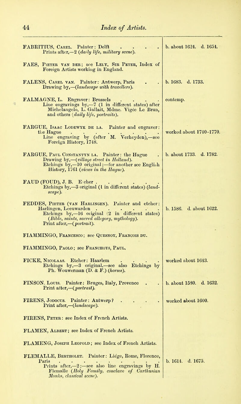 FABRITIUS, Carel. Painter: Delft .... Prints after,—2 {daily life, military scene). h. about 1624. d. 1651. FAES, PiETER VAN der; see Lely, Sib Peter, Index of Foreign Artists working in England. FALENS, Carel van. Painter: Antwerp, Paris Drawing by,—(landscajpe with travellers). b. 1683. d. 1733. FALMAGNE, L. Engraver: Brussels .... Line engravings by,—7 (1 in different states) after Michelangelo, L. Gallait, Mdine. Vigee Le Brun, and others (daily life, portraits). contemp. FAEGUE, Isaac Lodewyk de la. Painter and engraver: Line engraving by (after M. Verhcyden),—see Foreign History, 1748. worked about 1740-1770. FAEGUE, Patil Constantyn la. Painter: the Hague Drawing by,—{village street in Holland). Etchings by,—10 original;—for another see English History, 1761 {views in the Hague). b. about 1733. d. 1782. FAUD (FOUD), J. B. E cher Etchings hy,—3 original (I in ditfcrent states) {land- scape). FEDDES, Pieter (van Harlingen). Painter and etcher: Harlingen, Leeuwarden ...... Etchings by,—16 oiiginal {2 in different states) {Bible, saints, sacred allegory, mythology). Print after,—{portrait). b. 1586. d. about 1622. FIAMMINGO, Francesco ; see Qdesnoy, Francois du. ■ FIAMMINGO, Paolo ; see Franchoys, Paul. FICKE, Nicola AS. Etcher: Haarlem .... Etchings by,—3 original,—see also Etchings by Ph. Wouwerman (D. & F.) {horses). worked about 1643. FINSON. Loois. Painter; Bruges, Italy, Provence Print alter^—{portrait). b. about 1580. d. 1632. Print after,—{landscape). worked About 1600. FIEENS, Peter : see Index of French Artists. FLAMEN, Albert ; see Index of French Artists. Jj ijAj.yLJjji>I Ur, JOofclrU ijtjVirULtU , See XUUCX 01 J: IcUCIl xVrilSl/S. FLEMALLE, Bertholet. Painter: Liege, Eome, Florence, Prints after,—2 ;—see also line engravings by H. Flemalle {Holy Family, conclave of Carthusian Monks, classical scene).