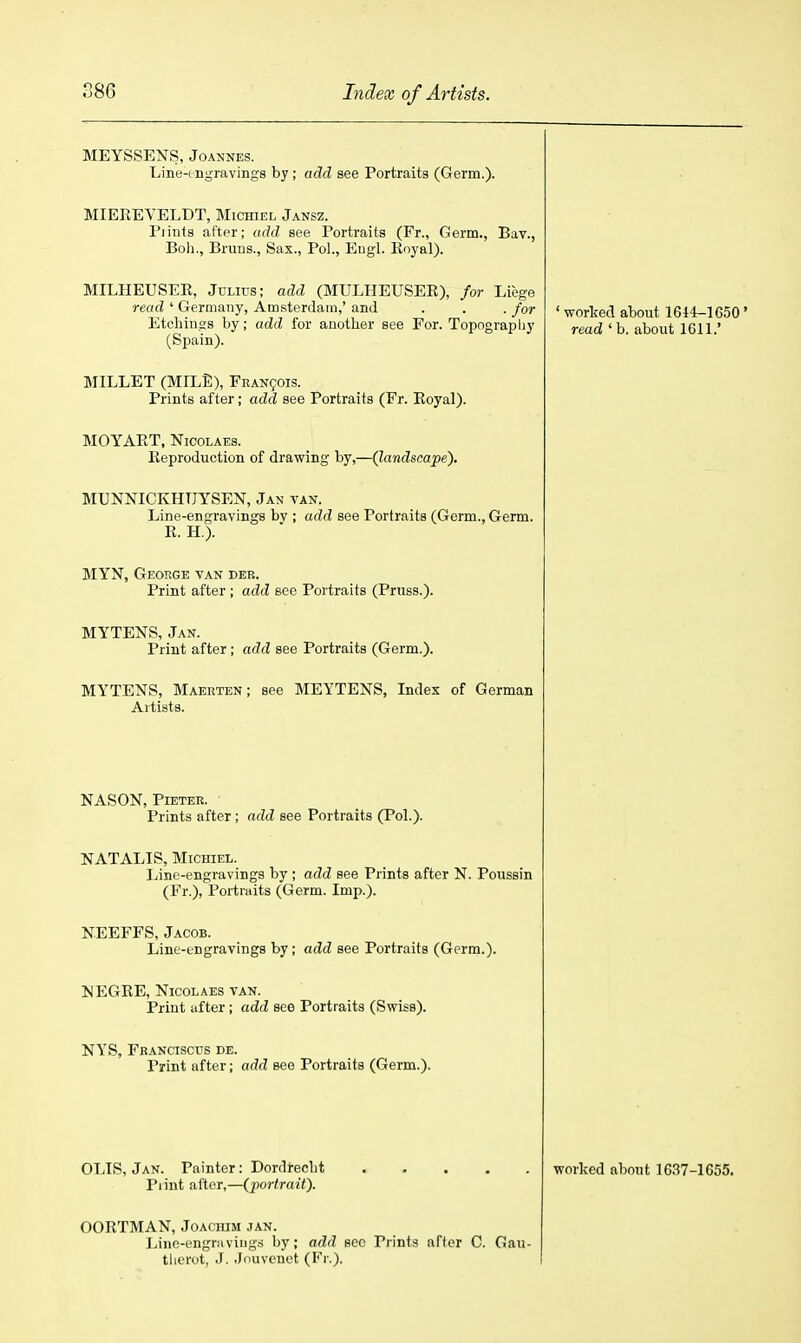 MEYSSENS, Joannes. Line-ungravings by; add see Portraits (Germ.). MIEREVELDT, Michiel Jansz. Flints after; add see Portraits (Fr., Germ., Bav., Boh., Bruns., Sax., Pol., Eugl. Royal). MILHEUSER, Julius; add (MULHEUSER), for Liege read ' Germany, Amsterdam,' and . . . for Etchings by; add for another see For. Topography (Spain). MILLET (MILE), FEAN901S. Prints after; add see Portraits (Fr. Royal). MOYART, NicoLAEs. Reproduction of drawing by,—(landscape). MUNNICKHTJYSEN, Jan van. Line-engravings bv ; add see Portraits (Germ., Germ. R. H.). MYN, George van der. Print after ; add see Portraits (Pruss.). MYTENS, Jan. Print after; add see Portraits (Germ.). MYTENS, Maerten; see MEYTENS, Index of German Artists. • worlred about 1644-1650 ' read ' b. about 1611.' NASON, PlETER. Prints after ; add see Portraits (Pol.). NATALIS, Michiel. Line-engravings by ; add see Prints after N. Poussin (Fr.), Portraits (Germ. Imp.). N.EEFFS, Jacob. Linc-tngravings by; add see Portraits (Germ.). MEGRE, Nicolaes VAN. Print after; add see Portraits (Swiss). NYS, Franciscus de. Print after; add see Portraits (Germ.). OLIS, Jan. Painter: Dordrecht Print after,—(portrait). worked about 1637-1655. OORTMAN, JoACiuM jan. Linc-engriiviugs by; add sec Print.? afler C. Gau- tlicrot, J. .Jiiuvenot (Fr.).