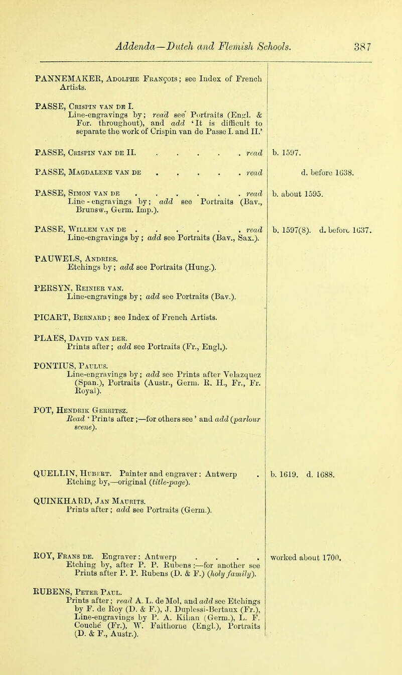 PANNEMAKER, Adolphe FUAN901S; see Index of French Artists. PASSE, Crispin van db I. Line-engravings by; read see' Portraits (Enirl. & For. throughout), and add ' It is difficult to separate the work of Crispin van de Passe I. and II.' PASSE, Ckispin van de II. PASSE, Magdalene van de read read PASSE, Simon van de read Line - engravings by; add see Portraits (Bav., Brunsw., Germ. Imi).). PASSE, WiLLEM van de . . . ■ . . . read Line-engravings by ; add see Portraits (Bav., Sax.). PAUWELS, Andries. Etchings by; add see Portraits (Hung.). PERSYN, Reinier van. Line-engravings by; add see Portraits (Bav.). PICART, Bernard ; see Index of French Artists. PLAES, David van der. Prints after; add see Portraits (Fr., Engl.). PONTIUS. Paulus. Line-engravings by; add see Prints after Velazquez (Span.), Portraits (Austr., Germ. R. H., Fr., Fr. Royal). POT, Hendrik Geiiritsz. Read ' Prints after ;—for others see' and add {'parlour scene). QUELLIV, HrBKKT. Painter and engraver: Antwerp Etching by,—original {title-page). QUINKHARD, Jan Maurits. Prints after ; add see Portraits (Germ.). Etching by, after P. P. Rubens ;—for another see Prints after P. P. Rubens (D. & F.) {holy family). RUBENS, Peter Patjl. Prints after; read A. L. de Mol, and add see Etchings by F. de Roy (D. & F.), .1. Duplcssi-Bertaux (Fr.), Line-eugraviugs by P. A. Kiliau (Germ.), L. F. Couche' (Fr.), W. Faithorue (Engl.), Portraits (D. & F., Austr.). b. 1597. d. before 1G38. b. about 1595. b. 1597(8). d. before 1U37. b. 1619. d. 1088.