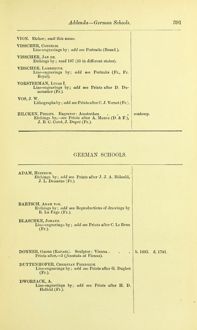 VION. Etcher; omit this name. VISSCHER, CoRNELis. Line-engravings by; add see Portraits (Brand.). VISSCHEE, Jan de. Etchings by ; read 107 (35 in diiferent states). VISSCHEE, Lamberttjs. Line-engravings by; add see Portraits (Fr., Fr. Eoyal). VORSTEEMAN, Lucas 1. Line-engravings by; add see Prints after D. Du- monstier (Fr.). VOS, J. w. Lithographs by; add see Prints after C. J. Vernet (Fr.). ZILCKEN, Philips. Engraver: Amsterdam Etchings by,—see Prints after A. Mauve (D. & F.), J. B. U. Corot, J. Dupre (Fr.). contemp. GEEMAN SCHOOLS. ADAM, Heinrich. Etchings by; add see Prints after J. J. A. Bidauld, J. L. Demarne (Fr.). BAETSCH, Adam von. Etchings by ; add see Eeproductions of drawings by E. La Page (Fr.). BLASCHKE, Johann. Line-engravings by ; add see Prints after C. Le Brun (Fr.). DONNER, Georg (Rafael). Sculptor : Vienna . Prints after,—3 (fountain at Vienna). DUTTENHOFER, Christian Friedrich. Line-engravings by ; add see Prints after G. Dughet (Fr.). DWORZACK, A. Line-engravings by; add see Prints after H. D. Holfeld (Fr.). b. 1695. d. 1741.