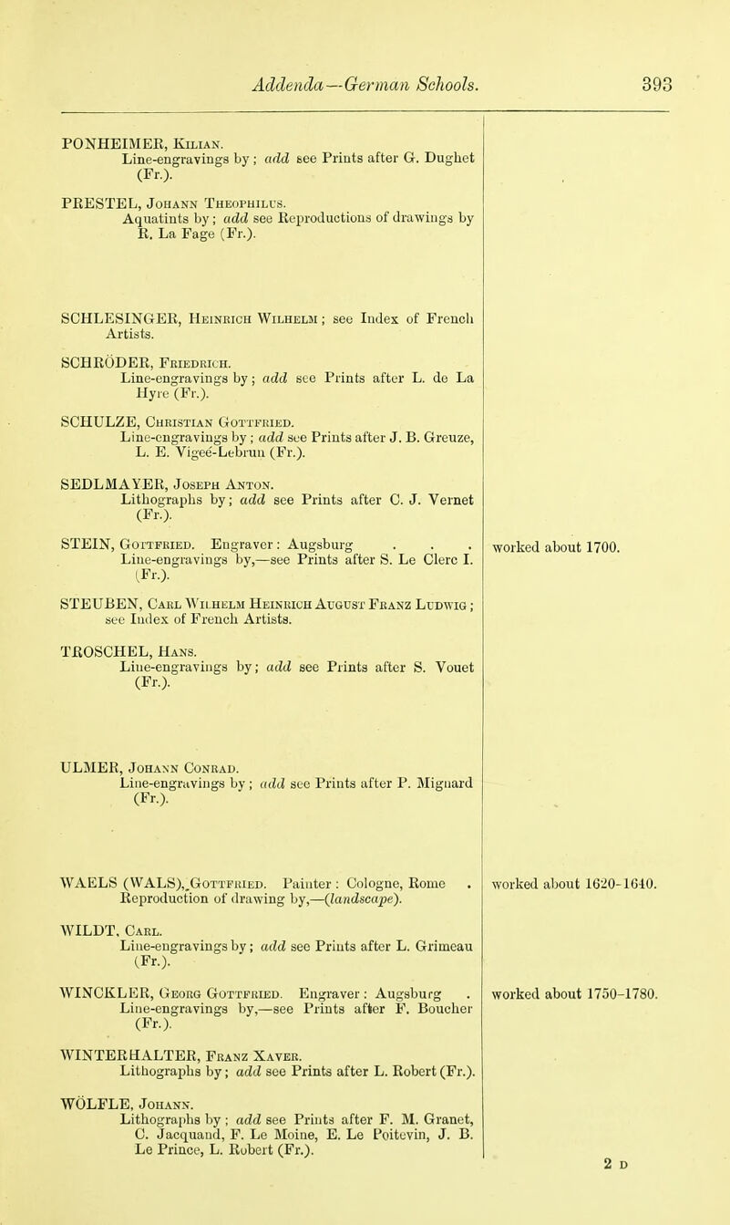 PONHEIMEK, KiLiAN. Line-engravings by ; add see Prints after G. Dugliet (Fr.). PEESTEL, JoHANN Theophilus. Aquatints by; add see Eeproductious of drawings by E. La Fage (Fr.). SCHLESINGEE, Heinrich Wilhelm ; see Index of French Artists. SCHEODER, Feiedrich. Line-engravings by; add see Prints after L. de La Hyre (Fr.). SCHULZE, Christian Gottfried. Line-engravings by ; add see Prints after J. B. Greuze, L. E. Vigee-Lebrun (Fr.). SEDLMAYER, Joseph Anton. Lithographs by; add see Prints after C. J. Vernet (Fr.). STEIN, Gottfried. Engraver : Augsburg Line-engravings by,—see Prints after S. Le Clerc I. iFr.). STEUBEN, Carl A\'ii,helm Heinrich August Franz Ludwig ; see Index of French Artists. TEOSCHEL, Hans. Line-engravings by; add see Prints after S. Vouet (Fr.). ULMER, JoHANN Conrad. Line-engravings by ; add sec Prints after P. Mignard (Fr.). WAELS (\VALS),,GoTTFRiED. Painter ; Cologne, Eome Eeproduction of drawing by,—Qandscape). WILDT, Carl. Line-engravings by; add see Prints after L. Grimeau (Fr.). WINCKLEE, Georg Gottfried. Engraver: Augsburg Line-engravings by,—see Prints after F, Boucher (Fr.). WINTEEHALTEE, Franz Xaver. Lithographs by; add see Prints after L. Robert (Fr.). WOLFLE, JoHANN. Lithographs by ; add see Prints after F. M. Granet, C. Jacquaud, F. Le Moine, E. Le Poitcvin, J. B. Le Prince, L. Robert (Fr.). worked about 1700. worked about 1620-1G40. worked about 1750-1780. 2 o