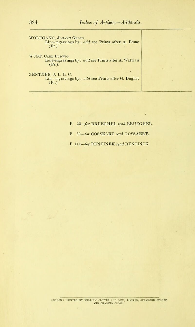 WOLFGANG, Johann Georg. Liiie-i ngravings by ; add see Prints after A. Pesne (Fr.). WiiST, Caul Ll-dwig. Line-eugravings by ; add see Prints after A. Watteau (Fr.). ZENTNER, J. L. L C. Lini^-engraviiigs by ; add see Prints aftt-r G. Dughet (Fr,). P. 22—/or EEUEGHEL read BRUEGHEL. P. 52—/or GOSSEART read GOSSAERT. P. Ill—/or EENTINEK read RENTINCK. lOSDON : PRINTED BY WILLIAjr rr.nwKS AND POXS, LIMIIBD, STAMl'ORD STUEET A:»D CUAUING CROSS.