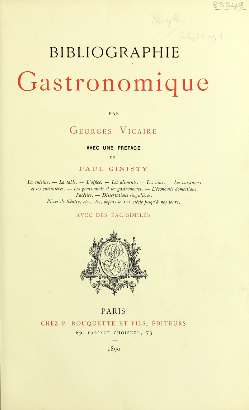 Gastronomique PAR Georges Vicaire AVEC UNE PRÉFACE DE PA U L GINISTY La cuisine. — La table. — L'office. — Les aliments. — Les vins. — Les cuisiniers et les cuisinières. — Les gourmands et les gastronomes. — L'économie domestique. Facéties. — Dissertations singulières. Pièces de théâtre, etc., etc., depuis le xv^ siècle jusqu'à nos jours. AVEC DES FAC-SIMILÉS PARIS CHEZ P. ROUQUETTE ET FILS, ÉDITEURS 69. PASSAGE CHOISEUL, 75 1890