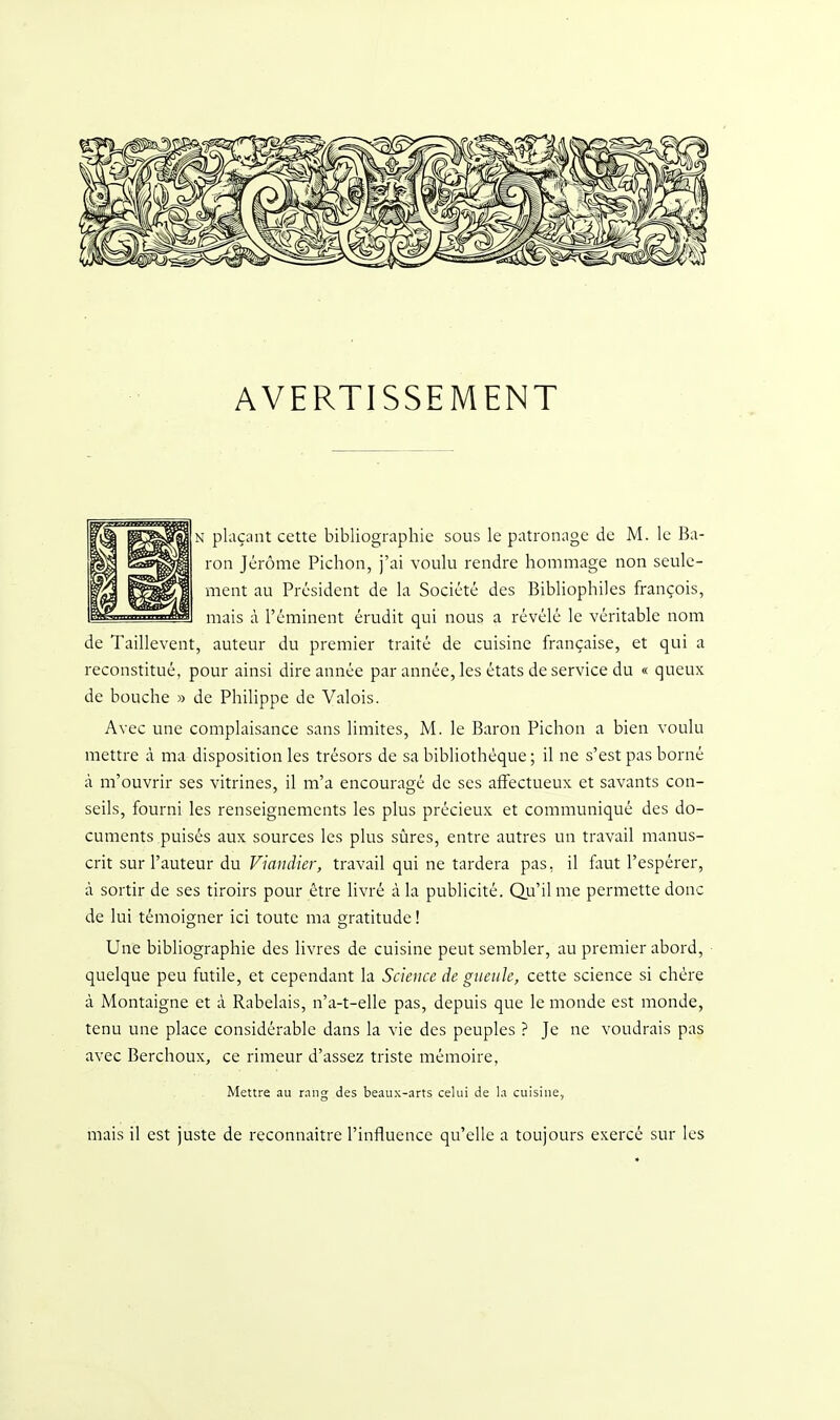 AVERTISSEMENT N plaçant cette bibliographie sous le patronage de M. le Ba- ron Jérôme Pichon, j'ai voulu rendre hommage non seule- ment au Président de la Société des Bibliophiles françois, mais à l'éminent érudit qui nous a révélé le véritable nom de Taillevent, auteur du premier traité de cuisine française, et qui a reconstitué, pour ainsi dire année par année, les états de service du « queux de bouche » de Philippe de Valois. Avec une complaisance sans limites, M. le Baron Pichon a bien voulu mettre à ma disposition les trésors de sa bibliothèque ; il ne s'est pas borné à m'ouvrir ses vitrines, il m'a encouragé de ses affectueux et savants con- seils, fourni les renseignements les plus précieux et communiqué des do- cuments puisés aux sources les plus sûres, entre autres un travail manus- crit sur l'auteur du Viandier, travail qui ne tardera pas, il faut l'espérer, à sortir de ses tiroirs pour être livré à la publicité. Qu'il me permette donc de lui témoigner ici toute ma gratitude ! Une bibliographie des livres de cuisine peut sembler, au premier abord, ■ quelque peu futile, et cependant la Science de gueule, cette science si chère à Montaigne et à Rabelais, n'a-t-elle pas, depuis que le monde est monde, tenu une place considérable dans la vie des peuples ? Je ne voudrais pas avec Berchoux, ce rimeur d'assez triste mémoire, Mettre au r.nng des beaux-arts celui de la cuisine, mais il est juste de reconnaître l'influence qu'elle a toujours exercé sur les