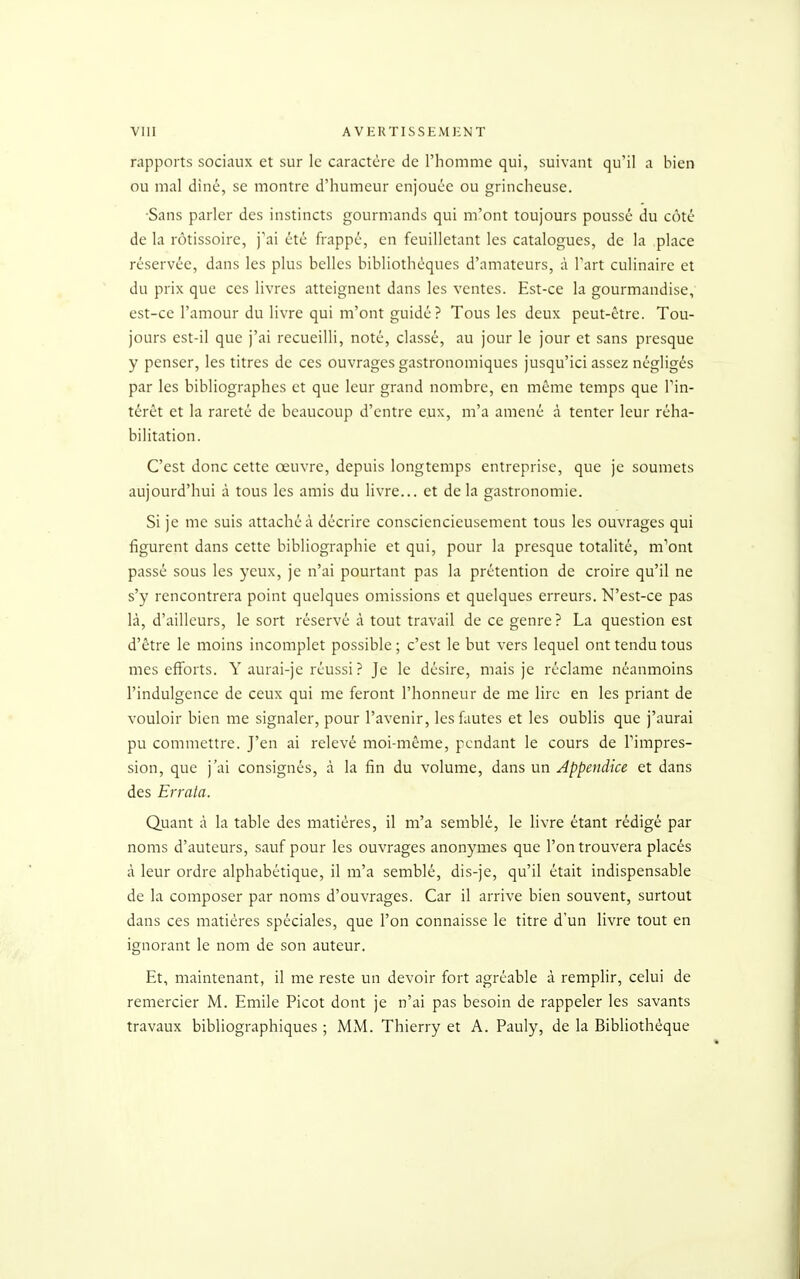 viii A vektissei\u:nt rapports sociaux et sur le caractère de l'homme qui, suivant qu'il a bien ou mal diné, se montre d'humeur enjouée ou grincheuse. Sans parler des instincts gourmands qui m'ont toujours poussé du côté de la rôtissoire, j'ai été frappé, en feuilletant les catalogues, de la place réservée, dans les plus belles bibliothèques d'amateurs, à l'art culinaire et du prix que ces livres atteignent dans les ventes. Est-ce la gourmandise,' est-ce l'amour du livre qui m'ont guidé ? Tous les deux peut-être. Tou- jours est-il que j'ai recueilli, noté, classé, au jour le jour et sans presque y penser, les titres de ces ouvrages gastronomiques jusqu'ici assez négligés par les bibliographes et que leur grand nombre, en même temps que l'in- térêt et la rareté de beaucoup d'entre eux, m'a amené à tenter leur réha- bilitation. C'est donc cette œuvre, depuis longtemps entreprise, que je soumets aujourd'hui à tous les amis du livre... et de la gastronomie. Si je me suis attaché à décrire consciencieusement tous les ouvrages qui figurent dans cette bibliographie et qui, pour la presque totalité, m'ont passé sous les yeux, je n'ai pourtant pas la prétention de croire qu'il ne s'y rencontrera point quelques omissions et quelques erreurs. N'est-ce pas là, d'ailleurs, le sort réservé à tout travail de ce genre? La question est d'être le moins incomplet possible ; c'est le but vers lequel ont tendu tous mes efforts. Y aurai-je réussi ? Je le désire, mais je réclame néanmoins l'indulgence de ceux qui me feront l'honneur de me lire en les priant de vouloir bien me signaler, pour l'avenir, les fautes et les oublis que j'aurai pu commettre. J'en ai relevé moi-même, pendant le cours de l'impres- sion, que j'ai consignés, à la fin du volume, dans un Appendice et dans des Errata. Quant à la table des matières, il m'a semblé, le livre étant rédigé par noms d'auteurs, sauf pour les ouvrages anonymes que l'on trouvera placés à leur ordre alphabétique, il m'a semblé, dis-je, qu'il était indispensable de la composer par noms d'ouvrages. Car il arrive bien souvent, surtout dans ces matières spéciales, que l'on connaisse le titre d'un livre tout en ignorant le nom de son auteur. Et, maintenant, il me reste un devoir fort agréable à remplir, celui de remercier M. Emile Picot dont je n'ai pas besoin de rappeler les savants travaux bibliographiques ; MM. Thierry et A. Pauly, de la Bibliothèque