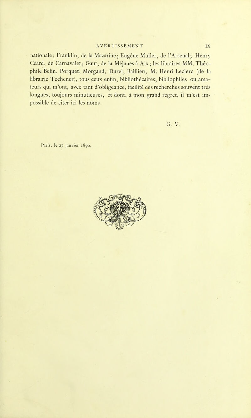 nationale; Franklin, de la Mazarine; Eugène Muller, de l'Arsenal; Henry Céard, de Carnavalet; Gaut, de la Méjanes à Aix; les libraires MM. Théo- phile Belin, Porquet, Morgand, Durel, Baillieu, M. Henri Leclerc (de la librairie Techener), tous ceux enfin, bibliothécaires, bibliophiles ou ama- teurs qui m'ont, avec tant d'obligeance, facihté des recherches souvent très longues, toujours minutieuses, et dont, à mon grand regret, il m'est im- possible de citer ici les noms. G. V. Paris, le 27 janvier 1890.