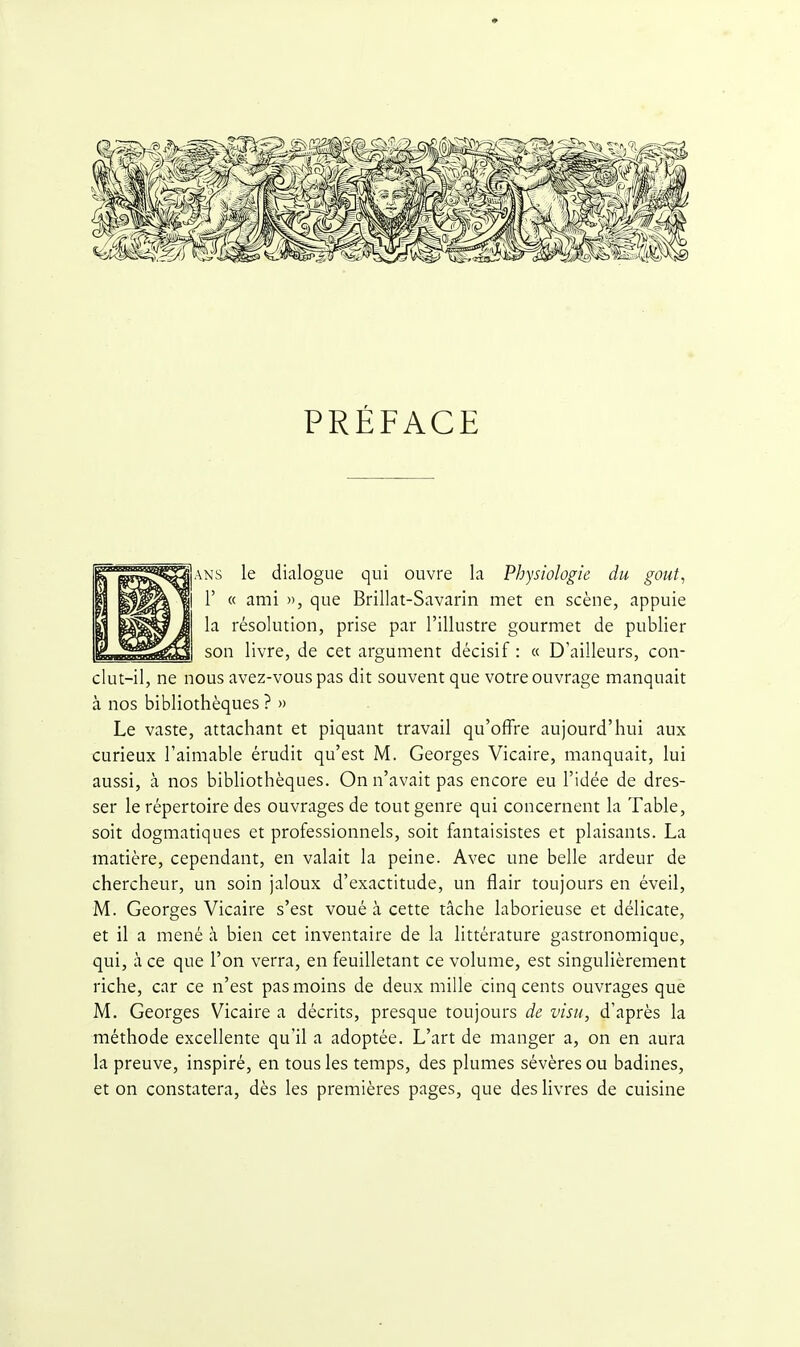 PRÉFACE ANS le dialogue qui ouvre la Physiologie du gout, r « ami », que Brillât-Savarin met en scène, appuie la résolution, prise par l'illustre gourmet de publier son livre, de cet argument décisif : « D'ailleurs, con- clut-il, ne nous avez-vouspas dit souvent que votre ouvrage manquait à nos bibliothèques ? » Le vaste, attachant et piquant travail qu'offre aujourd'hui aux curieux l'aimable érudit qu'est M. Georges Vicaire, manquait, lui aussi, à nos bibliothèques. On n'avait pas encore eu l'idée de dres- ser le répertoire des ouvrages de tout genre qui concernent la Table, soit dogmatiques et professionnels, soit fantaisistes et plaisants. La matière, cependant, en valait la peine. Avec une belle ardeur de chercheur, un soin jaloux d'exactitude, un flair toujours en éveil, M. Georges Vicaire s'est voué à cette tâche laborieuse et délicate, et il a mené à bien cet inventaire de la littérature gastronomique, qui, à ce que l'on verra, en feuilletant ce volume, est singulièrement riche, car ce n'est pas moins de deux mille cinq cents ouvrages que M. Georges Vicaire a décrits, presque toujours de visu, d'après la méthode excellente qu'il a adoptée. L'art de manger a, on en aura la preuve, inspiré, en tous les temps, des plumes sévères ou badines, et on constatera, dès les premières pages, que des livres de cuisine