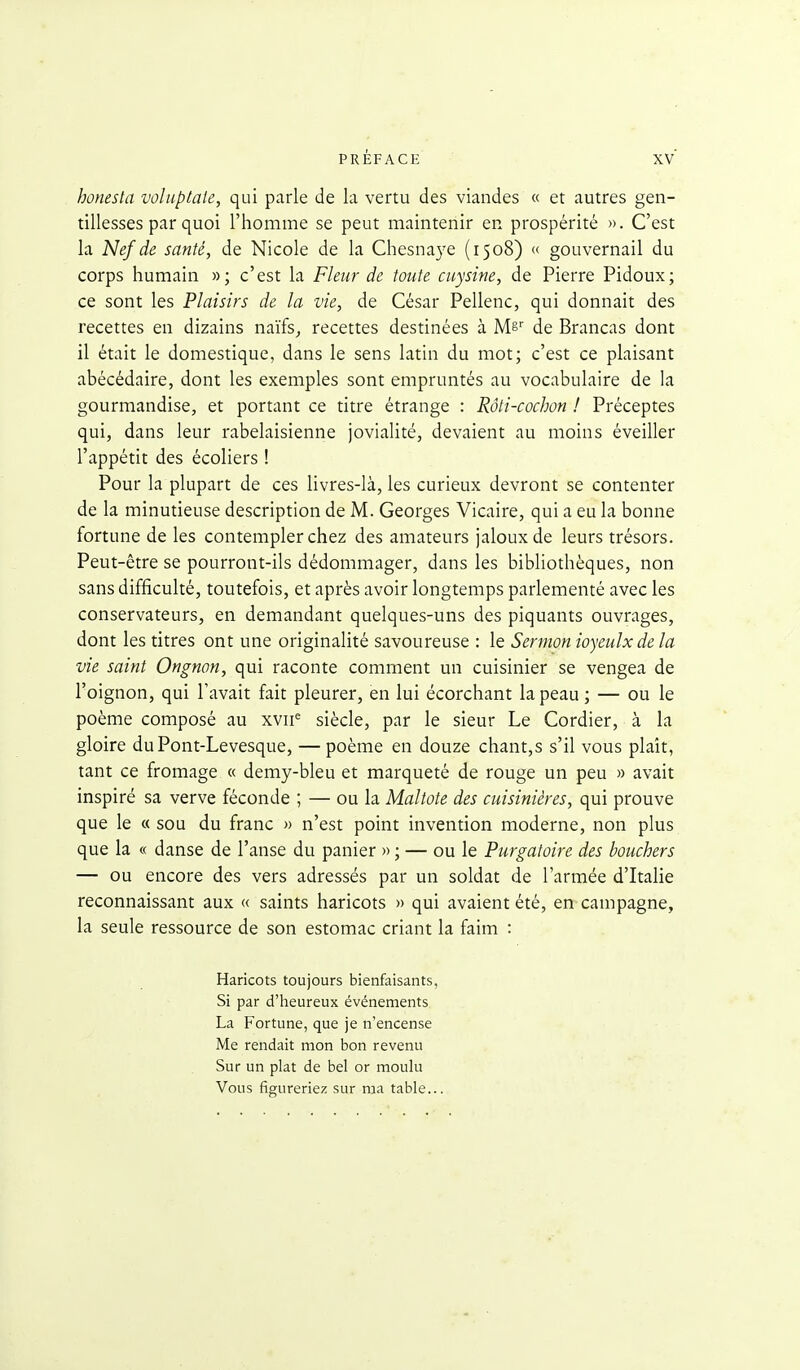 honesta voluptaie, qui parle de la vertu des viandes « et autres gen- tillesses par quoi l'homme se peut maintenir en prospérité ». C'est la Nef de santé, de Nicole de la Chesnaye (1508) « gouvernail du corps humain »; c'est la Fleur de toute cuysine, de Pierre Pidoux; ce sont les Plaisirs de la vie, de César Pellenc, qui donnait des recettes en dizains naïfs^ recettes destinées à Mê' de Brancas dont il était le domestique, dans le sens latin du mot; c'est ce plaisant abécédaire, dont les exemples sont empruntés au vocabulaire de la gourmandise, et portant ce titre étrange : Rôti-cochon ! Préceptes qui, dans leur rabelaisienne jovialité, devaient au moins éveiller l'appétit des écoliers ! Pour la plupart de ces livres-là, les curieux devront se contenter de la minutieuse description de M. Georges Vicaire, qui a eu la bonne fortune de les contempler chez des amateurs jaloux de leurs trésors. Peut-être se pourront-ils dédommager, dans les bibliothèques, non sans difficulté, toutefois, et après avoir longtemps parlementé avec les conservateurs, en demandant quelques-uns des piquants ouvrages, dont les titres ont une originalité savoureuse : le Sermon ioyeulxdela vie saint Ongnon, qui raconte comment un cuisinier se vengea de l'oignon, qui l'avait fait pleurer, en lui écorchant la peau ; — ou le poème composé au xvii^ siècle, par le sieur Le Cordier, à la gloire duPont-Levesque, — poème en douze chant,s s'il vous plaît, tant ce fromage « demy-bleu et marqueté de rouge un peu » avait inspiré sa verve féconde ; — ou la Maltote des cuisinières, qui prouve que le « sou du franc » n'est point invention moderne, non plus que la « danse de l'anse du panier » ; — ou le Purgatoire des bouchers — ou encore des vers adressés par un soldat de l'armée d'Italie reconnaissant aux « saints haricots » qui avaient été, en campagne, la seule ressource de son estomac criant la faim : Haricots toujours bienfaisants, Si par d'heureux événements La Fortune, que je n'encense Me rendait mon bon revenu Sur un plat de bel or moulu Vous figureriez sur ma table...