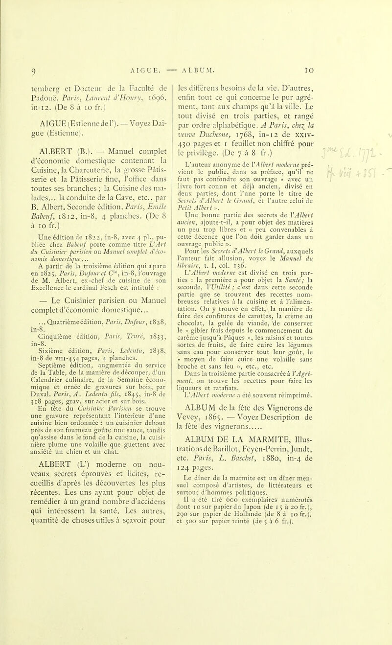9 temherg et Docteur de la Faculté de Padouë. Paris, Laurent d'Houry, 1696, in-i2. (De 8 à 10 fr.) AIGUË (Estiennedel'). —Voyez Dai- gue (Estienne). ALBERT (B.). — Manuel complet d'économie domestique contenant la Cuisine, la Charcuterie, la grosse Pâtis- serie et la Pâtisserie fine, l'office dans toutes ses branches ; la Cuisine des ma- lades... la conduite de la Cave, etc., par B. Albert. Seconde édition. Paris, Emile Babeuf, 1812, in-8, 4 planches. (De 8 à 10 fr.) Une édition de 1822, in-8, avec 4 pl., pu- bliée chez Bahciij porte comme titre L'Art du Cuisinier parisien ou Manuel complet d'éco- nomie domestique... A partir de la troisième édition qui a paru en 1825, Paris, Dujouret O, in-8, l'ouvrage de M. Albert, ex-chef de cuisine de son Excellence le cardinal Fesch est intitulé : — Le Cuisinier parisien ou Manuel complet d'économie domestique... ... Quatrième édition, Paris, Dufour, 1828, in-8. Cinquième édition, Paris, Tenrc, 1833, in-8. Sixième édition, Paris, Ledentu, 1838, in-8 de viii-454 pages, 4 planches. Septième édition, augmentée du service de la Table, de la manière de découper, d'un Calendrier culinaire, de la Semaine écono- mique et ornée de gravures sur bois, par Dava.\. Paris, A. Ledentu fils, 1845, in-8 de 318 pages, grav. sur acier et sur bois. En tête du Cuisinier Parisien se trouve une gravure représentant l'intérieur d'une cuisine bien ordonnée : un cuisinier debout près de son fourneau goûte une sauce, tandis qu'assise dans le fond de la cuisine, la cuisi- nière plume une volaille que guettent avec anxiété un chien et un chat. ALBERT (L') moderne ou nou- veaux secrets éprouvés et licites, re- cueillis d'après les découvertes les plus récentes. Les uns ayant pour objet de remédier à un grand nombre d'accidens qui intéressent la santé. Les autres, quantité de choses utiles à sçavoir pour les difl'érens besoins delà vie. D'autres, enfin tout ce qui concerne le pur agré- ment, tant aux champs qu'à la ville. Le tout divisé en trois parties, et rangé par ordre alphabétique. A Paris, clie\ la veuve Duchesne, 1768, in-12 de xxiv- 430 pages et i feuillet non chiffré pour le privilège. (De 7 à 8 fr.) ' ^ H . /jl^t , L'auteur anonyme de r.i//v(-//«of/cr/îc pré- j ^ vient le public, dans sa préfice, qu'il ne ^fij J^^Çl . faut pas confondre son ouvrage •< avec un / livre fort connu et déjà ancien, divisé en deux parties, dont l'une porte le titre de Secrets d'Albert le Grand, et l'autre celui de Petit Albert ». Une bonne partie des secrets de l'Albert ancien, ajoute-t-il, a pour objet des matières un peu trop libres et « peu convenables à cette décence que l'on doit garder dans un ouvrage public ». Pour les Secrets d'Albert le Grand, auxquels l'auteur fait allusion, voyez le Manuel du libraire, t. I, col. 136. L'Albert moderne est divisé en trois par- ties : la première a pour objet la Santé; la seconde, l'Utilité; c'est dans cette seconde partie que se trouvent des recettes nom- breuses relatives à la cuisine et à l'alimen- tation. On y trouve en effet, la manière de faire des confitures de carottes, la crème au chocolat, la gelée de viande, de conserver le « gibier frais depuis le commencement du carême jusqu'à Pâques », les raisins'et toutes sortes de fruits, de faire cuire les légumes sans eau pour conserver tout leur goût, le  moyen de faire cuire une volaille sans broche et sans feu », etc., etc. Dans la troisième partie consacrée à l'Agré- ment, on trouve les recettes pour faire les liqueurs et ratafiats. L'Albert moderne a été souvent réimprimé. ALBUM de la fête des Vignerons de Vevey, 1865. —Voyez Description de la fête des vignerons ALBUM DE LA MARMITE, Illus- trations de Barillot, Feyen-Perrin, Jund t, etc. Paris, L. Baschet, 1880, in-4 de 124 pages. Le dîner de la marmite est un dîner men- suel composé d'artistes, de littérateurs e: surtout d'hommes politiques. Il a été tiré 6co exemplaires numérotés dont 10 sur papier du Japon (de l 5 à 20 fr.), 290 sur p.^pier de Hollande (de 8 à 10 fr.), et 300 sur papier teinté (de 5 à 6 fr.).
