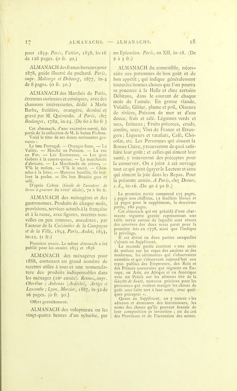 pour 1859. -P^''^'! Vattier, 1858, in-16 de 128 pages, (o fr. 50.) ALMANACH des francs-buveurs pour 1878, guide illustré du pochard. Paris, impr. Malverge et Dnbonrg, 1877, in--4 de 8 pages, (o fr. 50.) ALMANACH des Marchés de Paris, étrennes curieuses et comiques, avec des chansons intéressantes, dédié à Marie Barbe, fruitière, orangère, dessiné et gravé par M. Qj-iéverdo. A Paris, che:(^ Boulanger, 1782, in-24. (De 60 à 80 fr ) Cet almanach, d'une excessive rareté, fait partie de la collection de M. le baron Pichon. Voici le titre de ses douze ravissantes gra- vures : Le bon Portugal. — Oranges fines. — La Vallée. •—• Marché au Poisson. — La rue au Fer. — Les Ecosseuses. — Les gros Gobets i la courte-queue. — La marchande d'abricots. — La Marchande de crème. — V'ià le melon. — V'ià le sucré. — Chas- selas à la livre. — Marrons bouillis, ils brû- lent la poche. — Du bon Boudin gras et salé. D'après Cohen (Guide de. l'a)ncitcur de livres à gravure du xviir' siècle), 70 à 80 fr. ALMANACH des ménagères et des gastronomes. Produits de chaque mois, provisions, services actuels à la française et à la russe, avec figures, recettes nou- velles ou peu connues, anecdotes, par l'auteur de la Cuisinière de la Campagne et de la Ville, iS<,4. Paris, Audot, 1853, in-i2. (i fr.) Première année. Le même almanach a été publié pour les années 1855 et 1856 ALMANACH des ménagères pour 1888, contenant un grand nombre de recettes utiles à tous et une nomencla- ture des produits indispensables dans les ménages (lo^ année). Rennes, impr. Oberthur ; Anlenas [Ardèche), Artige et Lascombe ; Lyon, Mercier, 1887, in-32de 16 pages, (o fr. 50.) Offert gratuitement. ALMANACH des voluptueux ou les vingt-quatre heures d'un sybarite, par un Epicurien. Pfzr/.t, an XII, in-i8. (De 2 à 3 fr.) ALMANACH du comestible, néces- saire aux personnes de bon goût et de bon appétit ; qui indique généralement toutesles bonnes choses que l'on pourra se procurer à la Halle et chez certains Débitans, dans le courant de chaque mois de l'année. En grosse viande. Volaille, Gibier, plume et poil. Oiseaux de rivière, Poissoa de mer et d'eau douce, frais et salé. Légumes verds et secs, farineux ; Fruits précoces, cruds, confits, secs; Vins de France et Etran- gers; Liqueurs et ratafiats, Café, Cho- colat, etc. Les Personnes qui aiment la Bonne Chère, y trouveront de quoi satis- faire leur goût ; et celles qui aiment leur santé, y trouveront des préceptes pour la conserver. On a joint à cet ouvrage tout ce qui peut égayer le Lecteur et ceux qui aiment la joie dans les Repas. Pour la présente année. A Paris, che:^ Desnos, s.d., in-16. (De 40 à 50 fr.) La première partie comprend 115 pages, 5 pages non chiffrées, i 2 feuillets blancs et 55 P^iges pour le supplément, la deuxième partie, 180 pages. Cet .almanach qui est précédé d'une char- mante vignette gr.avée représentant une table servie autour de laquelle sont réunis des convives des deux sexes parut pour la première fois en 1778, ainsi que l'indique le privilège. Il est divisé en deux parties auxquelles s'ajoute un Supplcinent. La seconde partie contient « une suite de notices sur les repas des anciens et des modernes, les cérémonies qui s'observaient autrefois et qui s'observent aujourd'hui aux repas publics des Empereurs, des Rois et des Princes souverains qui régnent en Eu- rope, en Asie, en Afrique et en Amérique avec un Précis sur les alimens tiré de la Ga:;ctte de Santé, morceau précieux pour les personnes qui veulent manger les choses de goût sans faire tort à leur santé, avec quel- ques préceptes ». Quant au Supplênicnl, on y trouve « les adresses et demeures des fournisseurs, les noms des choses qu'ils peuvent fournir de leur composition et invention ; ou du crû des Provinces et de l'invention des autres.