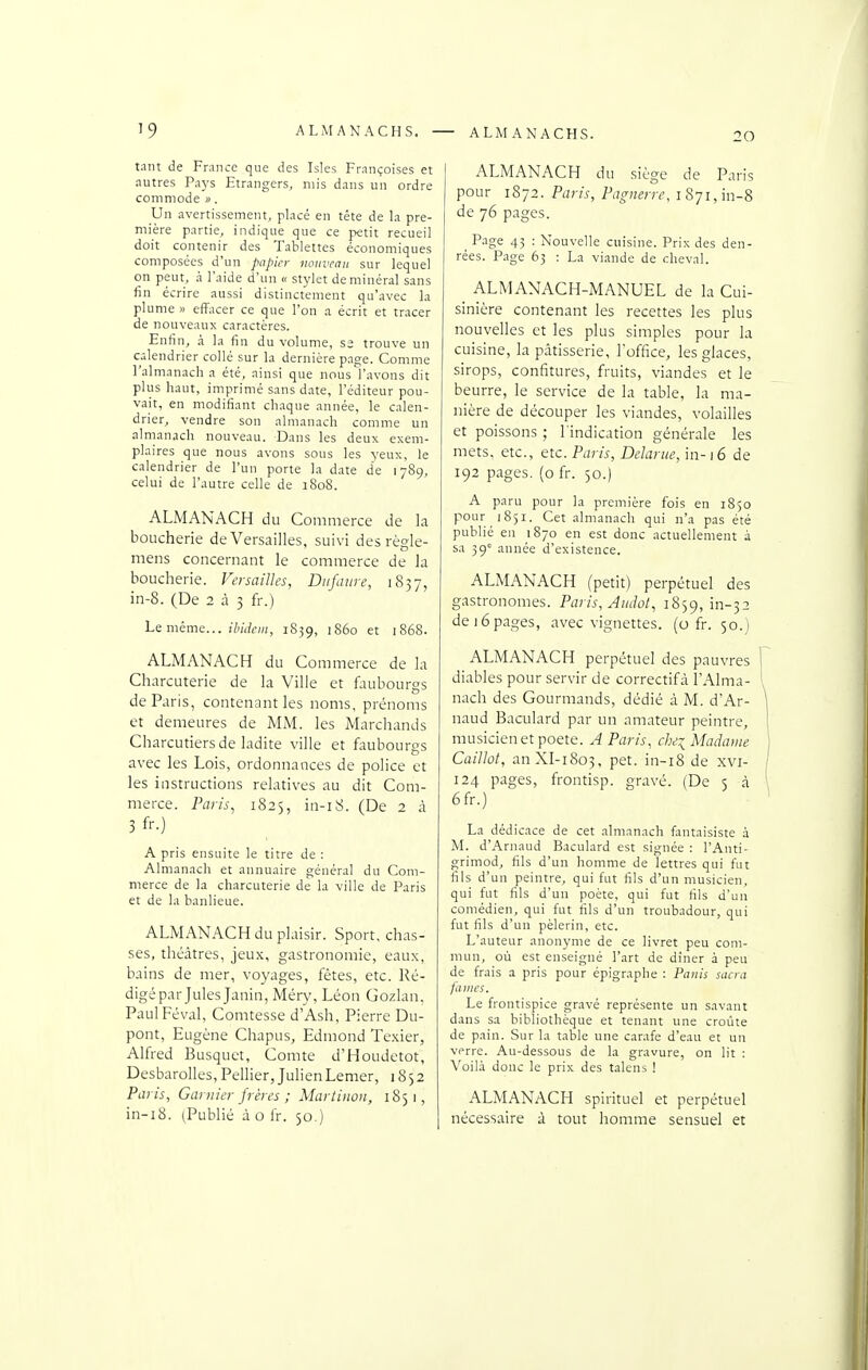 20 tant de France que des Isles Françoises et autres Pays Etrangers, mis dans un ordre commode u. Un avertissement, placé en téte de la pre- mière partie, indique que ce petit recueil doit contenir des Tablettes économiques composées d'un papier nouveau sur lequel on peut, à l'aide d'un « stylet de minéral sans fin écrire aussi distinctement qu'avec la plume » effacer ce que l'on a écrit et tracer de nouveaux caractères. Enfin, à la fin du volume, S3 trouve un calendrier collé sur la dernière page. Comme l'almanach a été, ainsi que nousYavons dit plus haut, imprimé sans date, l'éditeur pou- vait, en modifiant chaque année, le calen- drier, vendre son almanach comme un alrnanach nouveau. Dans les deux exem- plaires que nous avons sous les yeux, le calendrier de l'un porte la date de 1789, celui de l'autre celle de 1808. ALMANACH du Commerce de la boucherie de Versailles, suivi des règle- mens concernant le commerce de la boucherie. Versailles, Diifaure, 1857, in-8. (De 2 à 3 fr.) Le même... ;7)/<?f»/, 1839, iS60 et 1868. ALMANACH du Commerce de la Charcuterie de la Ville et faubourgs de Paris, contenant les noms, prénoms et demeures de MM. les Marchands Charcutiers de ladite ville et faubourgs avec les Lois, ordonnances de police et les instructions relatives au dit Com- merce. Paris, 1823, in-i8. (De 2 à 3 f'-.) A pris ensuite le titre de : Almanach et annuaire général du Com- merce de la charcuterie de la ville de Paris et de la banlieue. ALMANACH du plaisir. Sport, chas- ses, théâtres, jeux, gastronomie, eaux, bains de mer, voyages, fêtes, etc. l^é- digépar Jules Janin, Méry, Léon Gozlan, Paul Féval, Comtesse d'Ash, Pierre Du- pont, Eugène Chapus, Edmond Texier, Alfred Busquet, Comte d'Houdetot, DesbaroUes, Pellier, Julien Lemer, 1852 Paris, Garnie?-frères ; Martinon, 1851, in-i8. (Publié à o fr. 50.) ALMANACH du siège de Paris pour 1872. Paris, Pagnerre, i 871, in-8 de 76 pages. Page 43 : Nouvelle cuisine. Prix des den- rées. Page 63 : La viande de cheval. ALMANACH-MANUEL de la Cui- sinière contenant les recettes les plus nouvelles et les plus simples pour la cuisine, la pâtisserie, l'office, les glaces, sirops, confitures, fruits, viandes et le beurre, le service de la table, la ma- nière de découper les viandes, volailles et poissons ; l'indication générale les mets, etc., etc. Paris, Delanie, in-16 de 192 pages, (o fr. 50.) A paru pour la première fois en 1850 pour 1851. Cet almanach qui n'a pas été publié en 1870 en est donc actuellement à sa 39' année d'existence. ALMANACH (petit) perpétuel des gastronomes. Paris, Amht, 1859, in-32 de 16pages, avec vignettes, (o fr. 50.) ALMANACH perpétuel des pauvres diables pour servir de correctifà l'Alma- nach des Gourmands, dédié à M. d'Ar- naud Baculard par un amateur peintre, musicien et poète. A Paris, che~ Madame Caillot, anXI-1805, pet. in-i8 de xvi- 124 pages, frontisp. gravé. (De 5 à 6fr.) La dédicace de cet almanach fantaisiste à M. d'Arnaud Baculard est signée : l'Anti- grimod, fils d'un homme de lettres qui fat fils d'un peintre, qui fut hls d'un musicien, qui fut fils d'un poète, qui fut fils d'un comédien, qui fut fils d'un troubadour, qui fut fils d'un pèlerin, etc. L'auteur anonyme de ce livret peu com- mun, où est enseigné l'art de diner à peu de frais a pris pour épigraphe : Paiiis sacra fanics. Le frontispice gravé représente un s.ivant dans sa bibliothèque et tenant une croûte de pain. Sur la table une carafe d'eau et un verre. Au-dessous de la gravure, on lit : Voilà donc le prix des talens ! ALMANACH spirituel et perpétuel nécessaire à tout homme sensuel et