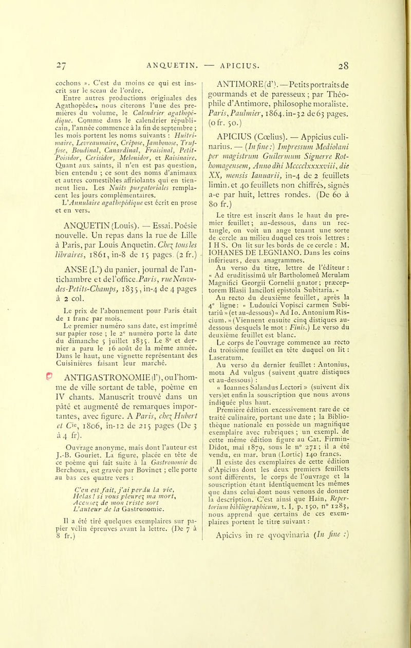 cochons ». C'est du moins ce qui est ins- crit sur le sceau de l'ordre. Entre autres productions originales des Ag.athopèdes, nous citerons l'une des pre- mières du volume, le Calendrier agathopè- dique. Comme dans le calendrier républi- cain, l'année commence à la fin de septembre ; les mois portent les noms suivants : Huitri- viaire, Levreaiiiiuiirc, Crèpose, Jnmbonose, Triif- fose, Botidincil, Canardinal, Fraisina], Pellt- Poisidor, Cerisidor, Melonidor, et Raisinaire. duant aux saints, il n'en est pas question, bien entendu ; ce sont des noms d'animaux et autres comestibles affriolants qui en tien- nent lieu. Les Nuits purgatoriales rempla- cent les jours complémentaires. UAnnulaire agathcpédiqiie esx. écrit en prose et en vers. ANQUETIN (Louis). —Essai. Poésie nouvelle. Un repas dans la rue de Lille à Paris, par Louis Anquetin. C/;q toiisles libraires, i86i,in-8 de 15 pages. (2 fr.) ANSE (L') du panier, journal de l'an- tichambre et àeVoîfiœ.Paris, riieNeuve- des-Petits-Cbaiiips, 183 5, in-4 de 4 pages à 2 col. Le prix de l'abonnement pour Paris était de I franc par mois. Le premier numéro sans date, est imprimé sur papier rose ; le 2° numéro porte la date du dimanche 5 juillet 1835. Le 8° et der- nier a paru le 16 août de la même année. Dans le haut, une vignette représentant des Cuisinières faisant leur marché. ANTIGASTRONOMIE (F), ou l'hom- me de ville sortant de table, poème en IV chants. Manuscrit trouvé dans un pâté et augmenté de remarques impor- tantes, avec figure. A Paris, che^PIiibert et Cie, 1806, in-12 de 215 pages (De 3 à 4 fr). Ouvrage anonj'me, mais dont Fauteur est J.-B. Gouriet. La figure, placée en tête de ce poème qui fait suite .à la Gastronomie de Berchoux, est gravée par Bovinet ; elle porte au bas ces quatre vers : C'en est fait, j'di perdu la vie, Helas ! si vous pleure^ ma mort, Accme^ de mon triste sort L'auteur de la Gastronomie. Il a été tiré quelques exemplaires sur pa- pier vclin épreuves avant la lettre. (De 7 à 8 fr.) ANTIMORE (d'). — Petits portraits de gourmands et de paresseux ; par Théo- phile d'Antimore, philosophe moraliste. Paris,Pauliiiier, 1864,111-32 de63 pages, (ofr. 50.) APICIUS (Cœlius). — Appiciusculi- narius. — [In fine:) Lnpresstim Mcdiolani per iiiagistriim Guihrimnn Signerve Rot- hornagensem, Anno dhi Mcccclxxxxviii, die XX, vieiisis lanuarii, in-4 de 2 feuillets limin.et 40 feuillets non chiffrés, signés a-e par huit, lettres rondes. (De 60 à 80 fr.) Le titre est inscrit dans le haut du pre- mier feuillet; au-dessous, dans un rec- tangle, on voit un ange tenant une sorte de cercle au milieu duquel ces trois lettres : I H S. On lit sur les bords de ce cercle : M. lOHANES DE LEGNIANO. Dans les coins inférieurs, deux anagrammes. Au verso du titre, lettre de l'éditeur : « Ad eruditissimù uîr Bartholomeû Merulam Magnifici Georgii Cornelii gnator; prœcep- torem Blasii lanciloti epistola Subitaria. » Au recto du deuxième feuillet, après la 4° ligne: « Ludouici Vopisci carmen Subi- tariù )i (et au-dessous) i> Ad lo. AntoniumRis- ciuni. » (Viennent ensuite cinq distiques au- dessous desquels le mot : Finis.) Le verso du deuxième feuillet est blanc. Le corps de l'ouvrage commence au recto du troisième feuillet en tête duquel on lit : Laseratum. Au verso du dernier feuillet : Antonius, mota Ad vulgus (suivent quatre distiques et au-dessous) : « loannes Salandus Lectori » (suivent dix vers)et enfin la souscription que nous avons indiquée plus haut. Première édition excessivement rare de ce traité culinaire, portant une date ; la Biblio- thèque nationale en possède un magnifique exemplaire avec rubriques ; un exempl. de cette même édition figure au Cat. Firmin- Didot, mai 1879, sous le n° 271; il a été vendu, en mar. brun (Lortic) 140 francs. Il existe des exemplaires de cette édition d'Apicius dont les deux premiers feuillets sont différents, le corps de l'ouvrage et la souscription étant identiquement les mêmes que dans celui dont nous venons de donner la description. C'est ainsi que Hain, Repcr- toriuinlihUbgraphicum, t. I, p. 150, n° 1283, nous apprend que certains de ces exem- plaires portent le titre suivant : Apicivs in re qvoqvinaria (/;; fine :)