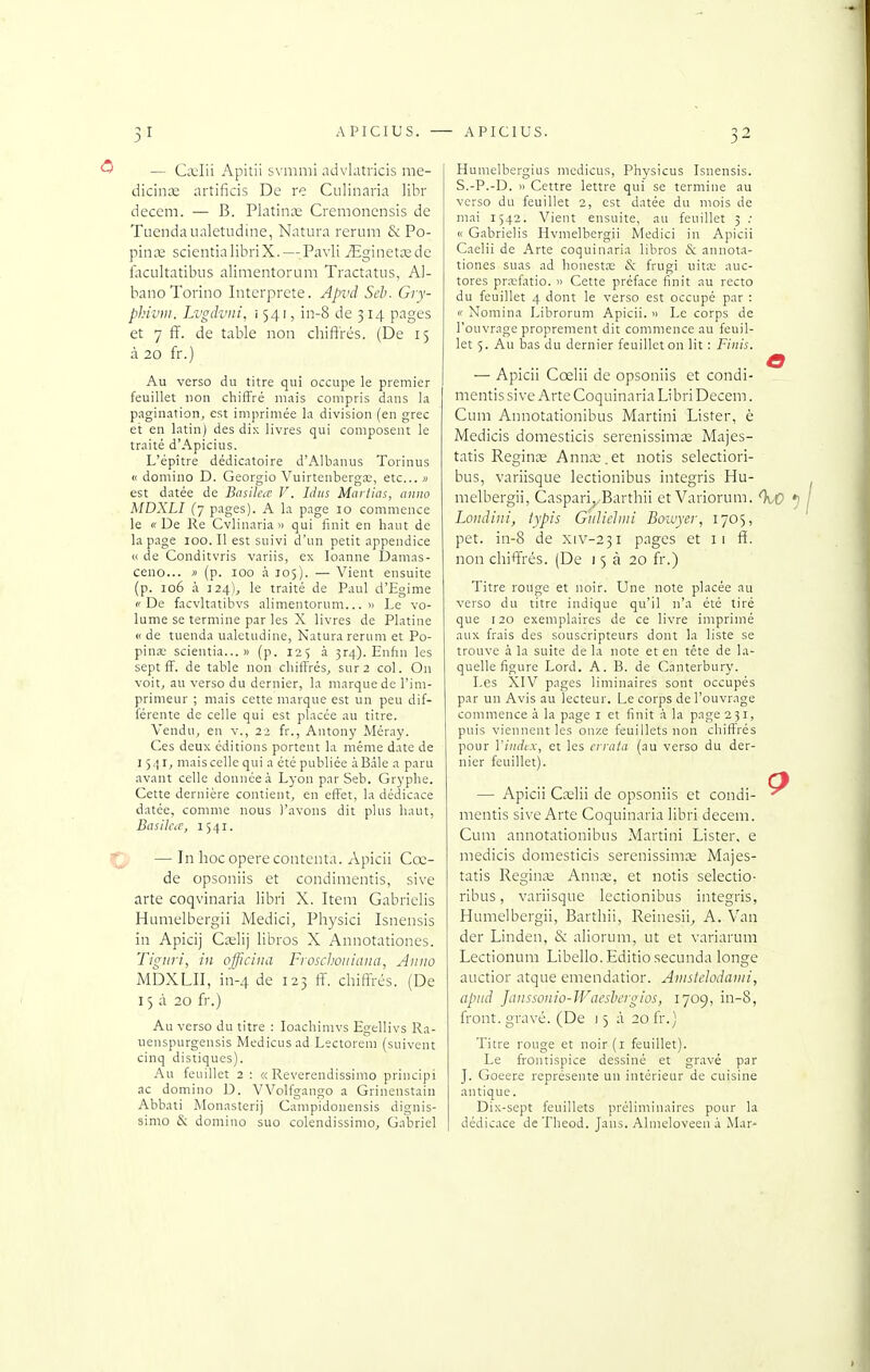 — Cajiii Apitii svmnii advlatricis me- dicinœ nrtiikis De re Culinaria libr decem. — B. Platinœ Cremoncnsis de Tuendaualetudine, Natura rerum &; Po- pincE scientialihriX. —Pavli jEginetœde focultatibiis alinientorum Tractatus, AI- banoTorino Interprète. Api'd Seb. Gry- phiviii. Lvgdviii, 1541, in-8 de 314 pages et 7 ff. de table non diifi'rés. (De 15 à 20 fr.) Au verso du titre qui occupe le premier feuillet non chiffré mais compris dans la pagination, est imprimée la division (en grec et en latin) des dix livres qui composent le traité d'Apicius. L'épître dédicatoire d'Albanus Torinus « domino D. Georgio Vuirtenberga;, etc.. » est datée de Basilea V. Idiis Martias, auiio MDXLI (7 pages). A la page 10 commence le «-De Re Cvlinaria » qui finit en haut de la page 100. Il est suivi d'un petit appendice c( de Conditvris variis, ex loanne Damas- ceno... )) (p. 100 à 105). — Vient ensuite (p. 106 à 324), le traité de Paul d'Egime ('De facvltatihvs alimentorum... » Le vo- lume se termine par les X livres de Platine « de tuenda ualetiidine, Natura rerum et Po- pina: scientia...» (p. 125 à 3r4). Enfin les sept ff. de table non chiffrés, sur 2 col. On voit, au verso du dernier, la marque de l'im- primeur ; mais cette marque est un peu dif- férente de celle qui est placée au titre. Vendu, en v., 22 fr., Anton)' Méray. Ces deux éditions portent la même date de 1541, mais celle qui a été publiée àBàle a paru avant celle donnée à Lyon par Seb. Gryphe. Cette dernière contient, en effet, la dédicace datée, comme nous l'avons dit plus haut, BasiIctC, 1541. — In hoc opère conteuta. Apicii Cœ- de opsoniis et condimentis, sive arte coqvinaria libri X. Item Gabrielis Humelbergii Medici, Physici Isnensis in Apicij Cœlij libros X Annotationes. Tigiiri, in officiiia Froschoiiiaiia, Anuo MDXLII, in-4 de 123 ff. chiffrés. (De 15 à 20 fr.) Au verso du titre : loachinivs Egellivs Ra- uenspurgensis Medicusad Lectoreni (suivent cinq distiques). Au feuillet 2 : « Revcrendissimo principi ac domino D. VVolfgaugo a Grinenstain Abbati Monasterij Campidonensis dignis- simo & domino suo colendissimo, Gabriel Humelbergius medicus, Physicus Isnensis. S.-P.-D. « Cettre lettre qui se termine au verso du feuillet 2, est datée du mois de mai 1542. Vient ensuite, au feuillet 3 « Gabrielis Hvmelbergii Medici in Apicii Caelii de Arte coquinaria libros & annota- tiones suas ad honestas & fi'Ugi Vi\vx auc- tores prx-fatio. » Cette préface finit au recto du feuillet 4 dont le verso est occupé par : « Noraina Librorum Apicii. 'i Le corps de l'ouvrage proprement dit commence au feuil- let 5. Au bas du dernier feuilleton lit : Finis. — Apicii Cœlii de opsoniis et condi- mentis sive Arte Coquinaria Libri Decem. Cum Annotationibus Martini Lister, è Medicis domesticis serenissima; Majes- tatis Reginae Anna^.et notis selectiori- bus, variisque lectionibus integris Hu- melbergii, Caspari,,Barthii et Variorum. Lonâini, lypis Gtdieliin Boiuyer, 1705, pet. in-8 de xiv-231 pages et 11 fi. non chiffrés. (De 15 à 20 fr.) Titre rouge et noir. Une note placée au verso du titre indique qu'il n'a été tiré que 120 exemplaires de ce livre imprimé aux frais des souscripteurs dont la liste se trouve à la suite de la note et en tête de la- quelle figure Lord. A. B. de Canterbury. Les XIV pages liminaires sont occupés par un Avis au lecteur. Le corps de l'ouvrage commence à la page i et finit .i la page 231, puis viennent les onze feuillets non chiffrés pour Viiidc.x, et les errata (au verso du der- nier feuillet). — Apicii Caelii de opsoniis et condi- mentis sive Arte Coquinaria libri decem. Cum annotationibus Martini Lister, e medicis domesticis serenissimx Majes- tatis Regina; Annce, et notis selectio- ribus, variisque lectionibus integris, Humelbergii, Barthii, Reinesii, A. Van der Linden, & aliorum, ut et variarum Lectionum Libello. Editio secunda longe auctior atque emendatior. Amstdodami, apiid Janssonio-Waesbergiùs, 1709, in-8, front, gravé. (De j 5 à 20 fr.) Titre rouge et noir (i feuillet). Le frontispice dessiné et gravé par J. Goeere représente un intérieur de cuisine antique. Dix-sept feuillets préliminaires pour la dédicace deTheod. Jans. Alnieloveen a Mar-