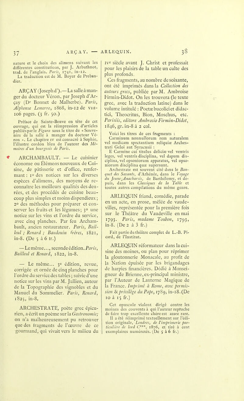 37 nature et le choix des alimens suivant les différentes constitutions, par J. Arbuthnot, trad. de l'anglais. Paris, 1741, in-12. La traduction est de M. Boyer de Preban- dier. ARÇ AY (Joseph d').— La salle à man- ger du docteur Véron, par Joseph d'Ar- çay (Dr Bonnet de Malherbe). Paris, Alphonse Leuierre, 1868, in-i2 de viii- 106 pages. (3 fr. 50.) Préface de Sainte-Beuve en tête de cet ouvrage, qui est la réimpression d'articles publiés par le Figaro sous le titre de « Souve- nirs de la salle à manger du docteur Vé- ron ». Le chapitre iv est consacré à Sophie, l'illustre cordon bleu de l'auteur des Mé- moires d'un bourgeois de Paris. <f ARCHAMBAULT. — Le cuisinier économe ou Elémens nouveaux de Cui- sine, de pâtisserie et d'office, renfer- mant : 1° des notices sur les diverses espèces d'alimens, des moyens de re- connaître les meilleurs qualités des den- rées, et des procédés de cuisine beau- coup plus simples et moins dispendieux ; 2° des méthodes pour préparer et con- server les fruits et les légumes; 3° une notice sur les vins et l'ordre du service, avec cinq planches. Par feu Archam- bault, ancien restaurateur. Paris, Bail- leul ; Renard ; Baudouin frères, 1821, in-8. (De 5 à 6 ir.) — Le même..., seconde édition. Paris, BaiïIeuJ et Renard, 1822, in-8. — Le même... 3^ édition, revue, corrigée et ornée de cinq planches pour l'ordre du service des tables ; suivie d'une notice sur les vins par M. Jallien, auteur de la Topographie des vignobles et du Manuel du Sommelier. Paris, Renard, 1825, in-8. ARCHESTRATE, poète grec épicu- rien, a écrit un poème sur la Gastronomie; on n'a malheureusement pu retrouver que des fragments de l'œuvre de ce gourmand, qui vivait vers le milieu du iv^ siècle avant J. Christ et professait pour les plaisirs de la table un culte des plus profonds. Ces fragments, au nombre de soixante, ont été imprimés dans la Collection des auteurs grecs, publiée par M. Ambroise Firmin-Didot. On les trouvera (le texte grec, avec la traduction latine) dans le volume intitulé : Poetœbucoliciet didac- tici, Theocritus, Bion, Moschus, etc. Parisiis, editore Ambrosio Firmin-Didot, 1846, gr. in-8 à 2 col. Voici les titres de ces fragments : Carminum nonnullorum rem naturalem vel medicam spectantium reliquias Arches- trati Geloi aut Syracusii : E Carminé cui titulus deliciœ vel ventris leges, vel ventris disciplina, vel dapum dis- ciplina, vel opsoniorum apparatus, vel opso- niorum disciplina qua; supersunt. Archestrate est souvent cité dans le Ban- quet des Savants, d'Athénée, dans le Voyage du Jeune-Anacliarsis, de Barthélémy, et de- puis, dans les Classiques de la Table et toutes autres compilations du même genre. ARLEQUIN friand, comédie, parade en un acte, en prose, mêlée de vaude- villes, représentée pour la première fois sur le Théâtre du Vaudeville en mai 1793. Paris, madame Toulon, 1793, in-8. (De 2 â 3 fr.) Fait partie du thé.dtre complet de L.-B. Pi- card, de l'Institut. ARLEQUIN réformateur dans la cui- sine des moines, ou plan pour réprimer la gloutonnerie Monacale, au profit de la Nation épuisée par les brigandages de harpies fijiancières. Dédié à Monsei- gneur de Brienne, ex-principal ministre, par l'Auteur de Lanterne Magique de la France. Imprime à Rome, avec permis- sion & privilège du Pape, 17S9, in-i8.(De 10 à 15 fr.) Cet opuscule violent dirigé contre les moines des couvents à qui l'auteur reptocbe de faire trop excellente chère est assez rare. Il a été réimprimé textuellement sur l'édi- tion originale, Londres, de Vimprimerie par- ticulière de lord C***, 1876, et tiré .i cent exemplaires numérotés. (De J à 6 fr.)