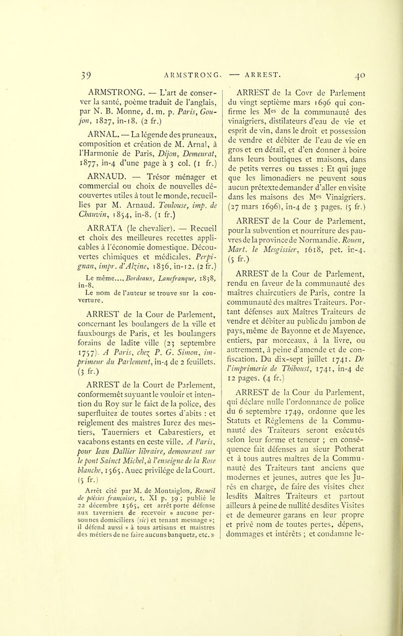 ARMSTRONG. — L'art de conser- ver la santé, poème traduit de l'anglais, par N. B. Monne, d. m. p. Paris, Gou- jon, 1827, in-i8. (2 fr.) ARNAL. — La légende des pruneaux, composition et création de M. Arnal, à l'Harmonie de Paris, Dijon, Demeurât, 1877, in-4 d'une page à 3 col. (i fr.) ARNAUD. —■ Trésor ménager et commercial ou choix de nouvelles dé- couvertes utiles à tout le monde, recueil- lies par M. Arnaud. Toulouse, imp. de Chauvin, 1854, in-8. (i fr.) ARRATA (le chevalier). — Recueil et choix des meilleures recettes appli- cables à leconomie domestique. Décou- vertes chimiques et médicales. Perpi- gnan, iinpr. d'Alpine, 1836, in-12. (2 fr.) Ls méms..., Bordeaux, Lanefranque, 1838, in-8. Le nom de l'auteur se trouve sur la cou- verture. ARREST de la Cour de Parlement, concernant les boulangers de la ville et fauxbourgs de Paris, et les boulangers forains de ladite ville (23 septembre 1757). A Paris, chei P. G. Simon, im- primeur du Parlement, in-4 de 2 feuillets. (3 fr.) ARREST de la Court de Parlement, conformemêt su3-uantle vouloir et inten- tion du Roy sur le faict de la police, des superfluitez de toutes sortes d'abits : et reiglement des maistres lurez des mes- tiers, Tauerniers et Cabarestiers, et vacabons estants en ceste ville. A Paris, pour lean Dallier libraire, demeurant sur le pont Sainct Michel, à l'enseigne de la Rose blanche, 1565. Auec privilège de la Court. (5 fr-) Arrêt cité par M. de Montaiglon, Recueil de poésies françaises, t. XI p. 39 ; publié le 22 décembre 1565, cet arrêt porte défense aux taverniers de recevoir n aucune per- sonnes domiciliers (sic) et tenant mesnage »; il défend aussi « à tous artisans et maistres des métiers de ne faire aucuns banquetz, etc. » ARREST de la Covr de Parlement du vingt septième mars 1696 qui con- firme les Mes de la communauté des vinaigriers, distilateurs d'eau de vie et esprit devin, dans le droit et possession de vendre et débiter de l'eau de vie en gros et en détail, et d'en donner à boire dans leurs boutiques et maisons, dans de petits verres ou tasses : Et qui juge que les limonadiers ne peuvent sous aucun prétexte demander d'aller en visite dans les maisons des M^s Vinaigriers. (27 mars 1696), in-4 3 pages. (5 fr.) ARREST de la Cour de Parlement, pour la subvention et nourriture des pau- vresdelaprovincede Normandie. Rouen, Mart. le Mesgissier, 1618, pet. ir:-4. (5 fr-) ARREST de la Cour de Parlement, rendu en faveur de la communauté des maîtres chaircutiers de Paris, contre la communauté des maîtres Traiteurs. Por- tant défenses aux Maîtres Traiteurs de vendre et débiter au public du jambon de pays, même de Rayonne et de Mayence, entiers, par morceaux, à la livre, ou autrement, à peine d'amende et de con- fiscation. Du dix-sept juillet 1741. De l'imprimerie de Thiboust, 1741, in-4 de 12 pages. (4 fr.) ARREST de la Cour du Parlement, qui déclare nulle l'ordonnance de police du 6 septembre 1749, ordonne que les Statuts et Réglemens de la Commu- nauté des Traiteurs seront exécutés selon leur fonne et teneur ; en consé- quence fait défenses au sieur Potherat et à tous autres maîtres de la Commu- nauté des Traiteurs tant anciens que modernes et jeunes, autres que les Ju- rés en charge, de faire des visites chez lesdits Maîtres Traiteurs et partout ailleurs à peine de nullité desdites Visites et de demeurer garans en leur propre et privé nom de toutes pertes, dépens, dommages et intérêts ; et condamne le-