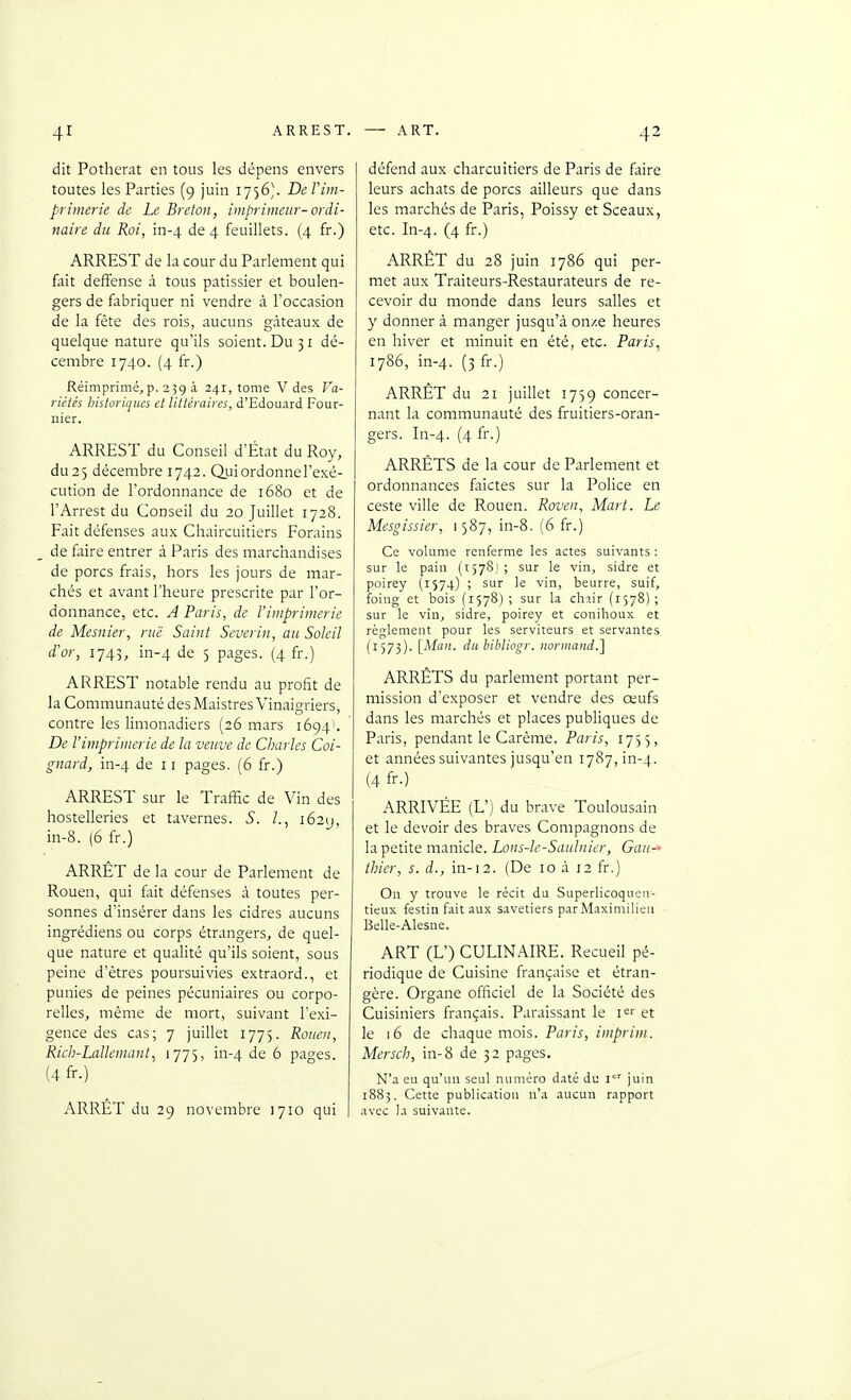 dit Potherat en tous les dépens envers toutes les Parties (9 juin 1756). Del'im- primerie de Le Breton, imprimeur- ordi- naire du Roi, in-4 de 4 feuillets. (4 fr.) ARREST de la cour du Parlement qui fait deffense à tous pâtissier et boulen- gers de fabriquer ni vendre à l'occasion de la fête des rois, aucuns gâteaux de quelque nature qu'ils soient. Du 31 dé- cembre 1740. (4 fr.) Réimprimé, p. 23g à 241, tome V des Va- riétés Instoriques et littéraires, d'Edouard Four- nier. ARREST du Conseil d'État du Roy, du 25 décembre 1742. Qui ordonne l'exé- cution de l'ordonnance de 1680 et de l'Arrest du Conseil du 20 Juillet 1728. Fait défenses aux Chaircuitiers Forains de faire entrer à Paris des marciiandises de porcs frais, hors les jours de mar- chés et avant l'heure prescrite par l'or- donnance, etc. A Paris, de l'imprimerie de Mesnier, rue Saint Severin, au Soleil d'or, 1745, in-4 de 5 pages. (4 fr.) ARREST notable rendu au profit de la Communauté des Maistres Vinaigriers, contre les limonadiers (26 mars 1694'. De l'imprimerie de la veuve de Charles Coi- gnard, in-4 '^e 11 pages. (6 fr.) ARREST sur le Traffic de Vin des hostelleries et tavernes. S. /., i62y, in-8. (6 fr.) ARRET de la cour de Parlement de Rouen, qui fait défenses à toutes per- sonnes d'insérer dans les cidres aucuns ingrédiens ou corps étrangers, de quel- que nature et qualité qu'ils soient, sous peine d'êtres poursuivies extraord., et punies de peines pécuniaires ou corpo- relles, même de mort, suivant l'exi- gence des cas; 7 juillet 1775. Rouen, Rich-Lallemant^ i77)> ii^4 ^ pages. (4 fr.) ARRET du 29 novembre 1710 qui défend aux charcuitiers de Paris de faire leurs achats de porcs ailleurs que dans les marchés de Paris, Poissy et Sceaux, etc. In-4. (4 fr.) ARRÊT du 28 juin 1786 qui per- met aux Traiteurs-Restaurateurs de re- cevoir du monde dans leurs salles et y donner à manger jusqu'à onze heures en hiver et minuit en été, etc. Paris, 1786, in-4. (3 fr-) ARRÊT du 21 juillet 1759 concer- nant la communauté des fruitiers-oran- gers. In-4. (4 fr.) ARRÊTS de la cour de Parlement et ordonnances faictes sur la Police en ceste ville de Rouen. Roven, Mari. Le Mesgissier, 1587, in-8. (6 fr.) Ce volume renferme les actes suivants : sur le pain (1578,1 ; sur le vin, sidre et poirey (1574) ; sur le vin, beurre, suif, foing et bois (1578) ; sur la ch?.ir {1578) ; sur le vin, sidre, poirey et conihoux et règlement pour les serviteurs et servantes (1573). [Mail, dubibliogr. noriiiand.] ARRÊTS du parlement portant per- mission d'exposer et vendre des œufs dans les marchés et places publiques de Paris, pendant le Carême. Paris, 1755, et années suivantes jusqu'en 1787, in-4. (4 fr-) ARRIVÉE (L') du brave Toulousain et le devoir des braves Compagnons de la petite manicle. Lons-le-Sauhiier, Gau-- thier, s. d., in-12. (De 10 à 12 fr.) On y trouve le récit du Superlicoqucu- tieux festin fait aux savetiers parMaximilien Belle-Alesne. ART (L') CULINAIRE. Recueil pé- riodique de Cuisine française et étran- gère. Organe officiel de la Société des Cuisiniers français. Paraissant le i^r et le 16 de chaque mois. Paris, imprim. Mersch, in-8 de 32 pages. N'a eu qu'un seul numéro daté du l juin 1883. Cette publication n'a aucun rapport avec la suivante.