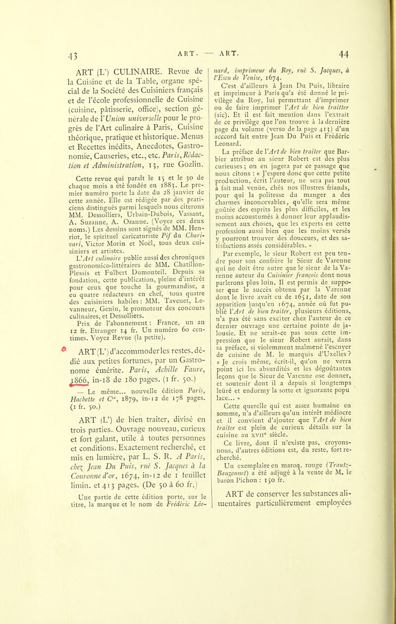 ART (L') CULINAIRE. Revue de la Cuisine et de k Table, organe spé- cial de la Société des Cuisiniers français et de l'école professionnelle de Cuisine (cuisine, pâtisserie, ofïice), section gé- nérale de VUnion universelle pour le pro- grès de l'Art culinaire à Paris, Cuisine théorique, pratique et historique. Menus et Recettes inédits, Anecdotes, Gastro- nomie, Causeries, etc., etc. Paris,Rédac- tion et Administration, i^, rue Gozlin. Cette revue qui parait le 15 et le 30 de chaque mois a été fondée en 1883. Le pre- mier numéro porte la date du 28 janvier de cette année. Elle est rédigée par des prati- ciens distingués parmi lesquels nous citerons MM. Dessolliers, Urbain-Dubois, Vassant, A. Suzanne, A. Ozanne. (Voyez ces deux noms.) Les dessins sont signés de MM. Hen- riot, le spirituel caricaturiste Pif du Chari- vari, Victor Morin et Noël, tous deux cui- siniers et artistes. L'Art culinaire publie aussi des chroniques gastronomico-littéraires de MM. Chatillon- Plessis et Fulbert Dnmonteil. Depuis sa fondation, cette publication, pleine d'intérêt pour ceux que touche la gourmandise, a eu quatre rédacteurs en chef, tous quatre des cuisiniers habiles : MM. Tavenet, Le- vanneur, Genin, le promoteur des concours culinaires, et Dessolliers. Prix de l'abonnement : France, un an 12 fr. Etranger 14 fr. Un numéro 60 cen- times. Voyez Revue (la petite). ART(L')d'accommoderles restes, dé- dié aux petites fortunes, par un Gastro- nome éinérite. Paris, Achille Faiire, 1866, in-i8 de 180 pages, (i fr. 50.) — Le même... nouvelle édition Paris, HaMte et O, 1879, in-12 de 178 pages. (I fr. 50.) ART (L') de bien traiter, divisé en trois parties. Ouvrage nouveau, curieux et fort galant, utile à toutes personnes et conditions. Exactement recherché, et mis en lumière, par L. S. R. Paris, chei Jean Du Puis, rue S. Jacques il la Couronne d'or, 1674, in-12 de i feuillet limin. et 41 3 pages. (De 50 à 60 fr.) Une partie de cette édition porte, sur le titre, la marque et le nom de Frédéric Léo- nard, imprimeur du Roy, rue S. Jacques, à l'Escu de Venisej 1674. C'est d'ailleurs à Jean Du Puis, libraire et imprimeur à Paris qu'a été donné le pri- vilège du Ro}', lui permettant d'imprimer ou de faire imprimer VArt de bien traitter (sic). Et il est fait mention dans l'extrait de ce privilège que l'on trouve à la dernière page du volume (verso de la page 413) d'un acccord fait entre Jean Du Puis et Frédéric Léonard. La préface de VArt de bien traiter que Bar- bier attribue au sieur Robert est des plus curieuses; on en jugera par ce passage que nous citons : « J'espere donc que cette petite production, écrit l'auteur, ne sera pas tout à fait mal veniie, chés nos illustres friands, pour qui la politesse du manger a des charmes inconcevables, qu'elle sera même goûtée des esprits les plus difficiles, et les moins accoustumés à donner leur applaudis- sement aux choses, que les experts en cette profession aussi bien que les moins versés y pourront trouver des douceurs, et des sa- tisfactions assés considérables. » Par exemple, le sieur Robert est peu ten- dre pour son confrère le Sieur de Varenne qui ne doit être autre que le sieur de la Va- renne auteur du Cuisinier français dont nous parlerons plus loin. 11 est permis de suppo- ser que le succès obtenu par la Varenne dont le livre avait eu de 1051, date de son apparition jusqu'en 1674, année où fut pu- blié VArt de bien traiter, plusieurs éditions, n'a pas été sans exciter chez l'auteur de ce dernier ouvrage une certaine pointe de ja- lousie. Et ne serait-ce pas sous cette im- pression que le sieur Robert aurait, dans sa préface, si violemment malmené l'escuyer de cuisine de M. le marquis d'Uxelles ? « Je crois même, écrit-il, qu'on ne verra point ici les absurdités et les dégoûtantes leçons que le Sieur de Varenne ose donner, et soutenir dont il a depuis si longtemps leiiré et endormy la sotte et ignorante popu lace... » Cette querelle qui est assez humaine en somme, n'a d'ailleurs qu'un intérêt médiocre et il convient d'ajouter que VArt de bien traiter est plein de curieux détails sur la cuisine au xvii siècle. Ce livre, dont il n'existe pas, croyons- nous, d'autres éditions est, du reste, fort re- cherché. Un exemplaire en maroq. rouge (Traut:^- Bauxpnnet) a été adjugé à la vente de M. le baron Pichon : 150 fr. ART de conserver les substances ali- mentaires particulièrement employées