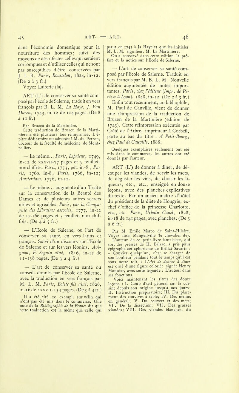 dans l'économie domestique pour la nourriture des hommes ; suivi des moyens de désinfecter celles qui seraient corrompues et d'utiliser celles qui ne sont pas susceptibles d'être conservées par J. L. R. Paris, RoiisseJon, 1824, in-12. (De 2 à 3 fr.) Voyez Laiterie (la). ART (L') de conserver sa santé com- posé par l'école de Salerne, traduit en vers françois par B. L. M. La Haye, ]. Van Duren, i743,in-i2 de 104pages. (De 8 à 10 fr.) Par Bruzeii de la Martinière. Cette traduction de Bruzeii de la Marti- nière a été plusieurs fois réimprimée. L'é- pître dédicatoire est adressée à M. du Perron, docteur de la faculté de médecine de Mont- pellier. — Le même... Paris, Leprimr, 1749, in-12 de xxxvii-77 pages et 5 feuillets non chiffrés ; Paw, 1753, pet. in-8 ; Pa- ris, 1760, in-8; Paris, 1766, in-i2; Amsterdam, 1776, in-12. — Le même... augmenté d'un Traité sur la conservation de la Beauté des Dames et de plusieurs autres secrets utiles et agréables. Paris, par la Compa- gnie des Libraires associés, 1777, in-12 de 12-166 pages et 5 feuillets non chif- frés. (De 4 à 5 fr.) — L'Ecole de Salerne, ou l'art de conserver sa santé, en vers latins et français. Suivi d'un discours sur l'Ecole de Salerne et sur les vers léonins. Avi- gnon, F. Seguin aîné, 1816, in-12 de 11-158 pages. (De 334 fr.) — L'art de conserver sa santé ou conseils donnés par l'Ecole de Salerne, avec la traduction en vers français par M. L. M. Paris, Boiste fils aîné, 1826, in-i6de xxxvii-134 pages. (De 3 à 4fr.) Il a été tiré 20 exempl. sur vélin qui n'ont pas été mis dans le commerce. Une note de la Bibliographie de la France dit que cette traduction est la même que celle qui parut en 1743 à la Haye et que les initiales M. L. M. signifient M. La Martinière. On a conservé dans cette édition la pré- face et la notice sur l'Ecole de Salerne. — L'art de conserver sa santé com- posé par l'Ecole de Salerne. Traduit en vers français par M. B. L. M. Nouvelle édition augmentée de notes impor- tantes. Paris, che\ l'éditeur [impr. de Pé- risse à Lyon), 1848, in-12. (De 2 à. ^ fr.) Enfin tout récemment, un bibliophile, M. Paul de Cauville, vient de donner une réimpression de la traduction de Bruzen de la Martinière (édition de 1743). Cette réimpression exécutée par Crété de l'Arbre, imprimeur à Corbeil, porte au bas du titre : A Petit-Bourg, che:( Paul de Cauville, 1888. duelques exemplaires seulement ont été mis dans le commerce, les autres ont été donnés par l'auteur. ART (L') de donner à dîner, de dé- couper les viandes, de servir les mets, de déguster les vins, de choisir les li- queurs, etc., etc., enseigné en douze leçons, avec des planches explicatives du texte. Par un ancien maître d'hôtel du président de la diète de Hongrie, ex- chef d'office de la princesse Charlotte, etc., etc. Paris, Urbain Canel, 1828, in-i8 de 141 pages, avec planches. (De 5 à 6 fr.) Par M. Emile Marco de Saint-Hilaire. Voyez aussi Mangenville (le chevalier de). L'auteur de ce petit livre fantaisiste, qui sort des presses de H. Balzac, a pris pour épigraphe cet aphorisme de Brillât-Savarin : Il Convier quelqu'un, c'est se charger de son bonheur pendant tout le temps qu'il est sous notre toit, a L'Art de donner à diner est orné d'une figure coloriée signée Henry Monnier, avec cette légende : L'auteur dans ses fonctions. Voici maintenant les titres des douze leçons : L Coup d'oeil général sur la cui- sine depuis son origine jusqu'à nos jours; n. Instruction préparatoire; III. Du place- ment des convives à table; IV. Des menus en général; V. Du couvert et des mets; VI. De la dissection; VII. Des grosses viandes ; VIII. Des viandes blanches, du