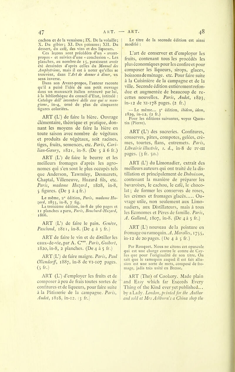 cochon et de la venaison; IX. De la volaille; X. Du gibier; XI. Des poissons; XII. Du dessert, du café, des vins et des liqueurs. Ces leçons sont précédées d'un avant- propos » et suivies d'une  conclusion ». Les planches, au nombre de 15, paraissent avoir été dessinées d'après celles du Manuel des Ainphytiiotis, mais il est à noter qu'elles se trouvent, dans VAii de donner à diner, en sens inverse. Dans son Avant-propos, l'auteur raconte qu'il a puisé l'idée de son petit ouvrage dans un manuscrit italien retrouvé par lui, à la bibliothèque du conseil d'Etat, intitulé : Calalogo deW inventori délie cosc qui se man- giano, in-4, orné de plus de cinquante ligures coloriées. ART (L') de faire la bière. Ouvrage élémentaire, théorique et pratique, don- nant les moyens de faire la bière en toute saison avec nombre de végétaux et produits de végétaux, soit racines, tiges, fruits, semences, etc. Paris, Cari- liaii-Gœitry, 1821, in-8. (De 5 à 6 fr.) ART (L') de faire le beurre et les meilleurs fromages d'après les agro- nomes qui s'en sont le plus occupés tels que Anderson, Tawmley, Desmarets, Chaptal, Villeneuve, Huzard fils, etc. Paris, madame. Huzard ^ 1828, in-8, 5 figures. (De 3 à4fr.) Le même, 2' édition, Paris, madame Hu- \ lard, 1833, in-8, 7 fig. La troisième édition, in-8 de 360 pages et 11 planches a paru, Paris, Boiichard-Hitiard, 1866. ART (L') de faire le pain. Genève, Paschoiid, 1811, in-8. (De 4 à 5 fr.) ART de faire le vin et de distiller les caux-de-vie, par A. C***. Paris, Guihert, 1820, in-8, 2 planches. (De 4 à 5 fr.) ART (L') de faire maigre. Paris, Paul OUendorjf, 1887, in-8 de vi-107 pages. (5 fr.) ART (L') d'employer les fruits et de composer à peu de frais toutes sortes de ' confitures et de liqueurs, pour faire suite à la Pâtisserie de la campagne. Paris, Aiidot, 1818, in-i2. (3 fr.) Le titre de la seconde édition est ainsi modifié : L'art de conserver et d'employer les fruits, contenant tous les procédés les plus économiques pour les confire et pour composer les liqueurs, sirops, glaces, boissons de ménage, etc. Pour faire suite à la Cuisinière de la campagne et de la ville. Seconde édition entièrement refon- due et augmentée de beaucoup de re- cettes nouvelles. Paris, Audot, 1823, in-12 de XI-178 pages. (2 fr.) — Le même... 3° édition, ibidem, idem, 1829, in-12. (2 fr.) Pour les éditions suivantes, voyez Quen- tin (Pierre). ART (L') des sucreries. Confitures, conserves, pâtes, compotes, gelées, crè- mes, tourtes, flans, entremets. Paris, Librairie illustrée, s. d., in-8 de iv-iii pages. (5 fr. 50.) ART (L') du Limonadier, extrait des meilleurs auteurs qui ont traité de la dis- tillation et principalement de Diihuisson, contenant la manière de préparer les bavaroises, le cachou, le café, le choco- lat ; de former les conserves de roses, les crèmes et fromages glacés Ou- vrage utile, non seulement aux Limo- nadiers, aux Distillateurs, mais à tous les Economes et Pères de famille. Paris, A. Gallaiid, 1807, iu-8. (De 4à 5 fr.) ART (L') nouveau de la peinture en fromage ou ramequin. ^. Marolles, 1755, in-i2 de 20 pages. ( De 4 à 5 fr.) Par Rouquet. Nous ne citons cet opuscule qui est une charge contre le comte de Cay- lus que pour l'originalité de son titre. On sait que le ramequin auquel il est tait allu- sion est une sorte de mets, composé de fro- mage, jadis très usité en Bresse. ART (The) of Cookery. Made plain and Easy which far Exceeds Every Thing of the Kind everyetpublished... by aLady. Loiidon, prinled for Ihe Author and sold al Mrs Ashbnrn's a China shop the