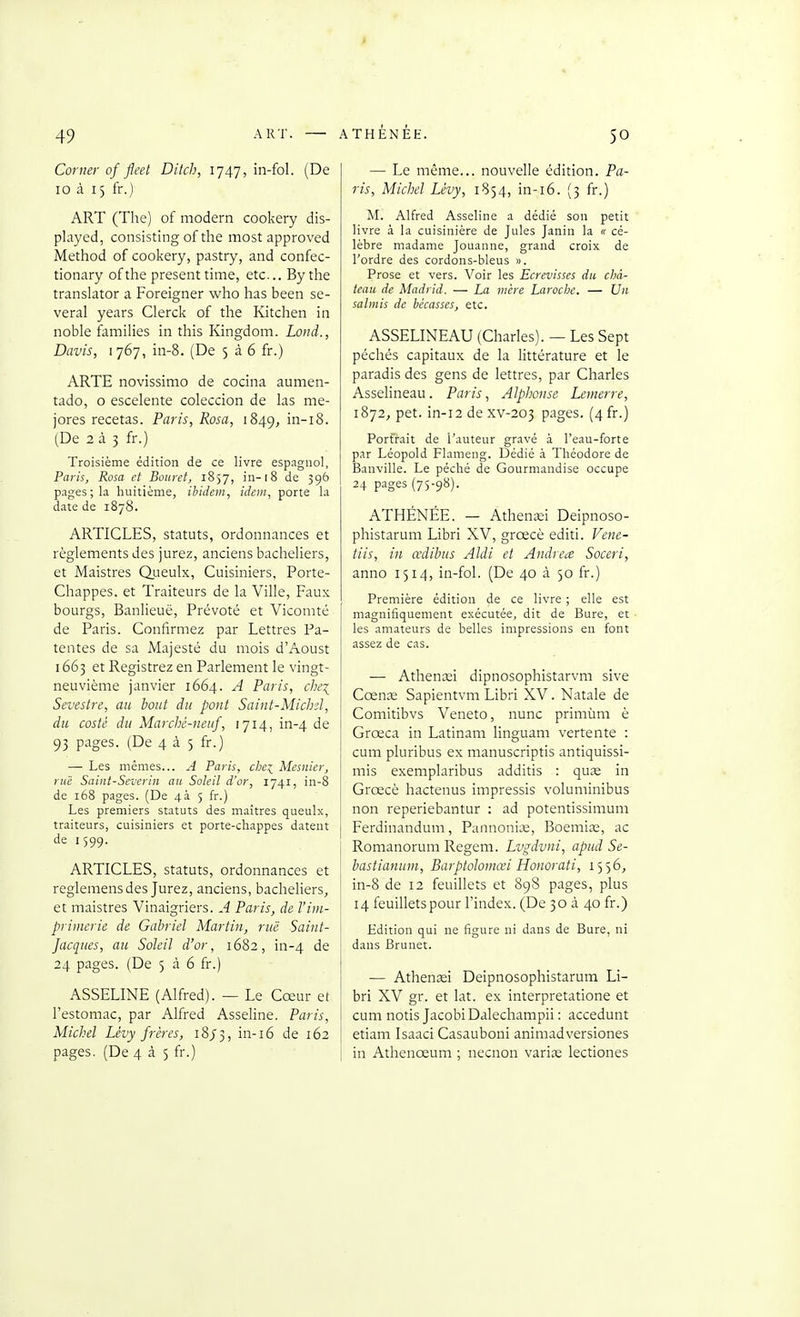 Corner of fleet Ditch, 1747, in-fol. (De 10 à 15 fr.) ART (The) of modem cookery dis- played, consisting of tlie most approved Method of cookery, pastry, and confec- tionary ofthe présent time, etc.. By the translator a Foreigner who has been se- veral years Clerck of the Kitchen in noble families in this Kingdom. Lond., Davis, 1767, in-8. (De 5 à 6 fr.) ARTE novissimo de cocina aumen- tado, o escelente coleccion de las me- jores recelas. Paris, Rosa, 1849, in-i8. (De 2 à 3 fr.) Troisième édition de ce livre espagnol, Paris, Rosa et Bouret, 1857, in-18 de 396 pages; la huitième, ibidem, idem, porte la date de 1878. ARTICLES, Statuts, ordonnances et règlements des jurez, anciens bacheliers, et Maistres Qiieulx, Cuisiniers, Porte- Chappes. et Traiteurs de la Ville, Faux bourgs, Banlieue, Prévoté et Vicomté de Paris. Confirmez par Lettres Pa- tentes de sa Majesté du mois d'Aoust 1663 et Registrez en Parlement le vingt- neuvième janvier 1664. A Paris, che^ Sevestre, au bout du pont Saint-Michd, du costé du Marché-neuf, 1714, in-4 de 93 P'iges. (De 4 à 5 fr.) — Les mêmes... A Paris, che^ Mesnier, l ui: Saint-Severin au Soleil d'or, 1741, in-8 de 168 pages. (De 4à 5 fr.) Les premiers statuts des maîtres queulx, traiteurs, cuisiniers et porte-chappes datent de 1599. ARTICLES, statuts, ordonnances et reglemens des Jurez, anciens, bacheliers, et maistres Vinaigriers. A Paris, de l'im- primerie de Gabriel Martin, rue Saint- Jacques, au Soleil d'or, 1682, in-4 de 24 pages. (De 5 à 6 fr.) ASSELINE (Alfred). — Le Cœur et l'estomac, par Alfred Asseline. Paris, Michel Lévy frères, 18/3, in-16 de 162 pages. (De 4 à 5 fr.) — Le même... nouvelle édition. Pa- ris, Michel Lévy, 1S54, in-i6. (3 fr.) M. Alfred Asseline a dédié son petit livre à la cuisinière de Jules Janin la « cé- lèbre madame Jouanne, grand croix de l'ordre des cordons-bleus ». Prose et vers. Voir les Ecrcvisses du châ- teau de Madrid. — La mère Laroche. — Un salmis de bécasses, etc. ASSELINEAU (Charles). — Les Sept péchés capitaux de la littérature et le paradis des gens de lettres, par Charles Asselineau. Paris, Alphonse Lemerre, 1872, pet. in-i2 dexv-203 pages. (4fr.) Portrait de l'auteur gravé à l'eau-forte par Léopold Flameng. Dédié à Théodore de Banville. Le péché de Gourmandise occupe 24 pages (75-98). ATHÉNÉE. — AtheniEi Deipnoso- phistarum Libri XV, grœcè editi. Vene- tiis, in œdibus Aldi et Andréa Soceri, anno 1514, in-fol. (De 40 à 50 fr.) Première édition de ce livre ; elle est magnifiquement exécutée, dit de Bure, et les amateurs de belles impressions en font assez de cas. — Athencei dipnosophistarvm sive Cœnx Sapientvm Libri XV. Natale de Comitibvs Veneto, nunc primùm è Grœca in Latinam linguam vertente : cum pluribus ex nianuscriptis antiquissi- mis exemplaribus additis : quœ in Grœcè hactenus impressis voluminibus non reperiebantur : ad potentissimum Ferdinandum, Pannoniœ, Boemias, ac Romanorum Regem. Lvgdvni, apud Se- bastianum, Barptolomœi Honorait, 1556, in-8 de 12 feuillets et 898 pages, plus 14 feuillets pour l'index. (De 30 à 40 fr.) Edition qui ne figure ni dans de Bure, ni dans Brunet. — Athenîei Deipnosophistarum Li- bri XV gr. et lat. ex interpretatione et cum notis Jacobi Dalechampii : accedunt etiam Isaaci Casauboni animadversiones in Athenœum ; necnon variœ lectiones