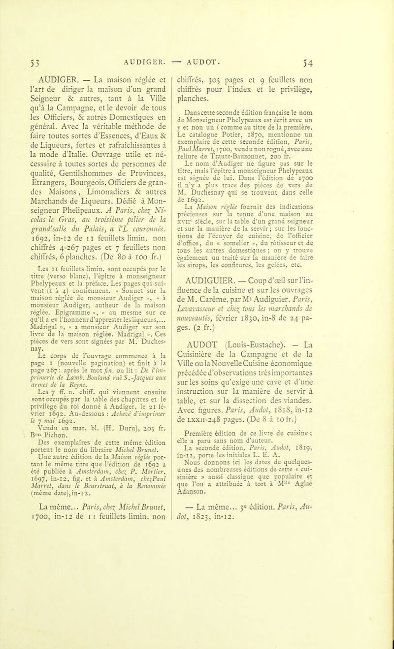 AUDIGER. — La maison réglée et l'art de diriger la maison d'un grand Seigneur & autres, tant à la Ville qu'à la Campagne, et le devoir de tous les Officiers, & autres Domestiques en général. Avec la véritable méthode de faire toutes sortes d'Essences, d'Eaux & de Liqueurs, fortes et rafraîchissantes à la mode d'Italie. Ouvrage utile et né- cessaire à toutes sortes de personnes de qualité, Gentilshommes de Provinces, Étrangers, Bourgeois, Officiers de gran- des Maisons, Limonadiers & autres Marchands de Liqueurs. Dédié à Mon- seigneur Phelipeaux. A Paris, che^ Ni- colas Je Gras, au troisième pilier de la grand'salle du Palais, a l'L couronnée. 1692, in-i2 de ii feuillets limin. non chiffiés 4-267 pages et 7 feuillets non chiffirés, 6 planches. (De 80 à 100 k.) Les II feuillets limin. sont occupés par le titre (verso blanc), l'épitre à monseigneur Pbelypeaux et la préface. Les pages qui sui- vent (I à 4) contiennent. Sonnet sur la maison réglée de monsieur Audiger », «à monsieur Audiger, autheur de la maison réglée. Epigramme ■• au mesme sur ce qu'il a ev l'honneur d'appresterles liqueurs,... Madrigal », a monsieur Audiger sur son livre de la msison réglée. Madrigal . Ces pièces de vers sont signées par M. Duches- nay. Le corps de l'ouvrage commence à la page I (nouvelle pagination) et finit à la page 267: après le mot fin. on lit : De l'im- primerie de Lamh. Bûuland rue S .-Jacques aux armes de la Reym. Les 7 ff. n. chiff. qui viennent ensuite sont occupés par la table des chapitres et le privilège du roi donné à Audiger, le 21 fé- vrier 1692. Au-dessous : Achevé d'imprimer le 7 mai 1692. Vendu en mar. bl. (H. Duru), 205 fir. B-in Picbon. Des exemplaires de cette même édition portent le nom du libraire Michel Brunei. Une autre édition de la Maison réglée por- tant le même titre que l'édition de 1692 a été publiée à Amsterdam, che^^ P. Mortier, 1697, in-i2, fig. et à Amsterdam, che^Paul Marret, dans le Beurstraat, à la Reiwmmée (même date),in-i2. La même... Paris, cbe:{ MichelBriinet, 1700, in-i2 de i i feuillets limin. non chiffrés, 305 pages et 9 feuillets non chiffi-és pour l'index et le privilège, planches. Danscette seconde édition française le nom de Monseigneur Phelypeaus est écrit avec un y et non un i comme au titre de la première. ] Le catalogue Potier, 1870, mentionne un exemplaire de cette seconde édition^ Paris, PaulMarret, 1700, vendu non rogné, avec une reliure de Trauu-Bauzonnet, 200 fi-. Le nom d'Audiger ne figure pas sur le titre, mais l'épitre à monseigneur Phelypeaux est signée de lui. Dans l'édition de 1700 il n'y a plus trace des pièces de vers de M. Ducbesnay qui se trouvent dans celle de 1692. La Maison réglée fournit des indications précieuses sur la tenue d'une maison au xvn° siècle, sur la table d'un grand seigneur et sur la manière de la ser\-ir ; sur les fonc- tions de l'écuyer de cuisine, de l'officier d'office, du « somelier », du rôtisseur et de tous les autres domestiques ; on y trouve également un traité sur la manière de faire les sirops, les confitures, les gelées, etc. AUDIGUIER. — Coupd'œil sur l'in- fluence de la cuisine et sur les ouvrages de M. Carême, par Mt Audiguier. Paris, Levavasseur et chi\ tous les marchands de nouveautés, février 1830, m-8 de 24 pa- ges. (2 fr.) AUDOT (Louis-Eustache). — La Cuisinière de la Campagne et de la I Ville ou la Nouvelle Cuisine économique j précédée d'observations très importantes sur les soins qu'exige une cave et d'une instruction sur la manière de servir à table, et sur la dissection des \-iandes. Avec figures. Pam, Audot, 1818, in-12 de LXXii-248 pages. (De 8 à 10 fr.) Première édition de ce livre de cuisine ; elle a paru sans nom d'auteur. La seconde édition, Paris, Audot, 1819, in-12, porte les initiales L. E. A. Nous donnons ici les dates de quelques- unes des nombreuses éditions de cette c cui- sinière » aussi classique que populaire et que l'on a attribuée à tort à M° Aglaé Adanson. — La même... 3e édition. Paris, Au- dot, 1823, in-12.